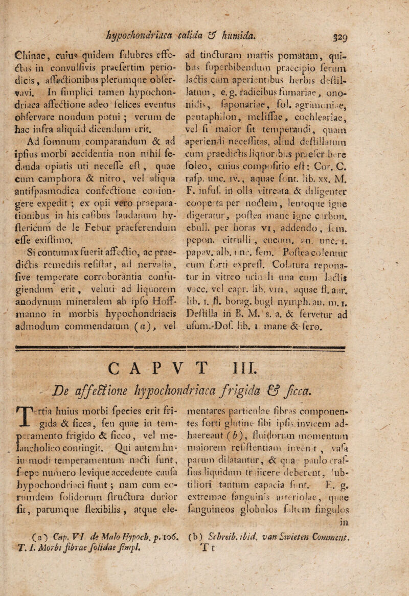 hypochondriaca Chinae, curu* quidem fdubres effe¬ rus in convuliivis praefertim perio¬ dicis , affeblionibus plerumque obler- <vavi. In fimplici tamen hypochon¬ driaca affeblione adeo felices eventus obfervare nondum potui ; verum de hac infra aliquid dicendum erit. Ad fomnum comparandum dc ad ipfius morbi accidentia non nihil fe- danda o piatis uti necefle e A , quae cum camphora dt nitro, vel aliqua antifpasmodica confectione comun- gere expedit ; ex opii vero praepara¬ tionibus in his cahbus laudamini hy- Aericum de le Febur praeferendum effe exifiimo. Si contumax fuerit affectio, ac prae¬ dictis remediis refiAat, ad nervalia, live temperate corroborantia confu¬ giendum erit, veluti' ad liquorem anodvnum mineralem ab iplo Hoff- manno in morbis hypochondriacis admodum commendatum (n), vel calida & humi da. 8*9 ad tincturam niartis pomatam, qui¬ bus fuperbibendum praecipio ferum labiis cum aperientibus herbis deAil- latum , e.g. radicibus furnariae, ono- nidis, faponariae, fol. agrimoniae, pentaphilon, meliffie, cochleariae, vel fi maior fit temperandi, quam, aperiendi necefiitas, aliud defti-llaruin cum praedictis liquoribus praeder b re foleo, cuius compofitio eA: Cor. C. rafp. une. IV. , aquae font. lib. xx. M. F. infui, id olla vitreata dc diligenter cooperta per noctem, lenroque igne digeratur, poAea mane igne cirbon. ebuli, per horas vi,, addendo, fun. pepon. citrulli , cucum, an. une. i. papav* alb. une. fem. PoAea colemur cum furti exprefl. Colatura repona¬ tur in vitreo nriu li ima cum labiis vacc. vel cgpr. lib. vni, aquae fl.aur. lib. i. fl. borag. bugl nymph. an. m. j. De At lia in B. M. s. a. & fervetur ad ufunmDof. lib. i mane de fero. C A P V T III. De affedione hypochondriaca frigida & ficca. Tertia huius morbi fpecies erit fri¬ gida dt ficca, feu quae in tem¬ peramento frigido dc ficco, vel me¬ lancholico contingit. Qui autem hu- iu modi temperamentum nabli funt, f epe numero levique accedente caufa hypochondriaci fiunt; nam cum eo- rnmdem folidorum Arublura durior lit, parumque flexibilis , atque elc- ( a } Cap. VI de Malo Nypoch. p. io<5. T. I. Morbi fibrae fo/idae Jimph menta res particulae fibras componen¬ tes forti glutine fibi i piis invicem ad¬ haereant ($), fluidorum momentum maiorem refAentiam inven t , vaQ parum dilatantur, dc qua paulo craf- fius liquidum tr i icere deberent, 'ub- tiliori tantum capacia fi nf. E. g. extremae (anguinis arteriolae, quae fanguineos globulos f.dtcm fingulos in (b) Scbreib. ibid, van Zvoieten Commeat. T t