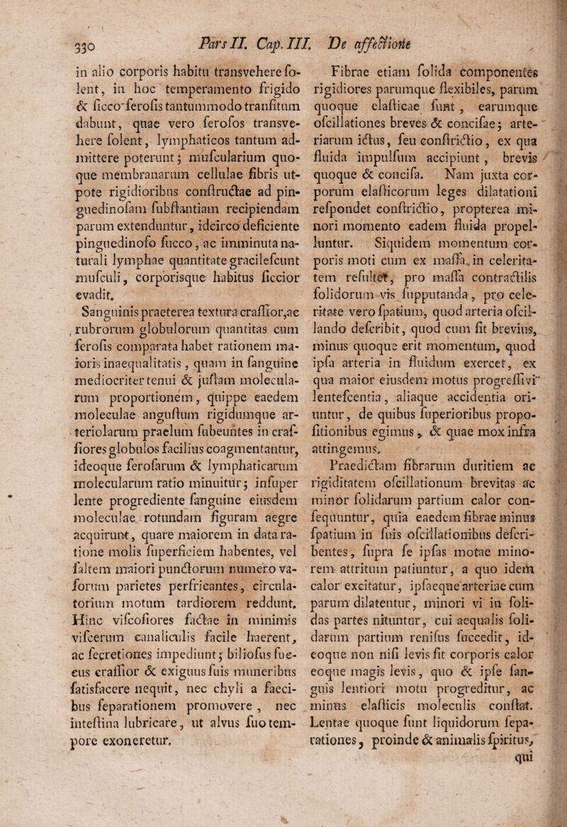 in alio corporis habitu transveherefo Icnt, in hoc temperamento frigido & ficcoferofis tantummodotranfitum dabunt, quae vero ferofos transve¬ here folent, lymphaticos tantum ad- Fibrae etiam folida componentes rigidiores parumque flexibiles, parum quoque elaflicae funt , earumque ofcillationes breves & concifae; arte¬ riarum idhis, feu eonflrkflio, ex qua mittere poterunt ; mufcularium quo- fluida impulfum accipiunt, brevis que membranarum cellulae fibris ut- quoque & concifa. Nam juxta cor- pote rigidioribus conArutflae ad pin- porum elaflicorum leges dilatationi guedinofam fubflantiam recipiendam refpondet conftridlio, propterea mi- parum extenduntur, idcirco deficiente nori momento eadem fluida propel- pinguedinofo fucco, ac imminuta na- luntur. Siquidem momentum cor- tura 1 i lymphae quantitategracilefcunt poris moti cum ex iiraffa , in celerita- mufculi, corporisque habitus ficcior tem refultet, pro mafla contraclilis evadit. Sanguinis praeterea textura craflior,ae rubrorum globulorum quantitas cum ferofis comparata habet rationem ma¬ ioris inaequalitatis, quam in fanguine mediocriter tenui & juftam molectila- rum proportionem , quippe eaedem rnoleeulae anguflum rigidumque ar¬ teriolarum praelum febeuntes in craf- fiores globulos facilius coagmentantur, ideoque ferofarum Si lymphaticarum moleculanim ratio minuitur 5 infuper lente progrediente fanguine eiusdem folidorum vis fupputanda, pro cele¬ ritate vero fpatium, quod arteria ofeii- lando deferibit, quod cum fit brevius, minus quoque erit momentum, quod ipfa arteria in fluidum exercet, ex qua maior eiusdem motus progreffivi* lentefcentia, aliaque accidentia ori¬ untur , de quibus fuperioribus propo- fitionibus egimus* Si quae mox infra attingemus Fraedicflam fibrarum duritiem ac rigiditatem ofciilationum brevitas ac minor folidarum partium calor con- rnoleeulae rotundam figuram aegre feqiluntur, quia eaedem fibrae minus acquirunt:, quare maiorem 111 data ra¬ tione molis fuperficiem habentes, vel faltem maiori puneflorum numero va- jfomm parietes perfricantes, circula¬ torium motum tardiorem reddunt. Hinc vifeofiores fuflae in minimis vifcerum canaliculis facile haerent, ac fecretiones impediunt; biliofusfue- eus craffior <5c exiguus fuis muneribus farisfacere nequit, nec chyli a faeci¬ bus feparationem promovere , nec inteftina lubricare, ut alvus fuotem¬ pore exoneretur. fpatium in fuis ofcilladoixibus de feri* bentes, fupra fe ipfas motae mino¬ rem attritum patiuntur, a quo idem calor excitatur, ipfaeqne arteriae cum parum dilatentur, minori vi in foli- das partes nituntor , cui aequalis foli¬ darum partium renifus fuccedit, id¬ eoque non nifi levis fit corporis calor eoque magis levis, quo Si ipfe fan- guis lentiori motu progreditur, ac minus elaflicis moleculis conflat. Lentae quoque funt liquidorum fepa- rationes ? proinde & animalis fpkitus, qui