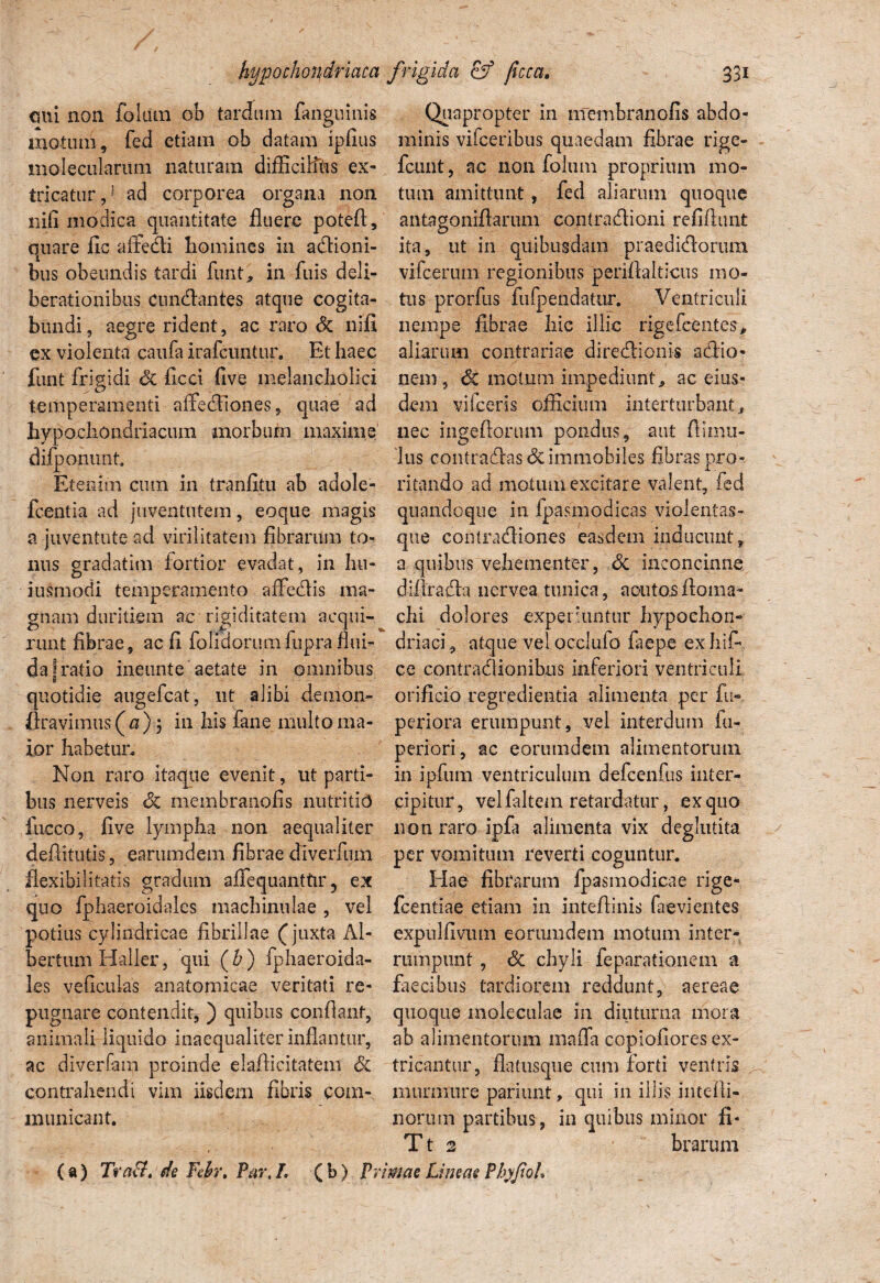emi non fokun ob tardum fangninis motum, fed etiam ob datam ipfius molecularum naturam difficiHhs ex¬ tricatur,1 ad corporea organa non nili modica quantitate fluere poteft, quare fic affedi homines in adioni- bus obeundis tardi funt, in fuis deli¬ berationibus cundantes atque cogita¬ bundi, aegre rident, ac raro Si nili ex violenta caufa irafeuntur. Et haec funt frigidi & ficci five melancholici temperamenti affediones, quae ad hypochondriacum morbum maxime difponimt. Etenim cum in tranfitu ab adole- fcentia ad juventutem, eoque magis a juventute ad virilitatem Abrarum to¬ nus gradatim fortior evadat, in hu¬ jusmodi temperamento affedis ma¬ gnam duritiem ac rigiditatem acqui¬ runt fibrae, ac fi folidorumfupra flui¬ da |ratio ineunte aetate in omnibus quotidie augefeat, nt alibi demon- firavimus (^) j in his fane multo ma¬ ior habetur. Non raro itaque evenit, ut parti¬ bus nerveis <3c membranofis nutritio luceo, five lympha non aequaliter deflitutis, earumdem fibrae diverfum flexibilitatis gradum afiequanttir 5 ex quo fphaeroidales machinulae , vel potius cylindricae fibrillae (juxta Al- bertum Haller, qui (b ) fphaeroida¬ les veficulas anatomicae veritati re¬ pugnare contendit, ) quibus conflant, animali liquido inaequaliter inflantur, ac diverfain proinde elaflicitatem Si contrahendi vim iisdem fibris com¬ municant. Quapropter in membranofis abdo¬ minis vifceribus quaedam fibrae rige- fcunt, ac non foliim proprium mo¬ tum amittunt, fed aliarum quoque antagoniftarum eontradioni refiflunt O ita, ut in quibusdam praedidortim vifcerum regionibus periflalticus mo¬ tus prorfus fufpendatur. Ventriculi nempe fibrae hic illic rigefeentes, aliarum contrariae diredionis adio- nem, dc motum impediunt, ac eius¬ dem vi (ceris officium interturbant, nec ingeftorum pondus, aut flimii- lus contradas <3c immobiles fibras pro¬ ritando ad motum excitare valent, fed quandoque in fpasmodicas violentas- que contradiones easdem inducunt, a quibus vehementer, Si inconcinne difirada nervea tunica, acutosfloma- chi dolores experiuntur hypochon¬ driaci, atque vel occlufo faepe exhifi ce contradionibus inferiori ventriculi orificio regredienda alimenta per fu- periora erumpunt, vel interdum fu- periori, ac eorumdem alimentorum in ipfuin ventriculum defcenfus inter¬ cipitur, vel faltem retardatur, ex quo non raro ipfa alimenta vix deglutita per vomitum reverti coguntur. Hae fibrarum fpasmodicae rige* fcentiae etiam in inteflinis faevientes expulfiviun eorumdem motum inter¬ rumpunt , Si chyli feparationem a faecibus tardiorem reddunt, aereae quoque moleculae in diuturna mora ab alimentorum mafia copiofiores ex¬ tricantur, flatusque cum forti ventris murmure pariunt, qui in illis intelli- nortun partibus, in quibus minor fi- T t 2 brarum (a) 7V ’aft, de Fefo\ Par, L ( b) Primae Lineae Phyfioh