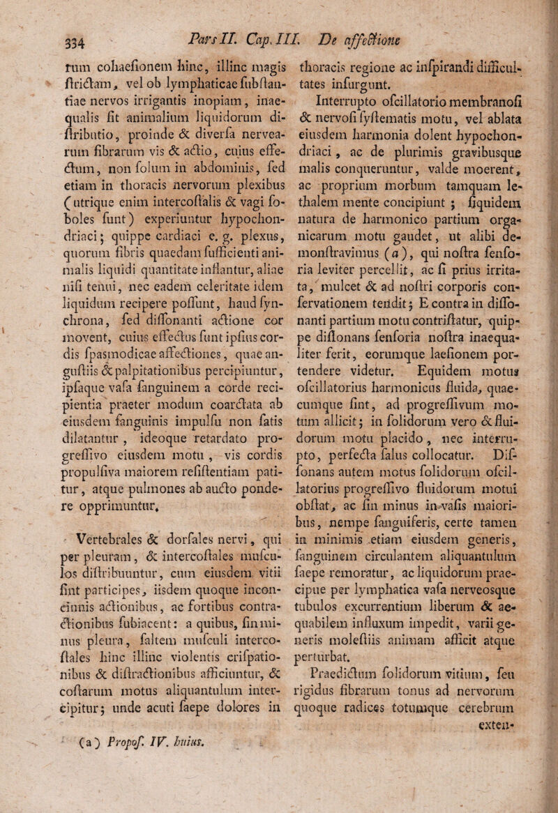 rum cohaefionem hinc, illinc magis firidlatn > vel ob lymphaticae fubflan- tiae nervos irrigantis inopiam , inae¬ qualis fit animalium liquidorum di- flributio, proinde & diverfa nervea- rum fibrarum vis Sz adlio, cuius effe- cfliun, non folum in abdominis, fed etiam in thoracis nervorum plexibus Q utrique enim intercoflalis Sz vagi fo- boles funt) experiuntur hypochon¬ driaci; quippe cardiaci e. g. plexus, quorum fibris quaedam fufficieuti ani¬ malis liquidi quantitate inflantur, aliae nifi tenui, nec eadem celeritate idem liquidum recipere pofTimt, haud fyn- chrona, fed difionanti adione cor movent, cuius effectus funt ipfius cor¬ dis fpasmodicaeaffediones, quaean- guftiis<3cpalpitationibus percipiuntur, ipfaque vafa fanguinem a corde reci¬ pientia praeter modum coarcfata ab eiusdem fcnguinis impulfu non fatis dilatantur , ideoque retardato pro¬ gredi vo eiusdem motu , vis cordis propulfiva maiorem refifleiitiam pati¬ tur, atque pulmones abaudo ponde¬ re opprimuntur* Vertebrales Sz dorfales nervi, qui per pleuram, 6z intercofiales mufcu- los diftribuuntur, cum eiusdem, vitii fint participes, iisdem quoque incon¬ cinnis adionibus, ac fortibus contra¬ ctionibus fubiacent: a quibus, fin mi¬ nus pleura , faltem mufculi interco¬ fiales hinc illinc violentis crifpatio- nibus Sz difiradionibus afficiuntur, Sz codarum motus aliquantulum inter¬ cipitur; unde acuti faepe dolores in thoracis regione ac infpirandi difficul¬ tates infurgunt. Interrupto ofcillatorio membranofi <3c nervofifyflematis motu, vel ablata eiusdem harmonia dolent hypochon¬ driaci , ac de plurimis gravibusque malis conqueruntur, valde moerent, ac proprium morbum tamquam le- thalem mente concipiunt ; fiquidem natura de harmonico partium orga¬ nicarum motu gaudet, ut alibi de¬ mon liravimus ( a ), qui noftra fenfo- ria leviter percellit, ac fi prius irrita¬ ta, mulcet Sz ad noflri corporis con- fervationem teiid.it; E contra in difio¬ nanti partium motu contriflatur, quip¬ pe diflonans fenforia nofira inaequa¬ liter ferit, eorumque laefionem por¬ tendere videtur. Equidem motus ofcillatorius harmonicus fluida,, quae¬ cumque fint, ad progreffivum mo¬ tum allicit; in folidorum vero dcflui¬ dorum motu placido, nec interru¬ pto, perfeda falus collocatur. Dif- fonans autem motus folidorum ofcil¬ latorius progrefllvo fluidorum motui obftat, ac fin minus imvafis maiori¬ bus , nempe fanguiferis, certe tamen in minimis etiam eiusdem generis, fanguinem circulantem aliquantulum faepe remoratur, ac liquidorum prae¬ cipue per lymphatica vafa nerveosque tubulos excurrentium liberum Sz ae¬ quabilem influxum impedit, varii ge¬ neris molefiiis animam afficit atque perturbat. Fraedidlum folidorum vitium, feu rigidus fibrarum tonus ad nervorum quoque radices totumque cerebrum exten- (a) Propof. IV\ huius.