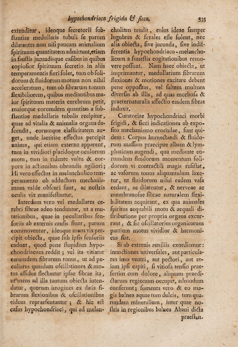 extenditur , ideoque fecretorii fub- choliam tendit, cuius ideae femper ftantiae medullaris tubuli fe parum lugubres dc ferales efle folent, nec dilatantes non nifi paucam animalium alia obieda, five jucunda, five indif- fpirituum quantitatem admittunt,etiam ferentia hypochondriaco-melancho- in fauftis jucundisque cafibus in quibus licum a funeflis cogitationibus remo- eopioiior fpirituum fecretio in aliis verepoffunt. Nam haec obieda, ut temperamentis fieri folet, tum obfoli- imprimantur, medullarium fibrarum dorumde fluidorum motum non nihil flexiones dc motiones excitare debent acceleratum, tumob fibrarum tonum pene oppofitas, vel faltem multum flexibiliorem, quibus mediantibus ma- divcrlas ab illis, ad quas morbofa dc ior fpirituum materia cerebrum petit, praeternaturalis affedio easdem fibras maiorque eorumdem quantitas a fub- induxit, flantiae medullaris tubulis recipitur. Curatoriae hypochondriaci morbi quae ad vitalia dc animalia organa de- frigidi, dc ficci indicationes ab expo- fcendit, eorumque elafiicitatem au- fito mechanismo eruendae, funt qui- get, uride laetitiae effedus percipit dem: Corpus humedandi dc fluido - anima, qui etiam externe apparent, rnm maffam praecipue albam dclym- tum in vividiori placidoque oculorum phaticam augendi, qua mediante eo- inotu, tum in ridente vultu dc cor- rumdem fluidorum momentum foli- pore in adlonibus obeundis agiliori; dorum vi contradili magis refiflat. Hi vero effedus in melancholico tem- ac vaforum tonus aliquantulum laxe- peramento ob addudum mechanis- tur, ut fluidorum nifui eadem vafa mura valde obfcuri funt, ac noftris cedant, ac dilatentur, dc nerveae ac oculis vix manifefiantur. membranofae fibrae naturalem flexi- Interdum vero vel medullares ce- bditatem acquirant, ex qua animales rebri fibrae adeo tenduntur, ut a mu- fpiritus aequabili motu de aequali di¬ lationibus, quae in peculiaribus fen- fiributione per propria organa excur- foriis ab externis caufis fiunt, parum rant, dc fic ofciliatorius organicarum commoventur, ideoque m®ns vix per- partium motus vividior de harmoni- cipit, obieda, quae fub ipfis fenforiis cus fiat. cadutit, quod pene fiupidtun hypo- Si ab externis auxiliis exordiamur: chondriacum reddit; vel ita vitiatur inundiones univerfales, aut particula- earumdem fibrarum tonus, ut ad pe- res imo ventri, aut pedori, aut et- culiares quasdam ofciilntiones &1110- iam ipfi capiti, fi vitiofa tenfio prae- tus affidue fledantur ipfae fibrae ita, fertim cum dolore, aliquam praedi- ut mens ad illa tantum obieda inten- darum regionum occupet, admodum datur, quorum imagines ex datis fi- conferunt; fomenta vero dc eo ma- brarum flexionibus dc ofcillationibus gis balnea aquae tum dulcis , tumqna- eidem repraefentantur ; de hic efi rundam mineralium, inter quae no- cafus hypochondriaci, qui ad melan- flris in regionibus balnea Abani dida praeftan-