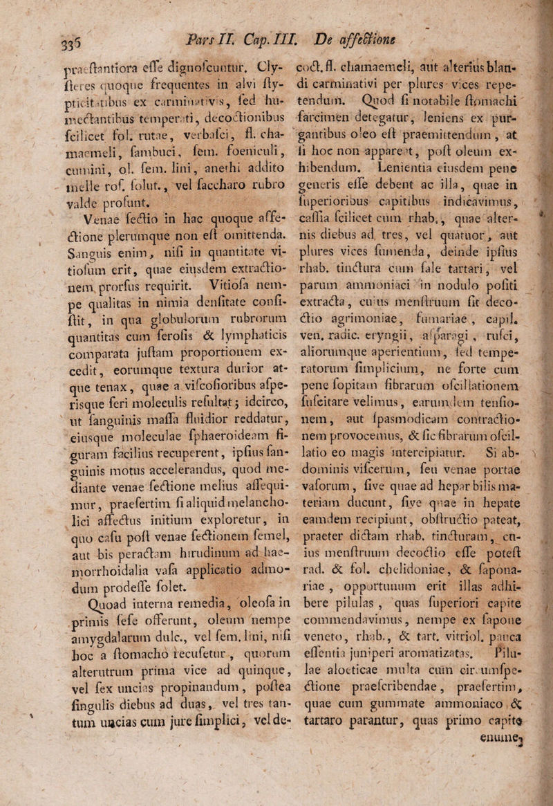 praefbntiora effe dignofcuntuh Cly- fteres quoque frequentes in alvi Ay- ptu it-tibiis ex carmiViytiV s, led liu- mecfontibus temperti, deepdionibus fci 1 icet Fol. rutae, verbalci, fl. cha¬ maemeli, fambuci, fem. foeniculi, cumini, o! fem. lini, anethi addito meile rof. folut., vel faccharo rubro valde profunt. Venae fedtio in hac quoque affe¬ ctione plerumque non efi omittenda. Sanguis enim, nifi in quantitate vi¬ ti ofum erit, quae eiusdem extractio¬ nem prorfus requirit. Vitiofa nem¬ pe qualitas in nimia denfitate confi- flit, in qua globulorum rubrorum quantitas cum feralis & lymphaticis comparata jufiam proportionem ex¬ cedit, eorumque textura durior at¬ que tenax, quae a vifcofioribus afpe- risque feri moleeulis refuitat; idcirco, ut fanguinis maffa fluidior reddatur, eiusque moleculae fphaeroideam fi¬ guram facilius recuperent, ipfiusfan- guinis motus accelerandus, quod me¬ diante venae fedione melius affequi- nmr, praefertim fi aliquid ipelancho- lici affe&us initium exploretur, in quo cafu pofl venae fedionem femel, aut bis peradam hirudinum ad hae- morrhoidalia vafa applicatio admo¬ dum prodeffe folet. Quoad interna remedia, oleofa in primis fefe offerunt, oleum nempe amygdalarum dulc., vel fem. lini, rufi hoc a ftomacho recufetur , quorum alterutrum prima vice ad quinque, vel fex uncias propinandum , poflea fingulis diebus ad duas, vel tres tan¬ tum uncias cum jure fimplici, vel de- cod.fl. chamaemeli, aut alterius blan¬ di carminativi per plures vices repe¬ tendum. Quod fi notabile flomachi farcimen detegatur, leniens ex pur¬ gantibus o'eo efi praemittendum, at. Ii hoc non appareat, pofl; oleum ex¬ hibendum. Lenientia eiusdem pene generis eile debent ac illa, quae in itiperioribus capitibus indicavimus, caflla fcilicet cum rhab(, quae alter¬ nis diebus ad tres, vel quatitor, aut plures vices futuenda, deinde ipfius rhab. tincfiiira cum fale tartari, vel parum ammoniaci in nodulo pofiti extradta, cudis menflnmm fit deco- (flio agrimoniae, furnariae , capil. ven. radie, eryngii, afparagi , riifci, aliorumque aperientium , fed tempe¬ ratorum fimplicium, ne forte cum pene fopitam fibrarum o fci 1 lationem fufeitare velimus, eariunclem tenfio- nem, aut fpasmodicam contractio¬ nem provocemus, & fic fibrarum ofcil- latio eo magis intercipiatur. Si ab¬ dominis vifcerum, feu venae portae vaforum , five quae ad hepar bilis ma¬ teriam ducunt, five quae in hepate eamdem recipiunt, obArutAio pateat, praeter dictam rhab. tinefluram, cu¬ ius menflruum deco&io effe poteft rad. & fol. chtdidoniae, <3c fapona- riae , opportunum erit illas adhi¬ bere pilulas , quas fuperiori capite commendavimus, nempe ex fapone veneto, rhab., & tart. vitriol. pauca effentia juniperi aromatizatas. Pilu¬ lae aloeticae multa cum cirumfpe- tflione praeferibendae , praefertim, quae cum gummate ammoniaco & tartaro parantur, quas primo capito enume-i