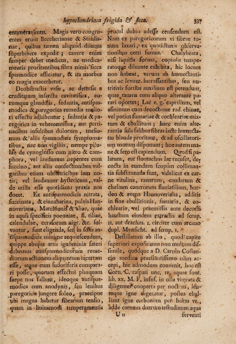 enumeravimus. Magis vero congru¬ entes erunt Beccherianae dc Stahiia- nae, quibus tamen aliquod diiuens fuperbibere expedit ; cavere enim femper debet medicus, ne medica¬ mentis proritantibus fibra nimis ficca fpasmodice afficiatur, dc ita morbns eo magis exacerbetur. Deobftrudis vafis, ac deterfis a crudit^tum^ infardu cavitatihus, eo- rumque glandiflis, fedantia, antifpas- modica dc^paregoriea remedia melio¬ ri effedu adhibentur ; fedantia dc pa- regorica in vehementibus, aut perti¬ nacibus infultibus dolorum , tenfio- num <5cs aliis fpasmodicis fymptoma- tibus, nec non vigiliis, nempe pilu¬ lae de cynogloflo cum nitro dc cam- phora, vel laudanum nepentes cum fuccino, aut aliis confedionibus, vul¬ garibus etiam obftfctricibus iam no¬ tis, vel laudanum hyftericum,.val¬ de utilia e fle quotidiana praxis nos docet. Ex antifpasmodicis nitrata, fiiccinata, dc cinnabarina, pulvis Han- noveriana, Marchionil dc aliae, quae in aquis fpecificis poeoniae, fi. tiliae, calendulae , ceraforum nigr. dcc. fol- vuiitur , fiint eligenda, fed in fdlis an¬ tifpasmodicis .minime acquiefcendum, quippe absque artis ignominia fateri debemus antifpasmodicorum reme¬ diorum adionem aliquantum incertam efle, atque cum fudoriferis compara¬ ri pofle, quorum effedus plusquam faepe nos fallunt, ideoque antifpas- modica cum anodynis, feu lenibus paregoricis jungere foleo, praecipue ubi magna habetur fibrarum tenfio, quam in huiusmodi temperamentis * ; V ' procul dubio adefje cenfendum eft. Nam ex paregoricorum vi fibrae to- ritfm laxari ,* ex quotidianis obferva* tionibus certi fumus. Chalybeata, nifi liquida forma, copiolo tempe- ratoqye diluente exhibita, hic locum non habent, verum ab humedanti- bus ac leviterdncroflantibus, feu nu- tritivis fortius auxilium eft petendum, quae @ tamen cum aliquo alterante pa¬ rari oportet; Lac e* g. caprilium, vel afininum cum decodrone rad. chinae, vel potius furnariae dc cochlenriae mix* tum dc ebullitum ; haec enim alte¬ rantia liiis falibus fibras iadehumeda* tas blande proritant, dcad ofcillatori- um motum difponunt; hoc autem ma¬ ne defero eft capiendum. Quod fi pa¬ latum, aut ftomachus lacrecufet, de? coda in eumdern fcopmn coi liman¬ tia fubftituenda fiint, videlicet ex car¬ ne vitulina, ranarum , caudarum dc cheiium cancrorum fluviatilium, hor¬ deo dc ave/in Hannoveriaha, additis in fine ebullitionis, fumaria, dc co¬ chlearia-, ^vel praemifiis ante decodi hauftum eiusdem exfradis ad ferup. ii. aut drachm. i. circiter cum arcano dupl. Mynficht. ad ferup. i. Deftillatuin ab illo, quod capite fuperiori expoftiimus non multum dif¬ funde.» quddque a D. Carolo Coftan- cio medico praefl^ntiffimo olim ac¬ cepi, hic admodum convenit, hoc eft Gorn.C. rafpati une. iv. aquae font. lib. xx. M. F. infuf in olla vitreata dc diligente?'cooperta per nodem, len- toque igne digeratur, poftea ebul¬ liant igne carbonum per horas vx., adde carnem duarum teftudinum aqua U u ferventi