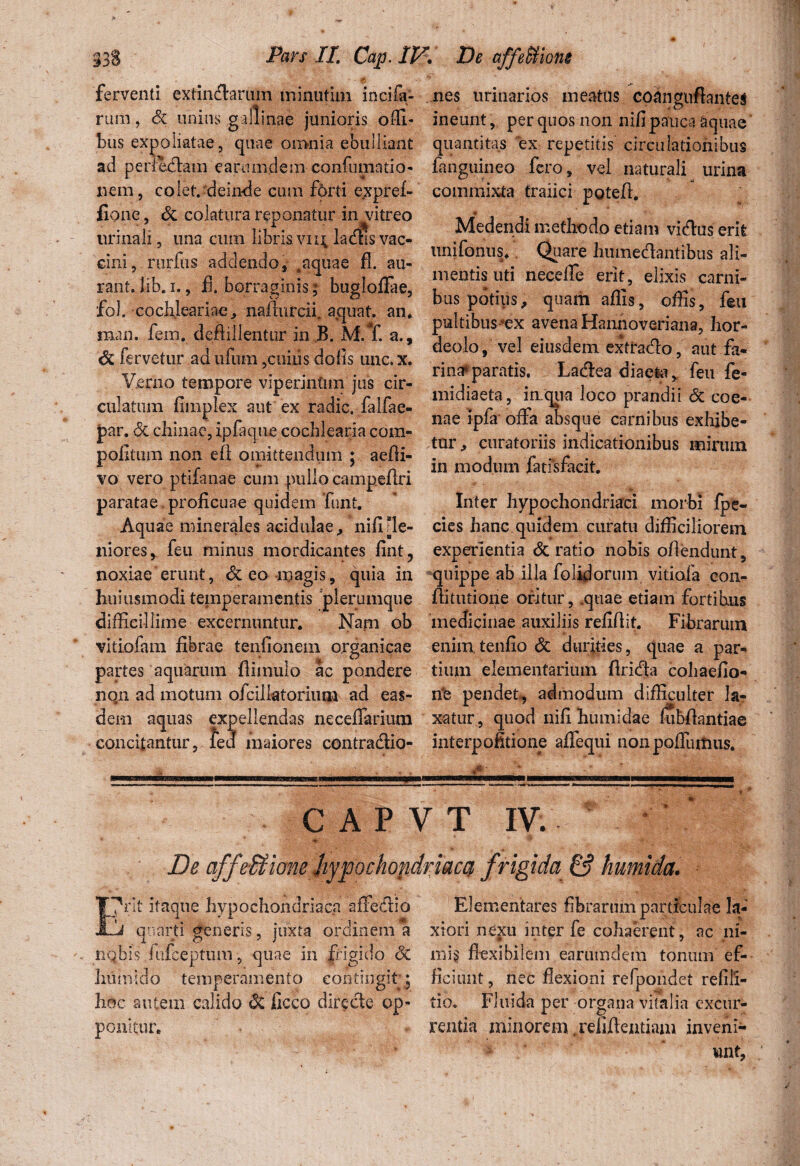 ferventi extindarum minutim incifa- rum, Sc unius gallinae junioris offi- bus expoliatae, quae on>nia ebulliant ad perfidam earumdem confumatio- nem, colet, deinde cum forti expref- fione, Sc colatura renonatur in vitreo urinali, una cum libris vii$, lacftis vac¬ cini, nirfus addendo, ,aquae fl. au- rant. lib.i., fl. borraginis% bugloflae, fol. cochleariae, naflurcii, aquat. an* man. fem. deftillentur in B. M.T. a., Sc fervetur ad ufum ,cuiiis dofls une. x. Verno tempore viperintim jus cir¬ culat nm fimplex aut ex radie, falfae- par. Sc chinae, ipfaque cochlearia com- poiitum non eft omittendum ; aefli- vo vero ptifanae cum pullo campeflri paratae,proficuae quidem funt. Aquae minerales acidulae, nifi[le¬ niores, feu minus mordicantes fint, noxiae erunt, Sc eo magis, quia in huiusmodi temperamentis “plerumque difficillime excernuntur. Nani ob vitiofam fibrae tenfionem organicae partes aquarum fiimuio ac pondere non ad motum ofcillatorium ad eas¬ dem aquas expellendas neceflarium concitantur, ledf maiores contradio- nes urinarios meatus coanguftantes ineunt, per quos non nifi pauca aquae quantitas ex repetitis circulationibus fanguineo fero, vel naturali urina commixta traiici potefi. ♦ Medendi methodo etiam vidus erit unifontis. Quare humedantibus ali¬ mentis uti neceffe erit, elixis carni¬ bus potius, quam aflis, offis, feu pultibus^ex avena Hannoveriana, hor¬ deolo, vel eiusdem extrado, aut fa¬ rina* paratis. Ladea diaeta ^ feu fe- midiaeta, in.qua loco prandii Sc coe- nae ipfa offa absque carnibus exhibe¬ tur, curatoriis indicationibus mirum in modum fatisfacit. Inter hypochondriaci morbi fpe- cies hanc quidem curatu difficiliorem experientia Sc ratio nobis ofiendunt, quippe ab illa folidorum vitiofa con- fiitutione oritur, .quae etiam fortibus medicinae auxiliis refifiit. Fibrarum enimtenfio Sc durities, quae a par¬ tium elementarium firida cobaefio- rie pendet, admodum difficulter la? xatur, quod nifi buniidae fubflantiae interpofitione aflfequi nonpoflumus. C A P V T IV. Deafj fe&ione Jiypochopdrjaccf frigida & humida. I?nt itaque hypochondriaca affedio 1j quarti generis, juxta ordinem a nqbis fufeeptum, quae in frigido Sc Irnmido temperamento contingit * hoc autem calido Sc ficco direde op¬ ponitur. Elementares fibrarum particulae la¬ xiori nexu inter fe cohaerent, ac ni- mi§ flexibilem earumdem tonum ef¬ ficiunt , nec flexioni refpondet refill- tio. Fluida per organa viFalia excur¬ rentia minorem,relifientiam inveni-