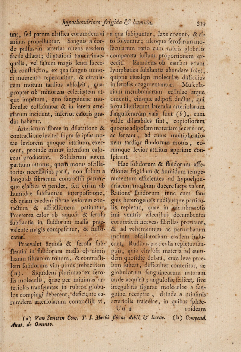hypochondriaca frigida of humi da» lint, fed parum elafFica eorumclem vi miniis propelluntur. Sanguis* a cor¬ de pnlfus*in arterias nitens easdem facile dilatat; dilatationi tamen inae- qualis, vel faltem magis lenta'fucce- dit conftricfio,. ex qua fanguis mino¬ ri momento repercutitur , dc circula¬ rem motum tardius abfojyit, qua» propter ob minorem celeritatem at¬ que impetum, quo (anguineae mo- leculae colliduntur oC in latera arte¬ riarum incidunt, inferior caloris gra¬ dus habetur. Arteriarum fibrae in dilatatione dc contractione leviter fiipra fe ipfas mo¬ tae leviorem quoque attritura, exer¬ cent, proinde minus intenfum calo¬ rem'producunt. Solidarum autem partium attritus, queifi motus ofcilla- torius neceflariiis parit, non folum a languida fibrarum contraditi parufn- que el.aftica vi pendet, fed etiam ab humidae fubflantiae interpofitione, ob quam eaedem fibrae leviorem con- tadum dc affridionem patiuntur* Praeterea calor ab aquofa dc ferofa fiibfianfia ia fluidorum raaffa prae¬ valente magis compefcittir, dc fuffo- catiud Praevalet tqubfa dc ferofa fub-’ flantia in* fluidorum mafla ob nimis laxum fibrarum tonum, dc contradli- lem lolidorum vim nimis’imbecillem (a)» Siquidem plurimae ex fero- fis moleeulis, quae per minimas‘ar¬ teriolas tranfeuntes in rubros globu¬ los compingi deberent, deficiente ea- rumdein arteriolarum contradidi vi, (a) Van Swieten Com, T. L Mwbi Auat. de Omento. a qua fubiguntur, laxe coeunt, deci¬ to folvimtut; idedque ierofarummo- lecularum ratio cum rubris globet lis comparata iuftam proportionem ex¬ cedit Eaiiideirw ob caufant etiam lymphatica fubflantia abundare folet, quippe eiusdem molecuhfe difficilius in fero fas coagmentantur, Mufc ala¬ rium membranarum cellulae atque omenti, eitisque adipofi dudus, qui iuxta Heifierum lateralia arteriolarum fanguiferaruip vafa funt (&),. cum valde dilatabiles fint, copiofiorem quoque adipofam materiam iecern-mt, ac fervantad cuius multiplicatio- nem tardior fluidorum motus, co- rumque levior attritus apprime con- fpirant. ' Hae (olidorum dc fluidorum affe- diones frigidum dc humidum tempe¬ ramentum efficientes ad hypochon¬ driacum tnofbum ducerefaepe valent. Ratione fluidorum ttinc cum fan¬ guis heterogeneis rudibusque particu¬ lis repletur, quae in ^nembranofis imi ventris vifceribus decumbentes eorumdem nerveas fibrillas proritant, dc ad vehementem ac perturbatum motum ofcillatorium easdem indu¬ cunt* Rudibus particulis repletur iafn- guis, quia chylbfa materia 'ad eum- dem quotidie delata, cum leve prae¬ lum fubeat, difficulter conteritur, ac globulorum fanguineorum naturam tarde ’acquirit j an gulo fa e ici licet, five irregularis figurae moleculae a fim- guine. receptae , deinde a minimis arteriolis tntiedae, in quibus fphile- Uu 2 roideam fibrae debil. & laxae, (b) Compend.