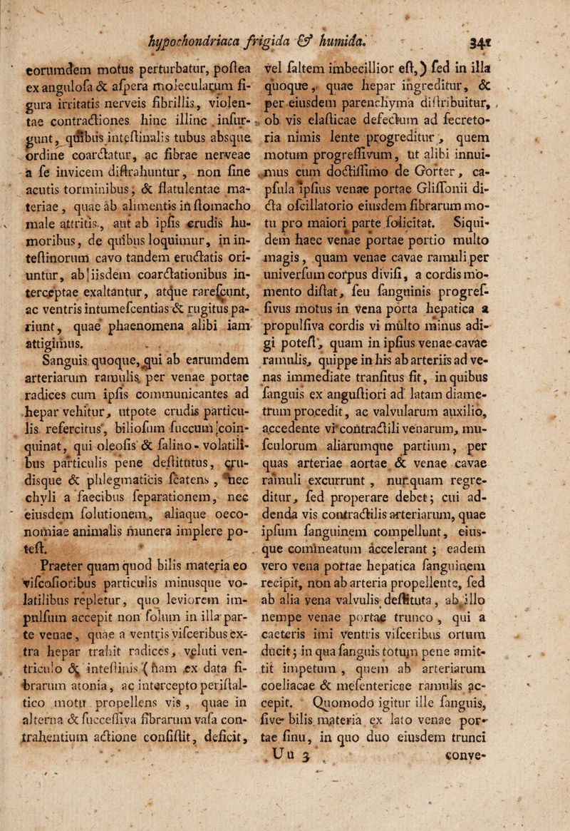 e orum dem motus perturbatur, podea ex angulofa & afpera moleculagum fi¬ gura irritatis nerveis fibrillis, violen¬ tae contradiones hinc illinc . infur- giuit^quibiis intedinalis tubus absque ordine coardatur, ac fibrae nerveae a fe invicem diftrahuntur, non fine acutis torminibus, <5c flatulentae ma¬ teriae , quae ab alimentis indomacho male attritis-, aut ab ipfis crudis hu¬ moribus, de quibus loquimur, inin- tefiinorum cavo tandem eradatis ori¬ untur, ab 1 iisdem coardationibus in¬ terceptae exaltantur, atque rare^unt, ac ventris intumefcentias & rugitus pa- riunt, quae phaenomena alibi iam attigimus. , . Sanguis quoque, ^ui ab earumdem arteriarum ramulis, per venae portae radices cum ipfis communicantes ad hepar vehitur, utpote crudis particu¬ lis refercitus', biliofum iuccumjcoin- quinat, qui oleofis'& falino- volatili¬ bus particulis pene dejditutus, g:u- disque & phlegmaticis fcatens, r1aec chyli a faecibus feparationem, nec eiusdem folutionem, aliaque oeco¬ nomiae animalis munera implere po- teft. Praeter quam quod bilis materia eo vifcofioribus particulis minusque vo¬ latilibus repletur, quo leviorem im- pnlfum accepit non folum in illa par¬ te venae, quae a ventrisvifceribusex¬ tra hepar trahit radices, vpluti ven¬ triculo \ inteffiuis ( ham ex data fi¬ brarum atonia, ac intercepto peridal- tico motu propellens vis , quae in alterna <3cfucceffiva fibrarum vafa con¬ trahentium adione confidit, deficit. vel faltem imbecillior eft,) fed in illa quoque, quae hepar ingreditur, <$C per eiusdem parenchyma difiribuitur, ob vis eladicae defedum ad fecreto- ria nimis lente progreditur , quem motum progreffivum, Ut alibi innui¬ mus cum dodilfimo de Gorter, ca- pfulalpfius venae portae Gliflbnii di- da ofcillatorio eiusdem fibrarum mo¬ tu pro maiori parte folicitat. Siqui¬ dem haec venae portae portio multo magis, quam venae cavae ramuli per univerfum corpus divifi, a cordis mo¬ mento didat, feu fanguinis progref- fivus motus in vena porta hepatica a propulfiva cordis vi multo minus adi¬ gi potefl, quam in ipfius venae cavae ramulis, quippe in his ab arteriis ad ve¬ nas immediate tranfitus fit, in quibus fimguis ex angudiori ad latam diame¬ trum procedit, ac valvularum auxilio, accedente vi contradili venarum, mu* fculorum aliarumque partium, per quas arteriae aortae & venae cavae ralnuli excurrunt , nur.quam regre¬ ditur, fed properare debet; cui ad¬ denda vis contradilis arteriarum, quae ipfum fanguinem compellunt , eius- que commeatum accelerant; eadem vero vena portae hepatica fanguinem recipit, non ab arteria propellente, fed ab alia vena valvulis defltuta, ab illo nempe venae portae trunco , qui a caeteris imi ventris vifceribus ortum ducit; in qua fanguis totupi pene amit¬ tit impetum , quem ab arteriarum coeliacae & mefenteriese ramulis ac¬ cepit. Quomodo igitur ille fanguis, five-bilis, materia ex lato venae por*- tae finu, in quo duo eiusdem trunci Uu ^ conve-