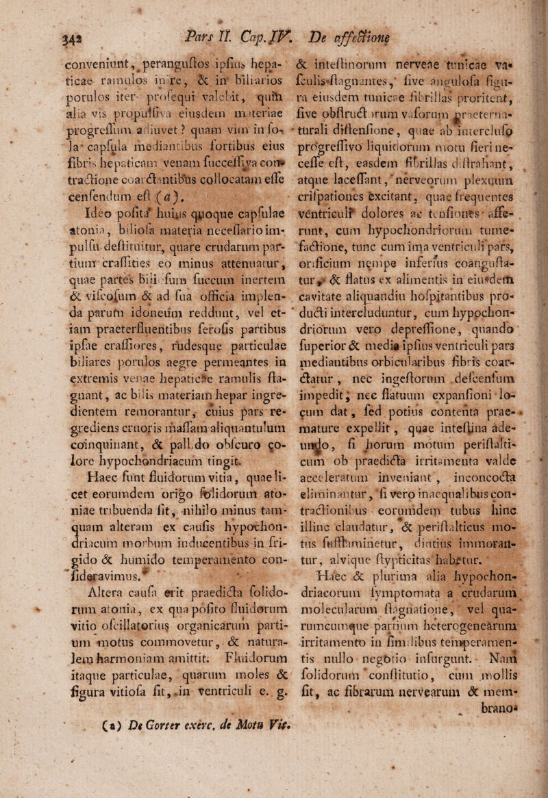 conveniunt, perangufios ipfius hepja-' ticae- ramulos in re, & in' blliarios porulos iter profequi valebit, quili alia vis propuifiva eiusdem materiae progreffum adiuvet ? quam vim iiilo^ * ia capfiila mediantibus fortibus eius fibrin hepaticam venam fiicceifiva eon» tradfione coat 'dbntibus collocatam effe cenfendtim efl (a). Ideo pofita* huius quoque cap fui a e atonia, biliofa materia neceflarioim- pulfa deftituitur, quare crudarum par¬ tium crafiities eo minus attenuatur, quae partes bili efuiB fucciuii inertem ck vifcofum & ad fua officia implen¬ da parufn idoneum reddunt, vel et¬ iam praeterfluentibus ferofis partibus ipfae craffiores, fudesque particulae biliares porulos aegre permeantes in extremis venae hepatiele ramulis fta- gnant, ac bilis materiam hepar ingre- dientem remorantur, cuius pars re* grediens eruoris maffam aliquantulum coinquinant, & palldo obfcuro co¬ lore hypochondriacum tingit» Haec fiint fluidorum vitia, quae li¬ cet eorumdem origo fclidorum ato- niae tribuenda fit, nihilo minus tam- 3uam alteram ex caufls hypovhon- riacum morbum inducentibus in fri¬ gido <3c humido temperamento con- fideravimus. Altera caufn erit praediffa folido- rnm atonia, ex quapofito fluidorum vitio ofeillatorius organicaruih parti¬ um motus commovetur, & natura¬ lem harmoniam amittit. Fluidorum itaque particulae, quarum moles & figura vitiofa fit, rin ventriculi e. g. & intefhnorum nerveae tunicae va» fcuiis*flagnantes ,* five angulofa figu¬ ra eiusdem tunicae fibrillas proritent, five obflrucff >rum vfforum orneterna- tnrali difleiifione, quae ab interclufp progreffivo liquidorum motu fieri ne- ceffe eft, easdem fibrillas chftrahant, atque laceffant, “nerveorum plexuum crifpationes excitant, quae frequentes ventriculf dolores ac tenfionrs* affe¬ runt, cum hypochondriorum tume- fadlione, tunc cum ima ventriculi pars, onficium nempe inferius coangiifla- ttuv <k flatus ex alimentis in eiusdem cavitate aliquandiu hofpitantibus pro- du<fli intercluduntur, ctini hypochon¬ driorum vero depre-ffione, quando fuperior & media ipfius ventriculi pars mediantibus orbi at laribus fibris coar- dlatur, nec ingefiorum defcenfum impedit j nec flatuum expanfioni lo¬ cum dat, fed potius contenta prae¬ mature expellit, quae intefima dde- undo, fi horum motum perifialti- cum ob praedkfia irritamenta valde acceleratum inveniant , inconcoffa eliminantur, fi vero inaequalibus con- traxfiionibus eorumdem tubus hinc illinc claudatur, & periflalticus mo¬ tus fufflaminetur, diutius immoran¬ tur, alvique ftypticitas' habetur. Haec <5e plurima alia hypochon¬ driacorum fymptomata a crudarum molecnlarum flagiiatione, vel qua¬ rumcumque partium heterogenearum irritamento in fimi 1 ibus temperamen¬ tis nullo negotio infurgunt. Nam fol i dormii *conflitutio, cum mollis fit, ac fibrarum nervearum <3t mem¬ brano- (a) De Gorter exerc, de Motu Vit.
