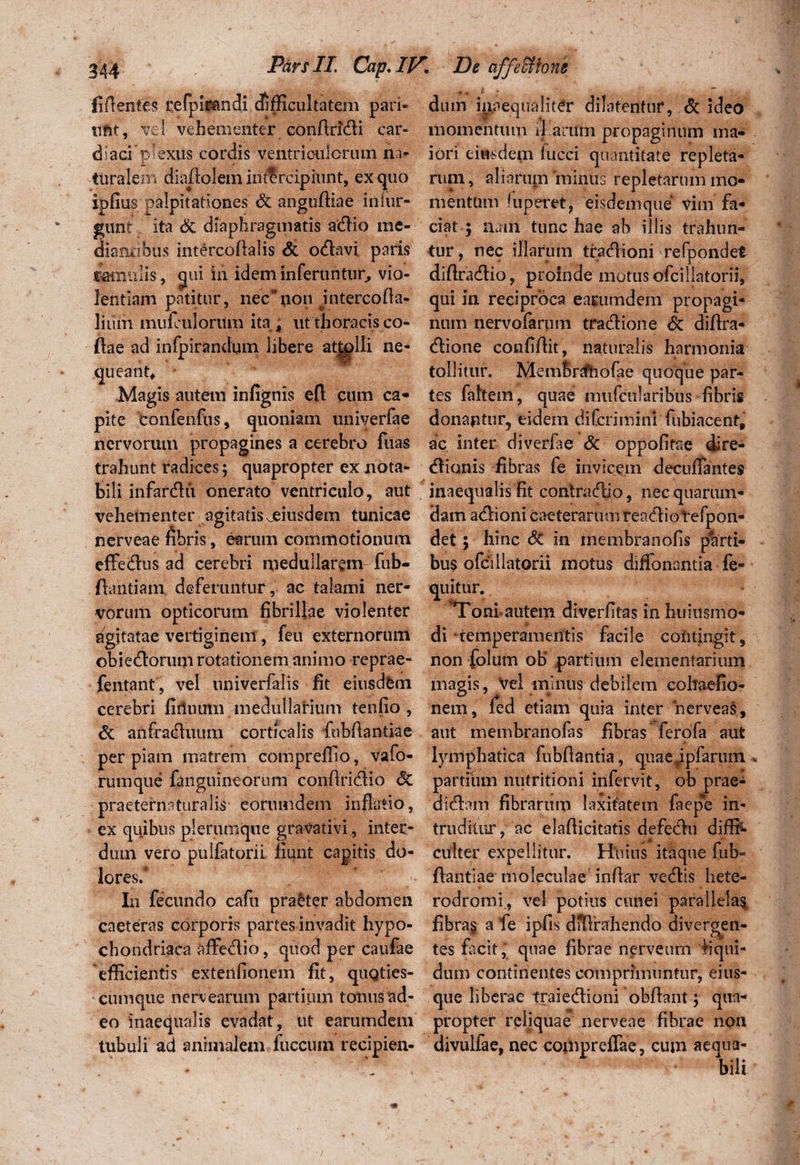 fiflenfes refpirandi difficultatem pari- dum inaequaliter dilatentur, & ideo tiftt, vel vehementer condridi car- momentum il anim propaginum ma- diaci p-exus cordis ventriculorum n> iori eiusdem iucci quantitate repleta* ttiralem diadotam intercipiunt, ex quo nun, aliarum 'minus repletarum mo- ipfius palpitationes & angudiae inlur- mentum fuperet, eisdemque vim fa* gimt ita & diaphragmatis adio me- ciat ; nam tunc hae ab illis trahun- dianrihus intercodalis & odavi paris tur, nec illarum tradioni 'refpondet ©amulis, ^ui in idem inferuntur, vio- didradio, proinde motus ofcillatorii, lentiam patitur, nec*non intercoda- qui in reciproca earumdem propagi- liiim muiculorttm ita , ut thoracis co- num nervofarum tradione <$c didra- dae ad infpirandum libere attolli ne- dione confidit, naturalis harmonia queant, ' tollitur. MemBrrfhofae quoque par- Magis autem infignis efl eum ca* tes faitem, quae miifcularibus fibris pite confenfus, quoniam univerfae dona$itur9 eidem difcrimin! fubiacent, nervorum propagines a cerebro fuas ac inter diverfae Sc oppofitae ire- trahunt radices; quapropter ex nota- dionis fibras fe invicem decurtantes bili infardii onerato ventriculo, aut inaequalis fit contradio, nec quarum* vehementer agitatis jeiusdem tunicae dam adioni caeterarmn readiotefpon- nerveae fibris, earum commotionum det; hinc <3c in membranofis p%rti- effedus ad cerebri medullarem- fub- bus ofcillatorii motus diffonantia fe- dantiam deferuntur , ac talami ner- quitur. vorum opticorum fibrillae violenter Toni autem diverfitas in huittsmo* agitatae vertiginem', feu externorum di ■temperamentis facile coiitingit, obiedorum rotationem animo reprae- non folum oB partium elementarium fentant, vel iiniverfalis fit eiusdbm magis, Vel minus debilem cohaefio- cerebri fiiluum medullarium tenfio , nem, fed etiam quia inter nerveas, & anfraduum corticalis fubftantiae aut membranofas fibras ferofa aut per piam matrem compreffio, vafo- lymphatica fubdantia, quae,ipfaruin rumque fanguineorum condridio <5c partium nutritioni infervit, ob prae- praeternaturalis eorumdem inflatio, didam fibrarum laxitatem faepe in ex quibus plerumque gravativi, inter¬ dum vero pulfatorii fiunt capitis do¬ tares.* truditur, ac eladicitatis defedu diffi^- culter expellitur. Hiiius itaque fub- ftantiae moleculae indar vedis hete- In fecundo cafu pra&ter abdomen rodromi., vel potius cunei parallela^ caeteras corporis partes invadit hypo- fibra§ a fe ipfis dJtVrahendo divergen- chondriaca affedio, quod per caufae tes facit * quae fibrae nerveurn fiqui- efficientis extenfionem fit, qugties- dum continentes comprimuntur, eius- cumque nervearum partium tonusad- que liberae traiedioni obdant; qua* eo inaequalis evadat, ut earumdem propter reliquae nerveae fibrae non tubuli ad animalem fuccum recipien- divulfae, nec compreflae, cum aequa¬ bili