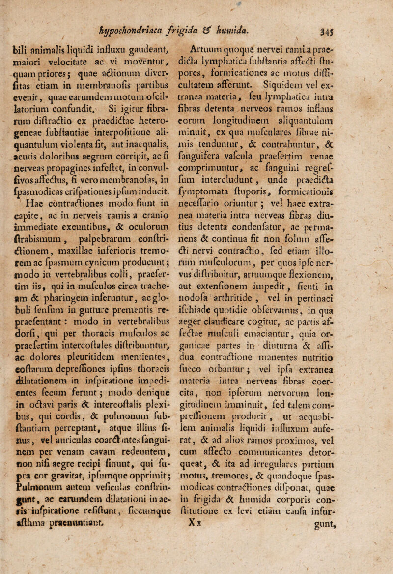 bili animalis liquidi influxu gaudeant, maiori velocitate ac vi moventur, quam priores; quae adionum diver- litas etiam in membranofis partibus evenit, quae earumdem motum ofcil- latorium confundit/ Si igitur fibra¬ rum diflradio ex praedidae lietero- geneae fubflantiae interpofitione ali- quantulum violenta fit, aut inaequalis, acutis doloribus aegrum corripit, ac fi nerveas propagines mfeftet, in convul- fivosaffedus, fi veromembranofas, in fpasmodicas crifpationes ipfum inducit. Hae contradiones modo fiunt in capite, ac in nerveis ramis a cranio immediate exeuntibus, & oculorum flrabismuin, palpebrarum eonftri- dionem, maxillae inferioris tremo¬ rem ac fpasmum cynicum producunt 5 modo in vertebralibus colli, praefer- tim iis, qui in mufculos circa trache¬ am & pharingem inferuntur, ac glo¬ buli fenfum in gutture prementis re- praefentant : modo in vertebralibus dorfi, qui per thoracis mufculos ac praefcrtim intercoflales diflribuuntur> ac dolores pleuritidem mentientes, coflarum deprefliones ipfius thoracis dilatationem in infpiratione impedi¬ entes fecum ferunt; modo denique in odavi paris & intercoflalis plexi¬ bus, qui cordis, & pulmonum fub- ftantiam perreptant, atque illius fi- nus, vel auriculas coardmtes fangui- nem per venam cavam redeuntem, fion nifi aegre recipi finunt, qui fu- pra cor gravitat, ipfumqueopprimit; Pulmonum autem veficulas conflrin- gunt, ac earumdem dilatationi in ae¬ ris infpiratione refifiunt, ficcumque afthina praenuntiant,. Artuum quoque nervei rami a prae- dida lymphatica fubftantia affedi fla- pores, formicationes ac niotus diffi¬ cultatem afferunt. Siquidem vel ex¬ tranea materia, feu lymphatica intra fibras detenta nerveos ramos inflans eorum longitudinem aliquantulum minuit, ex qua mufculares fibrae ni¬ mis tenduntur, 6c contrahuntur, & fanguifera vafctila praefertim venae comprimuntur, ac fanguini regref- fum intercludunt , unde praedida fymptomata ftuporis, formicationis neceffario oriuntur ; vel haec extra¬ nea materia intra nerveas fibras diu¬ tius detenta condenfatur, ac perma¬ nens Sc continua fit non foluin affe* di nervi contradio, fed etiam illo¬ rum mufculorum, per quos ipfe ner¬ vus diflribuitur, artuumque flexionem, aut extenfionem impedit, ficuti in nodofa arthritide , vel in pertinaci ifchiade quotidie obfervamus, in qua aeger claudicare cogitur, ac partis af- fedae mufculi emaciantur, quia or¬ ganicae partes in diuturna <5c affi- dua contradione manentes nutritio fucco orbantur; vel ipfa extranea materia intra nerveas fibras coer¬ cita, iioii ipforum nervorum lon¬ gitudinem imminuit, fed talemcom- preflionem producit , ut aequabi¬ lem animalis liquidi influxum aufe¬ rat, & ad alios ramos proximos, vel cum affedo communicantes detor¬ queat, & ita ad irregulares partium motus, tremores, Sc quandoque fpas¬ modicas contradiones difponat, quae in frigida & humida corporis con- ftitutione ex levi etiam caufa infur- / s )