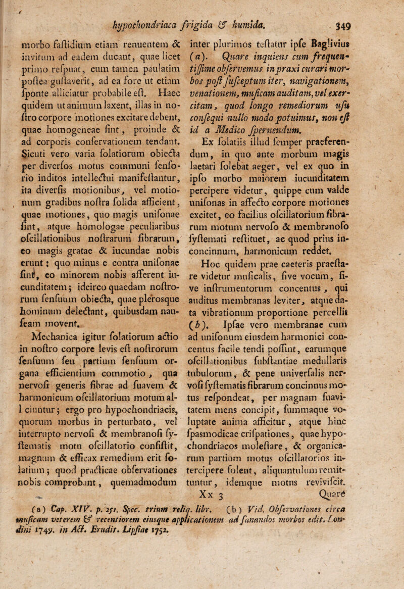 morbo faffidium etiam renuentem & invitum ad eadem ducant, quae licet primo refpuat, cum tamen paulatim poftea gullaverit, ad ea fore ut etiam fponte allidatur probabile eft. Haec quidem ut animum laxent, illas in no- flro corpore motiones excitare debent, quae homogeneae fint, proinde & ad corporis confervationem tendant. §icuti vero varia folatiorum obieda per diverfos motus communi fenfo- rio inditos intelkdui manifefiautur, ita diverfis motionibus, vel motio¬ num gradibus nortra folida afficient, quae motiones, quo magis unifonae fint, atque homologae peculiaribus ofcillationibus nofdrarum fibrarum,7 eo magis gratae & iucundae nobis erunt: quo minus e contra unifonae fintf, eo minorem nobis afferent in- cunditatemj idcirco quaedam nofiro- rum fenfuum obieda, quae plerosque hominum delednnt, quibusdam nau- feam movent. Mechanica igitur folatiorum adio in noftro corpore levis eft nofiroruin fenfuum feu partium fenfuum or¬ gana efficientium commotio , qua nervoir generis fibrae ad fuavem & harmonicum ofcillatorium motum al- 1 ciuntur; ergo pro hypochondriacis, quorum morbus in perturbato, vel interrupto nervofi & membranofi fy- ftematis motu ofcillatorio confiftit, magnum & efficax remedium erit fo- latium 5 quod pradicae obfervationes nobis comprobant, quemadmodum inter plurimos teflatur ipfe Bagliviu* (a). Quare inquietis cum freqnen* tijfime ohfervemm inpraxi curari mor* bos pojl fufeeptum iter, navigationem, venationem, mufeam auditam, vel exer¬ citam , quod longo remediorum ufu confeqni nullo modo potuimus, non ejt id a Medico Jpernendum. Ex folatiis illud femper praeferen¬ dum, in quo ante morbum magis laetari folebat aeger, vel ex quo in ipfo inorbo maiorem jucunditatem percipere videtur, quippe cum valde unifonas in affedo corpore motiones excitet, eo facilius ofcillatoriumfibra- rum motum nervofo <5c membranofo fyftemati reflituet, ac quod prius in¬ concinnum, harmonicutn reddet. Hoc quidem prae caeteris praefla- re videtur muficalis, five vocum, li¬ ve inflrumentorum concentus, qui auditus membranas leviter, atque da¬ ta vibrationum proportione percellit (£). Ipfae vero membranae cimi ad unifonum eiusdem harmonici con¬ centus facile tendi poffint, earumque ofcillationibus fubfiantiae medullaris tubulorum, & pene univerfalis ner¬ vofi fyftematis fibrarum concinnus mo¬ tus rcfpondeat, per magnam fuavi- tatem mens concipit, fummaque vo¬ luptate anima afficitur, atque hinc fpasmodicae crifpationes, quae hypo¬ chondriacos molefiare, & organica¬ rum partium motus olcillatorios in¬ tercipere folent, aliquantulum remit¬ tuntur , idemque motns revivifeit Xx 3 Quar<$ (a) Caf>. XIV. p. 2ji. Spec. trintn reJiq. libr. (b) Vid. Obfervationes circa mufeam veterem & recentiorem eiusque applicationem ad fanandos morbos edit»Ion- dini 174V. in AB. Erudit. Lipfae 1752.