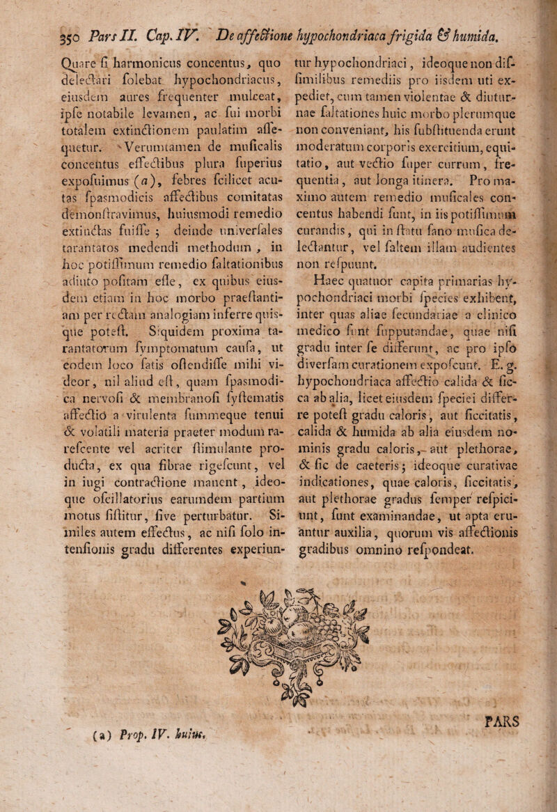 Qa are fi harmonicus concentus, quo dei e<ftari folebat hypochondriacus, eiusdem aures frequenter mukeat, ipfc notabile levamen, ac fui morbi totalem extindionem paulatim afie- quetur. ^Verumtamen de muficalis concentus effeclibus plura fuperius expofuimus (a), febres fcilicet acu¬ tas fpasmodicis affedibus comitatas deinonftravimus, huiusmodi remedio extindas fu i ile ; deinde univeriales tarantatos medendi methodum , in hoc potiffimum remedio faltationibns adiuto pofitam efle, ex quibus eius¬ dem etiam in hoc morbo praeftanti- am per redam analogiam inferre quis¬ que potefh Siquidem proxima ta- rantatorum fymptomatum caufa, ut eodem loco fatis ofiendiffe mihi vi¬ deor, nil aliud efl, quam fpasmodi- ca nervofi Si membranofi fyftematis affedio a-virulenta fummeque tenui <3c volatili materia praeter modum ra- refcente vel acriter ilimulaute pro- duda, ex qua fibrae rigefeunt, vel in iugi contradione manent, ideo- que ofcilfatorius earumdem partium motus fiffitur, five perturbatur. Si¬ miles autem effedus, ac nifi folo in- tenfionis gradu differentes experiun¬ tur hypochondriaci, ideoque non dif- fimilibiis remediis pro iisdem uti ex¬ pediet, cum tamen violentae & diutur¬ nae faltationeshuic morbo plerumque non conveniant, his fubflituenda erunt moderatum corporis exercitium, equi¬ tatio, aut vedio fuper currum, fre¬ quentia , aut longa itinera. Pro ma¬ ximo autem remedio muficaies con¬ centus habendi fiunt, in iis potiffimiuii curandis, qui inflatu fano mnfica de- ledantur, vel faltem illam audientes non refpuunt. Haec quatuor capita primarias hy¬ pochondriaci morbi ipecies exhibent, inter quas aliae fecundariae o clinico medico funt fu pputanda e, quae nifi gradu inter fe differunt, ac pro ipfo diverfam curationem expofcunt. E. g. hypochondriaca affedio calida Si fic- ca ab alia, iicet eiusdem fpeciei differ¬ re potefl gradu caloris, aut ficcitatis, calida Si humida ab alia eiusdem no¬ minis gradu caloris, aut plethorae. Si fic de caeterisq ideoque curat i vae indicationes, quae caloris, ficcitatis, aut plethorae gradus femper refpici- unt, funt examinandae, ut apta eru¬ antur auxilia, quorum vis affedionis gradibus omnino refpondeat. PARS