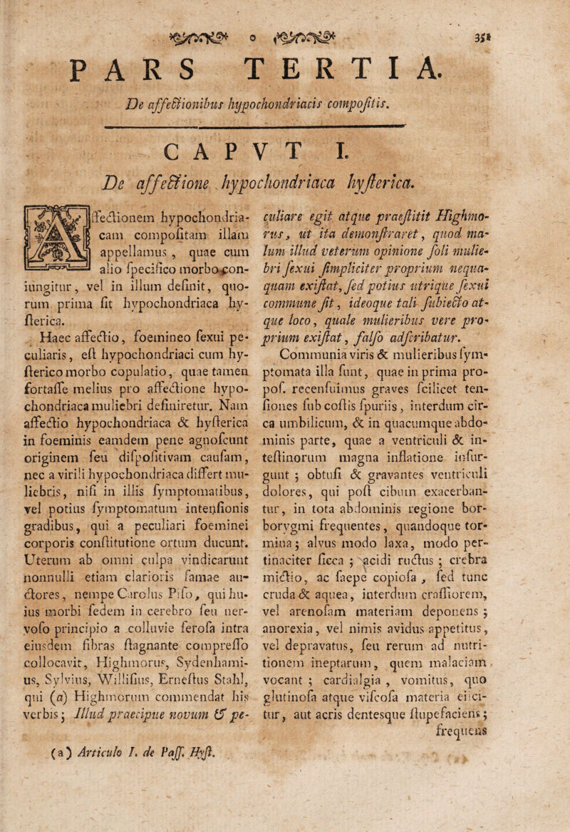 ii» PARS TERTIA. De affectionibus hypochondriacis compofitis. C A P V T I. affeSfione hypochondriaca hyjlerica. ffedtionem hypochondria¬ cam compofitam illam appellamus , quae cum alio fpecifico morbo con- iungitur, vel in illum definit, quo¬ rum prima fit hypochondriaca hy- flerica. Haec affedfio, foemineo fexui pe¬ culiaris , efl hypochondriaci cum hy- ftericomorbo copulatio, quae tamen fortaffe melius pro affedlione hypo¬ chondriaca muliebri definiretur. Nam affedlio hypochondriaca & hyfierica in foeminis eamdem pene agnofcunt originem feu difpofitivam caufam, nec a virili hypochondriaca differt mu¬ liebris, nifi in illis fymptomatibus, vel potius fymptomatum intenfionis gradibus, qui a peculiari foeminei corporis confiitutione ortum ducunt. Uterum ab omni culpa vindicarunt nonnulli etiam clarioris lamae au- dlores, nempe Carolus Pifo, qui hu¬ ius morbi fedem in cerebro feu ner¬ vo (b principio a colluvie ferofa intra eiusdem fibras fiagnante compreffo collocavit, Highmorus, Sydenhami- us, Sylvius, Willifius, Ernefius Stahl, qui (&) Highmorum commendat his verbis j Illud praecipue novum pe¬ culiare egit atque praejlitit Highmo- rus, ut ita demonftraret, quod ma¬ lum illud veterum opinione foli mulie¬ bri fexui fmpliciter proprium nequa¬ quam exiftatj fed potius utrique fexui commune fit, ideoque tali fubieffio at¬ que loco, quale mulieribus vere pro¬ prium exijlat, falfo adfcribatur. Communia viris & mulieribus lym- ptomata illa funt, quae in prima pro- pof. recenfiiimus graves fciiicet ten- fiones fub coflis fpuriis , interdum cir¬ ca umbilicum, dc in quacumque abdo* minis parte, quae a ventriculi & in- teflinorum magna inflatione infur- gunt ; obtufi Sc gravantes ventriculi dolores, qui pofi cibum exacerban¬ tur, in tota abdominis regione bor- borygmi frequentes, quandoque tor¬ mina; alvus modo laxa, modo per¬ tinaciter ficca ; acidi rudius ; crebra midlio, ac faepe copiofa , led tunc cruda Sc aquea , interdum craffiorem, vel arenofam materiam deponens ; anorexia, vel nimis avidus appetitus, vel depravatus, feti rerum ad nutri- tionem ineptarum, quem malaciam vocant ; cardialgia , vomitus, quo ghitinofa atque vifcofa materia ei ici¬ tur, aut acris dentesque ftupefaciens; frequens (a) Articulo I. de PaJJl Hyft,