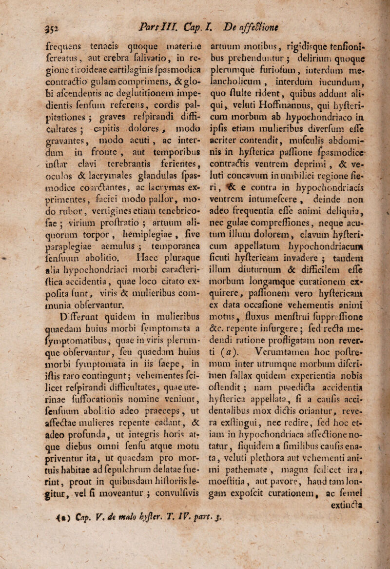 frequens tenacis* quoque materiae artuum motibus, rigidisque tenfioni* fcreatus, aut crebra lalivatio, in re- bus prehenduntur ; delirium quoque gione tiroideae cartilaginis fpasmodica plerumque furiofum, interdum me- contradi o gulam comprimens, &glo- lancholicum , interdum iucundum, bi afcendentis ac deglutitionem impe- quo fluite rident, quibus addunt ali- dientis fenfum referens, cordis pal- qui* veluti Hoffmannus, qui hyfleri- pitationes ; graves refpirandi diffi- cum morbum ab hypochondriaco in cultates ; capitis dolores , modo ipfis etiam mulieribus diverfum effe gravantes, modo acuti, ac inter- acriter contendit, mufculis abdomi- dmn in fronte , aut temporibus nis in hyflerica paifione fpasmodice in-flar clavi terebrantis ferientes, contradis ventrem deprimi , Sc ve- oculos & lacrymales glandulas fpas- luti concavum in umbilici regione fie* modice coardantes, ac kcrymas ex- ri, e contra in hypochondriacis primentes, faciei modo pallor, mo* ventrem intumefcere , deinde non do rubor, vertigines etiam tenebrico- adeo frequentia effe animi deliquia, fae ; virium proftratio ; artuum ali- nec gulae compreffiones, neque acu- quorutn torpor, hemiplegiae, five tum illum dolorem, clavum hyfteri- paraplegiae aemulus ; temporanea cum appellatum hypochondriacum lenfmun abolitio. Haec pluraque ficuti hyftericam invadere ; tandem alia hypochondriaci morbi caraderi- illum diuturnum & difficilem effe flica accidentia, quae loco citato ex- morbum longamque curationem ex¬ polita lunt, viris & mulieribus com- quirere, paflionem vero hyflericam munia obiervantur. ex data occatione vehementis animi Differunt quidem in mulieribus motus, fluxus menflrui fuppreffionc quaedam huius morbi fymptomata a &c. repente infurgere; fed reda me- fymptomatibus, quae in viris plerum- dendi ratione profligatam non rever- que obfervantur ? feu quaedam huius ti (a). Verumtamen hoc poflre- morbi fymptomata in iis faepe, in mum inter utrumqne morbum difcri- iftis raro contingunt; vehementes fci- men fallax quidem experientia nobis licet refpirandi difficultates, quaeute- oflendit; nam pi^edida accidentia rinae fuffocationis nomine veniunt, hyflerica appellata, fi a caulis acci- fcnfuum abolitio adeo praeceps, ut dentalibus mox didis oriantur, reve- affedae mulieres repente cadant, & ra exftingui, nec redire, fed hoc et- adeo profunda, ut integris horis at- iam in hypochondriaca affedione no- que diebus omni fenfu atque motu tatur, fiquidem a fimilibus cauflsena- priventur ita, ut quaedam pro mor- ta, veluti plethora aut vehementi ani- tuis habitae adfcpulchrum delataefue- mi pathemate , magna fcilicet ira, rint, prout in quibusdam hifloriisle- moeflitia , aut pavore, haud tam lon- gitur, vel fi moveantur; convultivis gam expofcit curationem, ac femei extinda <•) Cap. V. di malo hyjlcr. T. IV. pare. j.