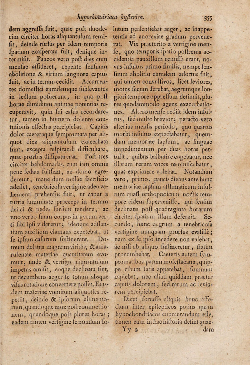 dem aggredfa fuit, quae pod duode¬ cim circiter horas aliquantulum remi- fit, deinde rurfus per idem temporis fpatium exafperata fuit, denique in- termifit. Paucos vero pod dies cum menfae allideret, repente fenfumn abolitione <5i virium languore captus fuit, ac in terram cecidit. Accurren¬ tes domedici emndemque fublevantes in ledium pofuerunt, in quo pod horae dimidium animae potentias re¬ cuperavit,, quin fui cafus recordare¬ tur, tamen in humero dolente coti- lutum perfentiebat aeger, ac hlappe- tentia ad anorexiae gradum pervene¬ rat. Vix praeterito a vertigine men- fe, quo temporis fpatio podrema ac¬ cidentia pauxillum reinifla erant, no¬ vus infultus primo fimilis, nempe fen- fuiun abolitio eumdem adortus fuit, qui tamen convulfivos, licet leviores., motus fecum ferebat, aegrumque lon¬ giori tempore oppreflum detinuit, plo¬ res quodammodo agens exacerbatio¬ nes. Altero menfe rediit idem inful¬ tus, fed multo brevior 3 perado vero tufionis effedus percipiebat. Capitis alterius tnenfis periodo, quo quartus dolor caeteraque fymptoinata per ali- morbi infultus expedabatur, quem- quot dies aliquantulum exacerbata funt, excepta refpirandi difficultate, quae prorfus diffipata erat. Pod tres circiter hebdomadas, cum iam omnia pene fedata fuiffent, ac domo egre¬ deretur, mane dum miflae facrificio dam memoriae lapfiun, ac linguae impedimentum per ditas horas per¬ tulit , quibus balbutire cogebatur, nec illarum rerum voces remini Icebatur, quas exprimere volebat. Notandum vero, primo, paucis diebus ante hunc adedet, tenebricofa vertigine adeo ve- meihoriae laplura adhmaticum infui- hem enti prehendis fuit, ut caput a tum quaf! orthopnoicum nodis tem- turris summitate praeceps in terram pore eidem fupervenide, qui fenlini deiici <5c pedes furfuiii tendere, ac declinans poft'quadraginta horarum uno verbo dium corpus in gyrum ver* circiter fpatium illum deferuit. Se- ti fibi ipfi videretur; ideaque adflan- eundo, hunc aegrum a tenebricofa tium auxilium clamans expetebat, ut vertigine nunquam prorfus evalide; fe ipfum cafurum fuffinerent. Do- nam ex fe ipfo incedere non valebat, ilium delatus magnam viridis, & ama- ac nid ab aliquo fuflineretur, flarim rulentae materiae quantitatem evo- procumbebat. Caeteris autem fyuv niuit, unde & vertigo aliquantulum impetus amifit, eoque declinata fuit, ut decumbens aeger fe totum absque vifus rotatione convertere pollet. Eius¬ dem materiae vomitum, aliquoties re¬ petiit, deinde & ipforum alimento¬ rum, quandoque mox poftcommcfiio- ptomatibus parum moledabatur, quip¬ pe cibum fatis appetebat, fomiuuu capiebat, nec aliud quiddam praeter capitis dolorem, fed rarum ac levio¬ rem percipiebat. Dicet fortafle aliquis hunc affe- cdum inter epilepticos potius quam nem, quandoque poli plures horas ; hypochondriacos enumerandum ede, eadem tamen vertigine fe nondum fo- tamen cum in liac hidorla dedntquae-