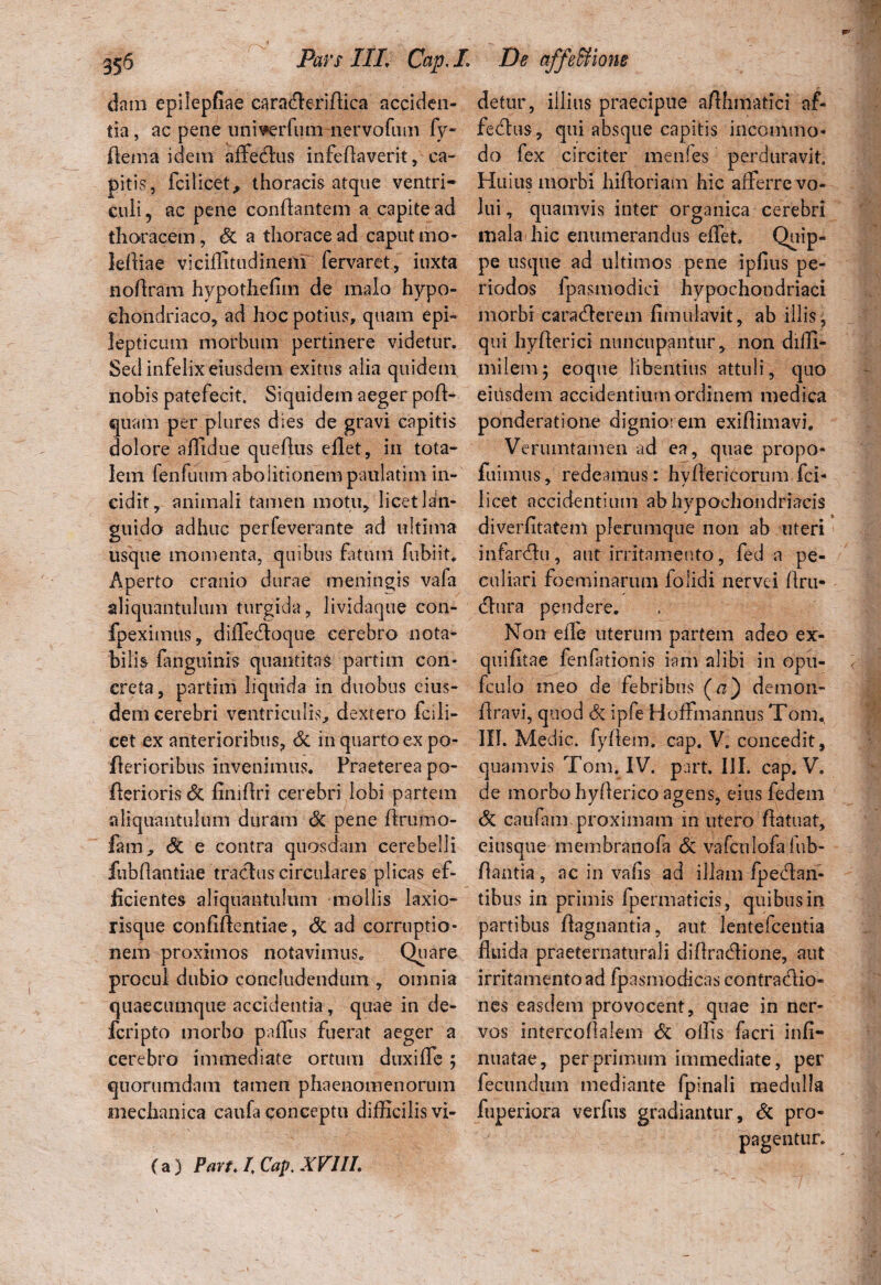 etain epilepfiae caraderifiica acciden¬ tia, ac pene univerlum nervofum fy- ftema idem affedus infeflaverit, ca¬ pitis, fcilicet, thoracis atque ventri¬ culi ? ac pene conflantem a capite ad thoracem, & a thorace ad caput mo- lefliae viciflitudinem fervaret, iuxta noflram hypotJiefim de malo hypo¬ chondriaco, ad hoc potius, quam epi¬ lepticum morbum pertinere videtur. Sed infelix eiusdem exitus alia quidem nobis patefecit. Siquidem aeger pofl- qiram per plures dies de gravi capitis dolore alltdue queflus eflet, in tota¬ lem fenfuum abolitionem paulatim in¬ cidit, animali tamen motu, licet lan¬ guido adhuc perfeverante ad ultima usque momenta, quibus fatum fubiit. Aperto cranio durae meningis vafa aliquantulum turgida, lividaque con- fpeximus, diffedoque cerebro nota¬ bilis fanguinis quantitas partim con¬ creta, partim liquida in duobus eius¬ dem cerebri ventriculis, dextero fcili¬ cet ex anterioribus, Si in quarto ex po- flerioribus invenimus. Praeterea po- flerioris Si finiflri cerebri lobi partem aliquantulum duram Si pene ftrumo- fam, Si e contra quosdam cerebelli fubflantiae traclus circulares plicas ef¬ ficientes aliquantulum mollis laxio- risque confidentiae, Si ad corruptio¬ nem proximos notavimus. Quare procul dubio concludendum , omnia qiiaecumque accidentia, quae in de- fcripto morbo paflus fuerat aeger a cerebro immediate ortum duxifTe ; quorumdam tamen phaenomenorum mechanica caufa conceptu difficilis vi- detur, illius praecipue aflhmatici af- fedus, qui absque capitis incommo¬ do fex circiter menfes perduravit. Huius morbi hifloriam hic afferre vo¬ lui , quamvis inter organica cerebri mala hic enumerandus effet. Quip¬ pe usque ad ultimos pene ipfius pe¬ riodos Ipasmodici hypochondriaci morbi caraderem fimulavit, ab illis, qui hyfterici nuncupantur, non difli- milem; eoque libentius attuli, quo eiitsdem accidentium ordinem medica ponderatione digniorem exiflimavi. Verumtamen ad ea, quae propo- fuimus, redeamus: hvfiericorum fci- licet accidentium ab hypochondriacis diverfltatem plerumque non ah uteri infardu, aut irritamento, fed a pe¬ culiari foeminarum folidi nervei flru- dura pendere. Non eife uterum partem adeo ex- quifitae fenfitionis iam alibi in opu- fculo meo de febribus (a) demon- flravi, quod Si ipfe Hoffmannus Toni., 111. Medie, fyflem. cap. V. concedit, quamvis Tom.IV. part. III. cap. V. de morbo hyflerico agens, eius fedein Si caufam proximam in utero fiatuaf, eiusque membranofa Si vafculofafub- flantia, ac in vafis ad illam fpedan- tibus in primis fpermaticis, quibus in partibus flagnantia, aut lentefcentia fluida praeternaturali diflradione, aut irritamentoad fpasinodicas contradio- nes easdem provocent, quae in ner¬ vos intercoflalem Si offis facri infi- nuatae, per primum immediate, per fecundum mediante fpinali medulla fuperiora verfus gradiantur. Si pro¬ pagentur. (a) Pan. I Cap. XVUL