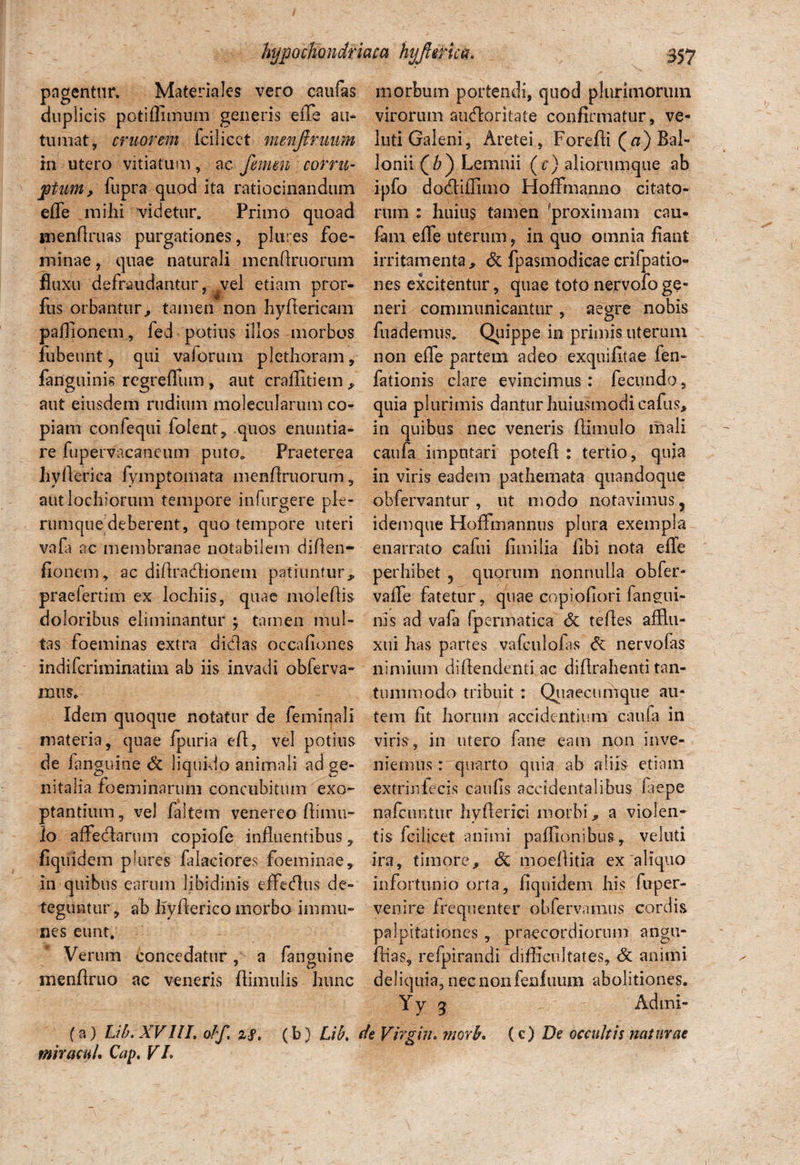 pagentur. Materiales vero caufas duplicis potiffimum generis eiTe au¬ tumat, eruor em fcilicct menjimum in utero vitiatum, ac femen corru¬ ptum, fupra quod ita ratiocinandum efle mihi videtur. Primo quoad menhruas purgationes, plures foe- minae, quae naturali menflruorum fluxu defraudantur, vel etiam pror- fus orbantur,, tamen non hyftericam paffionem, fed potius illos morbos fubeunt , qui vaforum plethoram, fanguinis regreflum , aut craffitiem , aut eiusdem rudium molecularum co¬ piam confequi (olent, quos enuntia¬ re (upervacaneum puto. Praeterea hyllerica fymptomata menfiruorum, autlochiorum tempore infurgere ple¬ rumque deberent, quo tempore uteri vafa ac membranae notabilem diflen- fionem, ac diflradionem patiuntur, praefertim ex Iochiis, quae molefiis doloribus eliminantur } tamen mul¬ tas foeminas extra didas occafiones indiferiminatim ab iis invadi obferva- mus. Idem quoque notatur de feminali materia, quae (puri a eft, vel potius de (anguine & liquido animali ad ge¬ nitalia foeminarum concubitum exo¬ ptantium, vel faltem venereo llimu- lo affedarum copiofe influentibus, fiquidem plures falaciores foeminae, in quibus earum libidinis effedus de¬ teguntur , ab liyflerico morbo immn- nes eunt. Verum concedatur, a fanguine menflruo ac veneris (limulis hunc morbum portendi, quod plurimorum virorum audoritate confirmatur, ve- luti Galeni, Aretei, Forefti (a) Bal- lonii (6) Lemnii (r) aliorumque ab ipfo dodiflimo HoiFmanno citato¬ rum : huius tamen fproximam cau- fam efle uterum, in quo omnia fiant irritamenta, & fpasmodicae crifpatio- nes excitentur, quae toto nervofo ge¬ neri communicantur, aegre nobis fuademus. Quippe in primis uterum non efle partem adeo exquifitae fen- fationis clare evincimus : fecundo , quia plurimis dantur huiusmodicafus, in quibus nec veneris (limulo mali caufa imputari potefl : tertio, quia in viris eadem pathemata quandoque obfervantur , ut modo notavimus 3 idemque Hofifmannus plura exempla enarrato cafui fimilia libi nota efle perhibet ? quorum nonnulla obfer- vafle fatetur , quae copioflori fangui- nis ad vafa fpermatica <5c tefles afflu- xui has partes vafculofas c5c nervofas nimium diflendenti ac diflrahenti tan¬ tummodo tribuit : Quaecnmque au¬ tem fit horum accidentium caufa in vinV, in utero fane eam non inve¬ niemus r quarto quia ab aliis etiam extrinfecis caulis accidentalibus laepe nafcuntur hyflerici morbi, a violen¬ tis fcilicet animi paffionibus, veluti ira, timore, & moellitia ex'aliquo infortunio orta, fiquidem his fuper- venire Irequenter obfervamus cordis palpitationes , praecordiorum angu- (lias, refpirandi difficultates, & animi deliquia,necnonleafaum abolitiones. Admi- (c) De occultis naturae (a) Lib.XVIlI. ohf. zS, (b) Lib, de Virgin, morb» miracu!» Cap. VI»