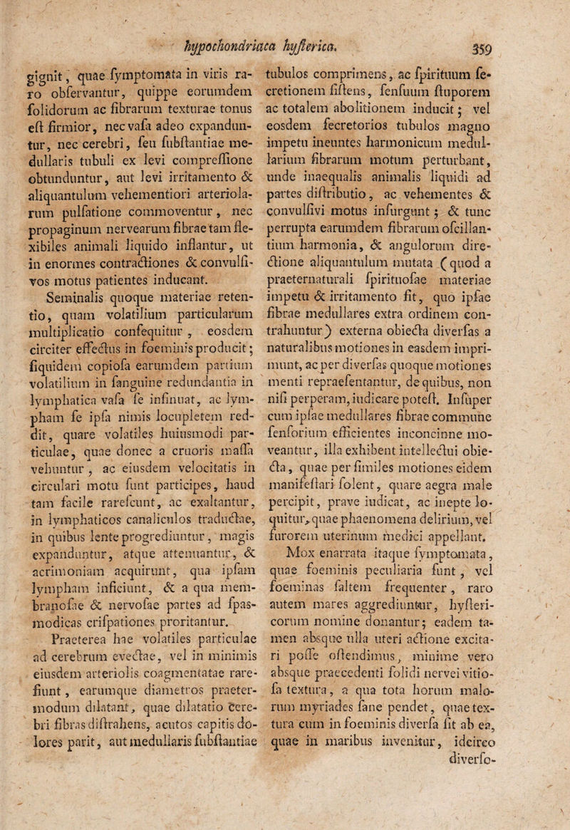 gignit, quae fymptom&ta in viris ra¬ ro obfervantur, quippe earumdem folidorum ac fibrarum texturae tonus efi firmior, necvafii adeo expandun¬ tur, nec cerebri, feu fubftantiae me¬ dullaris tubuli ex levi compreflione obtunduntur, aut levi irritamento & aliquantulum vehementiori arteriola¬ rum pulfatione commoventur, nec propaginum nervearum fibrae tam fle¬ xibiles animali liquido inflantur, ut in enormes contracfliones <Sc convulfi- vos motus patientes inducant. Seminalis quoque materiae reten¬ tio, quam volatilium particularum multiplicatio confequitur , eosdem circiter effectus in foemiuis producit; fiquidem copiofa earumdem partium volatilium in fanguine redundantia in lymphatica vafa fe infirmat, ac lym¬ pham fe ipfa nimis locupletem red¬ dit, quare volatiles huiusmodi par¬ ticulae, quae donec a cruoris mada vehuntur , ac eiusdem velocitatis in circulari motu funt participes, haud tam facile rarefcunt, ac exaltantur, in lymphaticos canaliculos traducflae, in quibus lente progrediuntur, magis expanduntur, atque attenuantur, Sc acrimoniam acquirunt, qua ipfam lympham inficiunt, & a qua mem¬ brano fi e & nervofae partes ad fpas- modicas crifpationes proritantur. Praeterea hae volatiles particulae ad cerebrum evecflae, vel in minimis eiusdem arteriolis coagmentatae rare- fiunt, earum que diametros praeter- modum dilatant, quae dilatatio Cere¬ bri fibrasdiflrahens, acutos capitis do¬ lores parit, aut medullaris fubftantiae tubulos comprimens, ac fpirituum fe* cretionem fiftens, fenfuum ftuporem ac totalem abolitionem inducit; vel eosdem fecretorios tubulos magno impetu ineuntes harmonicum medul¬ larium fibrarum motum perturbant, unde inaequalis animalis liquidi ad partes diflributio, ac vehementes & convulfivi motus infurgunt; 6c tunc perrupta earumdem fibrarum ofcillan* tiiun harmonia, <3e angulorum dire* (flione aliquantulum mutata (quod a praeternaturali fpirituofae materiae impetu & irritamento fit, quo ipfae fibrae medullares extra ordinem con¬ trahuntur) externa obiedla diverfas a naturalibus motiones in easdem impri¬ munt, ac per diverfas quoque motiones menti repraefentantur, de quibus, non nifi perperam, indicare poteft. Infiiper cum ipfae medullares fibrae commune fenforium efficientes inconcinne mo¬ veantur, illa exhibent intellecta i obie- (fla, quae per fimiles motiones eidem manifeftari folent, quare aegra male percipit, prave indicat, ac inepte lo¬ quitur, quae phaenomena delirium, vel furorem uterinum medici appellant. Mox enarrata itaque fymptoniata, quae foemiuis peculiaria funt , vel foeminas faltem frequenter, raro autem mares aggrediuntur, hyfteri- corum nomine donantur; eadem ta¬ men absque tilia uteri aflione excita¬ ri pofle offendimus, minime vero absque praecedenti folidi nerveivitio- fa textura, a qua tota horum malo¬ rum myriades fane pendet, quae tex¬ tura cum in foeminis diverfa fit ah ea, quae in maribus invenitur, idcirco diverfo-