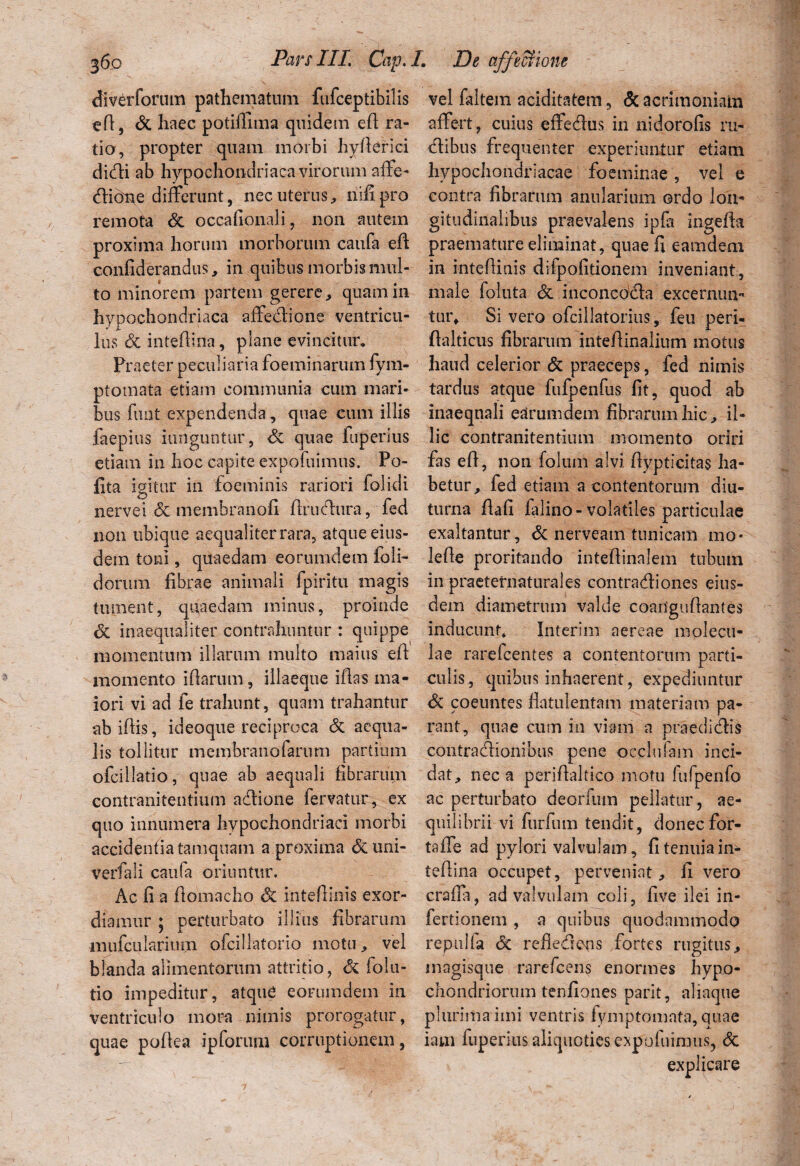 efiverforum pathematum fufceptibilis eft, dc haec potiffima quidem efl ra¬ tio, propter quam morbi hyfierici dicfti ab hypochondriaca virorum affe- dione differunt, nec uterus, nili pro remota de occafionali, non autem proxima horum morborum caufa efl confiderandus, in quibus morbis mul¬ to minorem partem gerere, quam in hypochondriaca affedione ventricu¬ lus dc inteftiria, plane evincitur. Praeter peculiaria foeminarum fym- ptomata etiam communia cum mari¬ bus funt expendenda, quae cum illis faepius iunguntur, dc quae fuperius etiam in hoc capite expofuimus. Po¬ lita igitur in foeminis rariori folidi nervei dc membranofi flrudura, fed non ubique aequaliter rara, atque eius¬ dem toni, quaedam eorumdem doli¬ dorum fibrae animali fpiritu magis tument, quaedam minus, proinde dc inaequaliter contrahuntur : quippe momentum illarum multo maius efl momento i (larum, illaeque illas ma¬ iori vi ad fe trahunt, quam trahantur abiflis, ideoque reciproca dc aequa¬ lis tollitur membranofarum partium ofcillatio, quae ab aequali fibrarum contranitentium adione fervatur, ex quo innumera hypochondriaci morbi accidenda tamquam a proxima dcuni- verfali caufa oriuntur. Ac fi a flomacho dc inteflinis exor¬ diamur ; perturbato illius fibrarum mufcularimn ofciilatorio motu, vel blanda alimentorum attritio, dc folu- tio impeditur, atquC eorumdem in ventriculo mora nimis prorogatur, quae pollea ipforum corruptionem, vel faltem aciditatem, <5c acrimoniam affert, cuius effedus in nidorofis ru¬ dibus frequenter experiuntur etiam hypochondriacae foeminae , vel e contra fibrarum anularium ordo lon¬ gitudinalibus praevalens ipfa ingefla praemature eliminat, quae fi eamdem in intefiinis diipofitionem inveniant, male foluta dc inconcdda excernun¬ tur, Si vero ofcillatorius, feu peri- flalticus fibrarum inteflinalium motus haud celerior dc praeceps, fed nimis tardus atque fufpenfus fit, quod ab inaequali earumdem fibrarum hic, il¬ lic contranitentium momento oriri fas efl, non folum alvi ilypticitas ha¬ betur, fed etiam a contentorum diu¬ turna flafi falino - volatiles particulae exaltantur, dc nerveam tunicam mo* lefie proritando inteflinalem tubum in praeternaturales contradiones eius¬ dem diametrum valde coanguflantes inducunt. Interim aereae molecu- lae rarelcentes a contentorum parti¬ culis, quibus inhaerent, expediuntur dc coeuntes flatulentam materiam pa¬ rant, quae cum in viam a praedi dis contradionibus pene oeclufam inci¬ dat, nec a periflaltico motu lufpenfo ac perturbato deorlum pellatur, ae¬ quilibrii vi furfum tendit, donecfor- taffe ad pylori valvulam, fi tenuia in- teflina occupet, perveniat, fi vero crafia, ad valvulam coli, five ilei in- fertionem , a quibus quodammodo reptilia dc refledens fortes rugitus, magisque rarefcens enormes hypo¬ chondriorum tenfiones parit, aliaque plurima imi ventris fymptomata, quae iam fuperius aliquoties expofuimus, dc explicare
