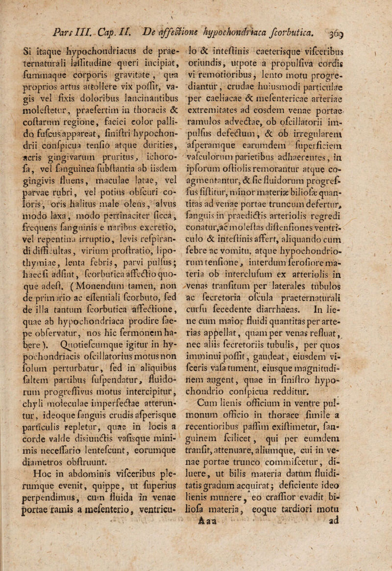 Si itaque hypochondriacus de prae- ternaturali laffitudine queri incipiat, fummaque corporis gravitate , qua proprios artus attollere vix poflit, va¬ gis vel fixis doloribus lancinantibus moleAetiir, praefertim in thoracis & coftarum regione, faciei color palli¬ do fufcus appareat , fini (Iri hypochon¬ drii confpicua tenfio atque durities, acris gingivarum pruritus* ichoro- fa, vel fangulnea fubflantia ab iisdem gingivis fluens, maculae latae, vel parvae rubri, vel potius oblcuri co¬ loris, oris halitus male olens, alvus modo laxa, modo pertinaciter flcca, frequens fangiiinis e naribus excretio, vel repentina irruptio, levis refpiran- di difficultas, virium proflratio, lipo- ihymi.ae, lenta febris, parvi pullus; haecfi adfint, fcorbuticaaffedioquo¬ que adefl. ( Monendum tamen, non de primario ac eflentiali fcorbuto, fed de illa tantum fcorbutica affedione, quae ab hypochondriaca prodire fae- pe obfervatur, nos hic fermonem ha¬ bere ). Quotiefcumque igitur in hy¬ pochondriacis ofcillatorius motus non folutn perturbatur, fed in aliquibus faltem partibus fufpendatur* fluido¬ rum progreffivus motus intercipitur , chyli moieculae imperfedae atterun¬ tur, ideoque (anguis crudis afperisque particulis repletur, quae in locis a corde valde disiuiidis vaflsque mini¬ mis neceflario lentefcunt, eorumque diametros obflruunt. Hoc in abdominis vifceribus ple¬ rumque evenit, quippe, ut fuperius perpendimus, cum fluida in venae portae ramis a mefenterio * ventricu¬ lo & inteflinis caeterisque vifceribus oriundis, utpote a propulfiva cordis vi remotioribus , lento inotu progre¬ diantur, crudae huiusmodi particulae per caeliacae <3c mefentericae arteriae extremitates ad eosdem venae portae ramulos advedae, ob ofcillatorii im- pulfus defedum, & ob irregularem afperamque earumdem fuperficiem vafculorum parietibus adhaerentes, in ipforum ofliolis remorantur atque co¬ agmentantur, & (ic fluidorum progref- fus fiflitur, minor materise biliolcc quan¬ titas ad venae portae truncum defertur* (anguis in praedidis arteriolis regredi conatur,ac moleflas diflenfiones ventri¬ culo & inteflinis affert, aliquando cum febre ac vomitu, atque hypochondrio¬ rum tenfione * interdum ferofiore ma¬ teria ob interclufum ex arteriolis in venas traniitum per laterales tubulos ac fecretoria ofcula praetentatu rali curfu fecedente diarrhaeas. In lie¬ ne cum maior fluidi quantitas per arte¬ rias appellat, quam per venas refluat, nec aliis fecretoriis tubulis, per quos imminui poflit, gaufleat, eiusdem vi- fceris vafa tument, eiusque magnitudi¬ nem augent, quae in (iniflro hypo¬ chondrio confpicua redditur. Cum lienis officium in ventre pul¬ monum officio in thorace fimile a recentioribus paflim exiflimetur, fan- guinem fcilicet, qui per eumdetn tranflt, attenuare, aliumque, cui in ve¬ nae portae trunco commifcetur, di¬ luere, ut bilis materia datum fluidi- tatis gradum acquirat 5 deficiente ideo lienis munere y eo craffior evadit, bi- liofa materia, eoque tardiori motu h a a ad
