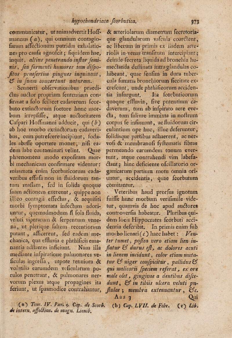 communicatur, ut animadvertit HofF- mannus (fi), qui omnium contagio- farum aflfe.dtiom.im putridas exhalatio¬ nes pro caufa agnofcit ; Equidem hae, inquit , altius penetrando inflar femi¬ nis, /eu fermenti humores iam difpo- jitos praefertim pingues inquinant, &T in fluam convertunt naturam. Semierti obfervationibus praedi- dtus audior propriam fententiam con¬ firmat a folo fcilicet cadaverum fcor- buto extindlorum foetore hunc mor¬ bum irrepfiflTe, atque aiufloritatem Cafpari Hoffinanni adducit, qui (b) ab hoc morbo extindloruin cadaveri¬ bus, cum putrefcereincipiunt, foda- les abeflfe oportere monet, ni fi ea¬ dem labe contaminari velint. Quae hnenomena modo expolitam mor- i mechanicam confirmare videntur: iniasmata enim fcorbuticorum cada¬ veribus effufa non in fluidorum tan¬ tum mafiam, fed in folida quoque fuam adionem exercent,, quippe non iilico contagii effedus, & acquifiti morbi fymptomata infectum adori¬ untur, quemadmodum fi fola fluida, veluti viperarum & ferpentum vene¬ na, ut plerique faltem recentiorum putant, afficerent, fed eadem me¬ chanica, qua effluvia e phthificis ema¬ nantia aditantes inficiunt. Nam iila mediante infpiratione pulmonares ve¬ li cui as ingreffa , utpote tenuiora & volatilia earumdem veficularum po- rulos penetrant, & pulmonares ner¬ vorum plexus atque propagines ita feriunt, ut Ipasmodice contrahantur, (a) Tom. IV. Par. Cqp. de Scorh de intern, ajfddioiu de magn. Lunib. & arteriolarum diametrum fecretoria- que glandularum vafcula coarctent, ac liberum in primis ex iisdem arte¬ riolis in venas tranlitum intercipiant ; deinde fecreta liquida ad bronchia hu- medlaiida deltinata intra glandulas co¬ hibeant, quae ienfim in dura tuber¬ cula lumina bronchiorum ficcitate ex- crefcunt, unde phthificorum acciden¬ tia infurgunt. Ita fcorbuticorum quoque effluvia, five putentium ca¬ daverum, tum ab infpirato aere eve¬ cta, tum falivae immixta in nollriuti corpus fe infiniiant , ac fluidorum cir¬ culantium ope huc, illuc deferuntur, folidisque partibus adhaerent, ac ner¬ vo fi & membranofi fyltematis fibras permeando earumdem tonum ever¬ tunt, atque contrahendi vim labefa- dtant; hinc deficiente ofcillatorio or¬ ganicarum partium motu omnia ori¬ untur, accidentia, quae fcorbutum comitantur. Veteribus haud prorfus ignotum fuiflfe hunc morbuni verifimile vide¬ tur, quamvis de hoc apud audores controverfia habeatur. Pluribus qui¬ dem locis Hippocrates fcorbuti acci¬ dentia defer ibit* In primis enim fub, moibo lienari ( c ) haec habet: Ven¬ ter tumet, poflea vero etiam lien in¬ flatur & durus efl, ac dolores acuti in lienem incidunt, color etiam muta¬ tur & niger confpicitur, pallidus & qui malicorii fpeciem referat * ex ore male olet > gingivae a dentibus difee- dunt, in tibiis ulcera veluti pu- flulae \ membra extenuantur, &c. Aaa 3 Qui (b) Cap. LV1L de Febr* (c) Lih*