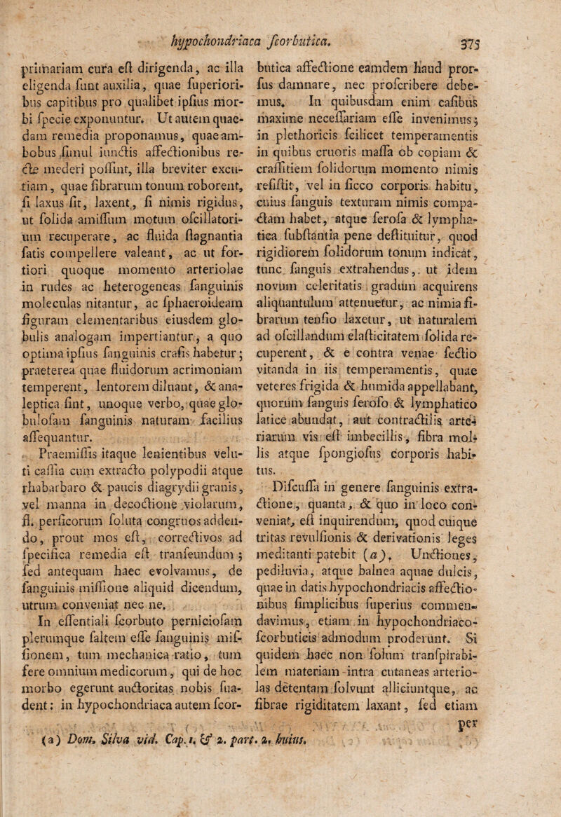 primariam cura efl dirigenda, ac illa eligenda funt auxilia, quae fuperiori- bus capitibus pro qualibet i pfius mor¬ bi fpecie exponuntur. Ut autem quae¬ dam remedia proponamus, quae am¬ bobus ilmul i undis affedionibus re- cie mederi poflinf, illa breviter excu¬ tiam , quae fibrarum tonum roborent, fi laxus fit, laxent, fi nimis rigidus, ut folida amfilum motum ofcillatori- um recuperare, ac fluida flagnantia fatis compellere valeant, ac ut for¬ tiori quoque momento arteriolae in rudes ac heterogeneas fanguinis moleculas nitantur, ac fphaeroideam figuram elementaribus eiusdem glo¬ bulis analogam impertiantur , a quo optima ipfius Unguinis crafis habetur ; praeterea quae fluidorum acrimoniam temperent, lentorem diluant, dcana- leptica fint, unoque verbo, quae glo¬ ba lofam fanguinls naturam facilius a Aequantur. Praemiffis itaque lenientibus vela¬ ti cafila cum extrado polypodii atque rhabarbaro & paucis diagrydiigranis, vel manna in decodione violarum, fl. perlicorum foluta congruos adden¬ do, prout mos efl, corredivos ad fpecifica remedia efl tranfeundum 5 fed antequam haec evolvamus, de fanguinis miffione aliquid dicendum, utrum conveniat nec ne. In eflentiali fcorbqto perniciofam plerumque faltem e fle fanguinis mif- fionem, tum mechanica ratio, tum fere omnium medicorum, qui de hoc morbo egerunt audoritas nobis fua- dent; in hypochondriaca autem fcor- butica afledione eamdem haud pror- fus damnare, nec profcribere debe- mus* In quibusdam enim cafibus maxime neceilariam dTe invenimus ; in plethoricis fcilicet temperamentis in quibus cruoris mafla ob copiam Sc craffitiem folidorum momento nimis refiflit, vel in ficco corporis habitu, cuius fanguis texturam nimis compa- dam habet, atque ferofa dc lympha¬ tica fubftantia pene deflitmtur, quod rigidiorem folidorum tonum indicat, tunc fanguis extrahendus,, ut idem novum celeritatis gradum acquirens aliquantulum attenuetur, ac nimia fi¬ brarum tenfio laxetur, ut naturalem ad ofciliandum elaflicitatem folida re¬ cuperent, & e contra venae fedio vitanda in iis temperamentis, quae veteres frigida Si h umida appellabant, quorum fanguis ferofo Si lymphatico latice abundat, aut contradilis. arte¬ riarum vis efl imbecillis , fibra moli¬ lis atque fpongiolus corporis habi¬ tus. Difcufla in genere fanguinis extra- dione, quanta, & quo in loco con¬ veniar, efl inquirendum, quod cuique tritas revulfionis Si derivationis leges meditantrpatebit (a)f Undiones, pediluvia, atque balnea aquae dulcis, quae in datis hypochondriacis affedHo- nibus fimplicibus fuperius commen¬ davimus, etiam in hypochondriaco- fcorbutieis admodum proderunt. Si quidem haec non fatum tranfpirabi- lem materiam-intra cutaneas arterio¬ las detentam folvunt ailiciuntque, ac fibrae rigiditatem laxant, fed etiam