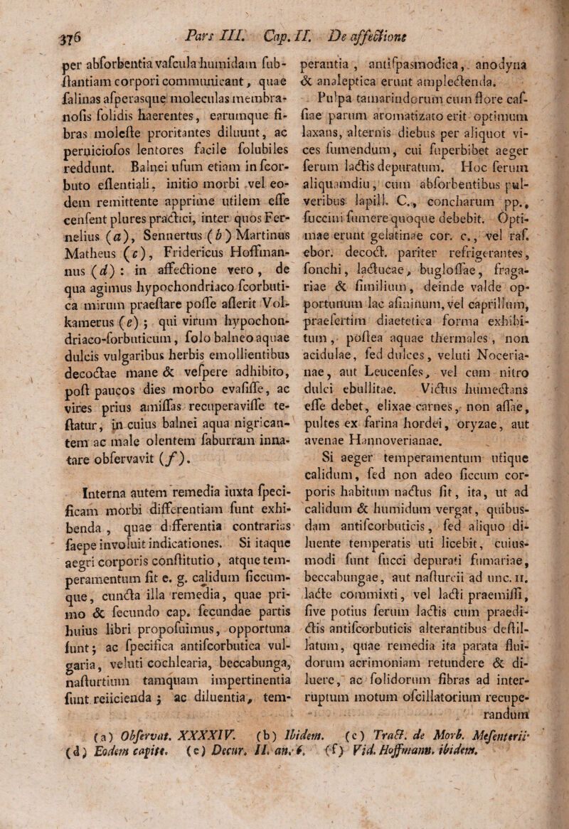 per abforbentiavcifcula humidain fub- perantia , antifpasmodica,. anodyna ftantiam corpori communicant, quae & analeptiea erunt ampledenda. falinas afperasque moleculas membra- Pulpa tamarindorum cum flore caf- nofis folidis haerentes, earumque fi- fiae parum aromatizato erit optimum bras inolefte proritantes diluunt, ac laxans, alternis diebus per aliquot vt- perpiciofos lentores facile folubiles ces fumendum, cui fuperbibet aeger reddunt. Balnei ufiun etiam in fcor- ferutn ladis depuratum. Hoc ferum buto eflentiali, initio morbi vel eo- aliquamdiu, cum abforbentibus pul- dem remittente apprime utilem efie veribus lapill. C., concharum pp., cenfent plures pradici, inter quos Fer- fuccmi fumere quoque debebit. Opti* nelius (a), Sennertus ( b ) Martinns mae erunt gelatrnae cor. c., vel raf. Matheus(r), Fridericus Hoffinan- ebor. decod. pariter refrigerantes, nus (d) : in affedione vero, de fonchi, laducae, bugloffae, fraga- qua agimus hypochondriaco fcorbuti- riae & fimilium, deinde valde op- ca mirum praefiare poflfe afierit Vdl- portunum lac afinmum,vel caprilium, kamerus (e) ; qui virum hypochon- praeiertim diaetetica forma exhibi- driaco-forbuticum, folo balneo aquae tum , poflea aquae tliermales, non dulcis vulgaribus herbis emollientibus acidulae, fed dulces, veluti Noceria- decodae mane & vefpere adhibito, nae, aut Leucenfes, vel cum nitro poft paucos dies morbo evafifie, ac dulci ebullitae. Vidus humedans vires prius amifias recuperavifie te- efie debet, elixae carnes, non afiae, flatur, in cuius balnei aqua nigrican- pultes ex farina hordei, oryzae, aut tem ac male olentem faburram inna- avenae Hannoverianae. tare obfervavit (f). Si aeger temperamentum utique calidum, fed non adeo ficcum cor- Interna autem remedia iuxta fpeci- poris habitum nadus fit, ita, ut ad ficam morbi differentiam funt exhi- calidum <5c humidum vergat, quibus- benda , quae differentia contrarias dam antifcorbuticis, fed aliquo di- faepe invaluit indicationes. Si itaque luente temperatis uti licebit, cuius- aegri corporis conflitutio, atque tem- modi funt fucci depurati furnariae, peramentum fit e. g. calidum ficcum- beccabungae, aut naflurcii ad une. ii. que, eunda illa remedia, quae pri- da de commixti, vel ladi praemiili, mo & fecundo cap. fecundae partis five potius ferum ladis cum praedi- huius libri propofuimus, opportuna dis antifcorbuticis alterantibus defiil- funt; ac fpecifica antifcorbutica vul- latum, quae remedia ita parata flui- garia, veluti cochlearia, beccabunga, dorum acrimoniam retundere & di- nafturtiuin tamquam impertinentia luere, ac (olidorum fibras ad inter¬ fluit reficienda \ ac diluentia,, tem- ruptum motum ofcillatorium recupe¬ randum (a) Obfervat. XXXXIV. (b) Ibidem. (c) TraB. de Morb. Mefenterir (d) Eodem capte, (e) Decur, ILan.f. (f) Vid.Hoffmanu, ibidem.