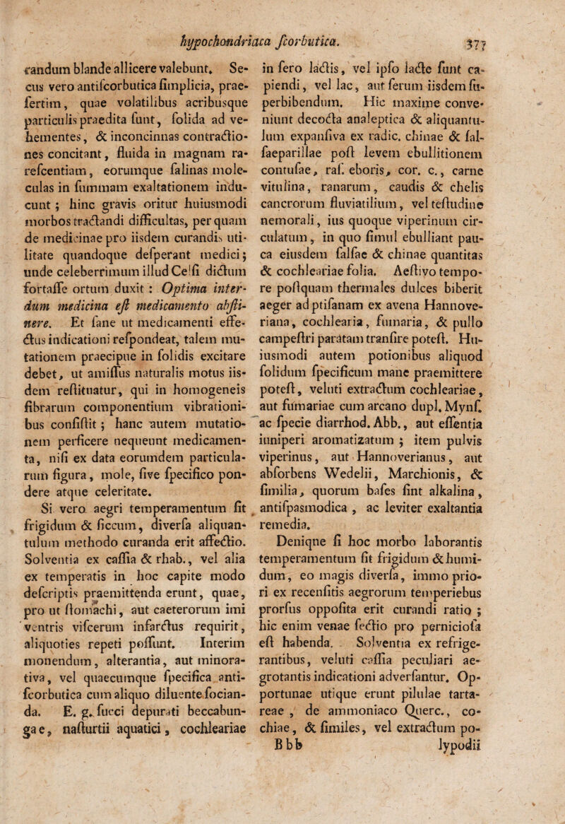 randum blande allicere valebunt* Se¬ cus vero antifcorbutica fitnplicia, prae- fertim, quae volatilibus acribiisque particulis praedita funt, folida ad ve¬ hementes , & inconcinnas confractio¬ nes concitant, fluida in magnam ra- refcentiam, eorumque falinas mole- culas in fummam exaltationem indu¬ cunt ; hinc gravis oritur htiiusmodi morbos tractandi difficultas, perquam de medicinae pro iisdem curandis uti* litate quandoque defperant medici; unde celeberrimum illud Ce!fi dictum fortaffe ortum duxit : Optima inter¬ dum medicina ejl medicamento abfii- nere. Et fane ut medicamenti effe¬ ctus indicationi refpondeat, talem mu¬ tationem praecipue in folidis excitare debet, ut amiffus naturalis motus iis¬ dem reftituatur, qui in homogeneis fibrarum componentium vibrationi¬ bus confidit; hanc mitem mutatio¬ nem perficere nequeunt medicamen¬ ta, nili ex data eorumdem particula¬ rum figura, mole, five fpecifico pon¬ dere atque celeritate. Si vero aegri temperamentum fit frigidum & ficcum, diverfa aliquan¬ tulum methodo curanda erit affedio. Solventia ex caffia 6c rhab., vel alia ex temperatis in hoc capite modo defcriptis praemittenda erunt, quae, pro ut ftomachi, aut caeteroruin imi ventris vifcerum infardus requirit, aliquoties repeti poffimt. Interim monendum, alterantia, aut minora- tiva, vel quaecutnque fpeeifica anti¬ fcorbutica cum aliquo diluente fodan¬ da. E. g^fucci depurati beccabun- ga e, nafturtii aquatici 9 cochleariae in fero ladis, vel ipfo kde funt ca¬ piendi, vellae, aut ferum iisdem fu- perbibendum. Hic maxime conve¬ niunt decoda analeptica & aliquantu¬ lum expanfiva ex radie, chinae & fal- faeparillae pofl levem ebullitionem contufae, rah eboris, cor. c., carne vitulina, ranarum, caudis & chelis cancrorum fluviatilium, vel tefludine nemorali, ius quoque viperiqum cir- culatumr in quo firmi 1 ebulliant pau¬ ca eiusdem falfae & chinae quantitas & cochleariae folia. Aeflivo tempo¬ re poflquam thermales dulces biberit aeger adptifanam ex avena Hannove- riana, cochlearia, fumaria, & pullo campeflri paratam tranfire potefl. Hu- iusmodi autem potionibus aliquod folidum fpecificum mane praemittere potefl, veluti extradum cochleariae, aut ftlmariae cum arcano dupl* Mynf. ac fpecie diarrhod. Abb., aut effentia iuniperi aromatizatum ; item pulvis viperinus, aut Hannoverianus, aut abforbens Wedelii, Marcbionis, & fimilia, quorum bafes fint alkalina, antifpasmodica , ac leviter exaltantia remedia. Deniqne fi hoc morbo laborantis temperamentum fit frigidum &humi- dum, eo magis diverfa, immo prio¬ ri ex recenfitis aegrorum temperiebus prorfus oppofita erit curandi ratio ; hic enim venae fedio pro perniciofa eft habenda. Solventia ex refrige¬ rantibus, veluti caffia peculiari ae¬ grotantis indicationi adverfantur. Op¬ portunae utique erunt pilulae tarta- reae , de ammoniaco Querc., co- chiae, & fimiles, vel extradum po- B b b lypodii