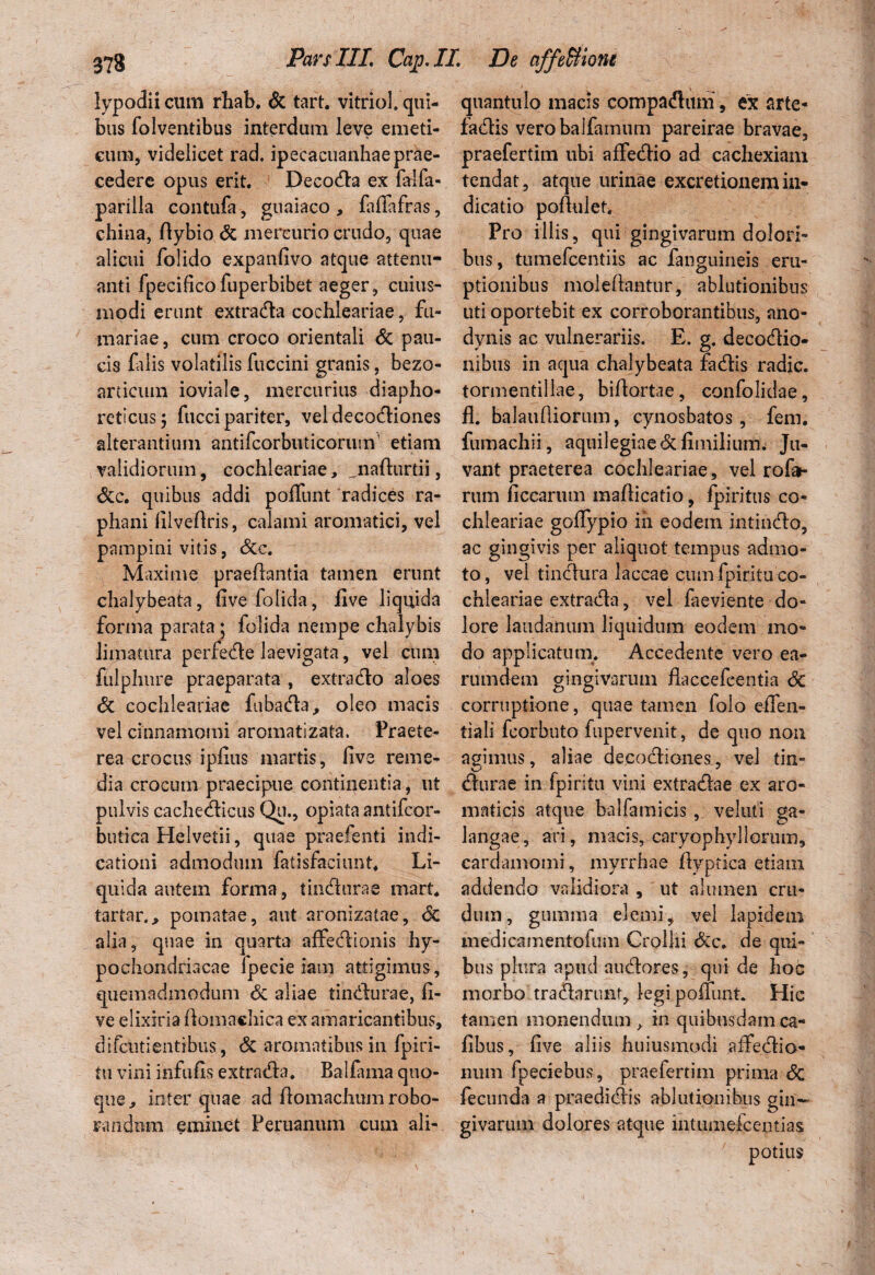 lypodii cum rhab. & tart. vitriol. qui¬ bus folventibus interdum leve emeti¬ cum, videlicet rad. ipecacuanhae prae¬ cedere opus erit. Decocta ex falfa- parilla contufa, guaiaco , faffafras, china, ftybio & mercurio crudo, quae alicui folido expanfivo atque attenu¬ anti fpecifico fuperbibet aeger, cuius- modi erunt extra&a cochleariae, fu¬ rnariae, cum croco orientali <5c pau¬ cis filis volatilis fuccini granis, bezo- articum ioviale, mercurius diapho¬ reticus; fucci pariter, veldecocdiones alterantium antifcorbuticorum’ etiam validiorum, cochleariae, nadurtii, &c. quibus addi poliunt radices ra¬ phani filvedris, calami aromatici, vel pampini vitis, &c. Maxime praedantia tamen erunt chalybeata, live folida, live liquida forma parata; folida nempe chalybis limatura perfecde laevigata, vel cum fulphure praeparata , extra flo aloes & cochleariae fubada, oleo macis vel cinnamomi aromatizata. Praete¬ rea crocus ipfius martis, live reme¬ dia crocum praecipue continentia, ut pulvis cachecdicus Qu., opiata antifcor- butica Helvetii, quae praefenti indi¬ cationi admodum fatisfaciunt. Li¬ quida autem forma, tincdurae mart. tartar., pomatae, aut aronizatae, <5c alia, quae in quarta affecdionis hy¬ pochondriacae fpecie iam attigimus, quemadmodum <5c aliae timdurae, li¬ ve elixiria domaehica ex amaricantibus, difcutientibus, Sz aromatibus in fpiri- tu vini infulis extnuda. Balfuna quo¬ que, inter quae ad domachum robo¬ randum eminet Peruanum cum ali¬ quantulo macis compadluni , ex arte* fadis verobalfainum pareirae bravae, praefertim ubi affecdio ad cachexiam tendat, atque urinae excretionemin¬ dicatio podulet. Pro iliis, qui gingivarum dolori¬ bus, tumefcentiis ac fanguineis eru¬ ptionibus moledantur, ablutionibus uti oportebit ex corroborantibus, ano- dynis ac vulnerariis. E. g. decocdio- nibus in aqua chalybeata fadlis radie, tormentillae, bidortae, confolidae, fl. balaudiorum, cynosbatos, fem. fumachii, aquilegiae&fimilium. Ju¬ vant praeterea cochleariae, vel rofa- rtim liccarum madicatio, fpiritus co¬ chleariae goffypio iii eodem intinedo, ac gingivis per aliquot tempus admo¬ to, vel tinedura laccae cum fpiritu co¬ chleariae extratda, vel faeviente do¬ lore laudanum liquidum eodem mo¬ do applicatum. Accedente vero ea- rumdem gingivarum daccefeentia Sc corruptione, quae tamen folo effen- tiali fcorbuto fupervenit, de quo non agimus, aliae de.cocdiones, vel tin- V'* _ ^ J (durae in fpiritu vini extra<dae ex aro¬ maticis atque balfamicis , veluti ga- langae, ari, macis, caryophyllorum, cardamomi, myrrhae dyptica etiam addendo validiora , ut alumen cru¬ dum, gumma elemi, vel lapidem medicamentofum Crollii &c. de qui¬ bus plura apud aucdores, qui de hoc morbo traflarunt, legi ponunt. Hic tamen monendum, in quibusdamca- dbus, live aliis huiusmodi affecdio- num fpeciebus, praelertim prima Sz fecunda a praedicdis ablutionibus gin¬ givarum dolores atque intumefcentias