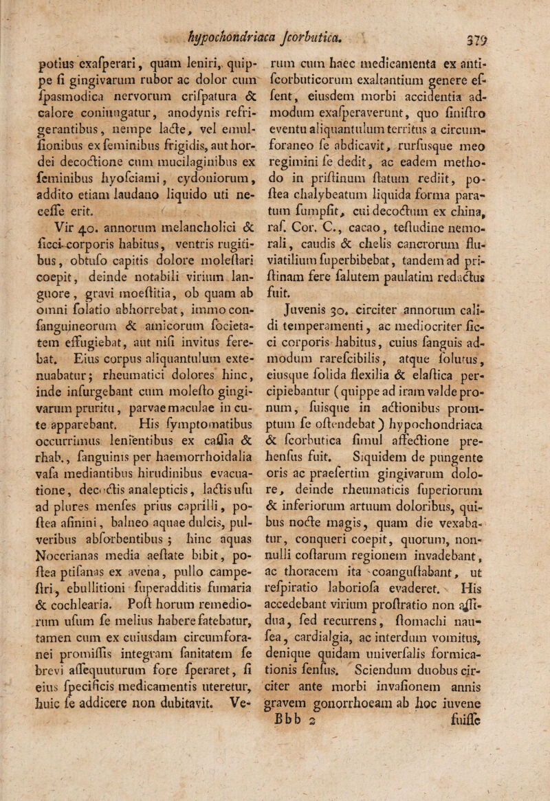 potius exafperari, quam leniri,, quip¬ pe fi gingivarum rubor ac dolor cum fpasmodica nervorum crifpatura & calore confringatur, anodynis refri¬ gerantibus, nempe lacie, vel emul- fionibus ex feminibus frigidis, aut hor¬ dei decoflione cum mucilaginibus ex feminibus hyofciami, cydoniorum, addito etiam laudano liquido uti ne¬ ce ffe erit t Vir 40. annorum melancholici <5c ficcEcorporis habitus, ventris rugiti¬ bus, obtufo capitis dolore moleflari coepit, deinde notabili virium lan¬ guore, gravi moefiitia, ob quam ab omni folatio abhorrebat, immocon- fanauineorum & amicorum focieta- O tem effugiebat, aut nifi invitus fere¬ bat Eius corpus aliquantulum exte¬ nuabatur; rheumatici dolores hinc, inde infurgebant cum moleflo gingi¬ varum pruritu, parvae maculae in cu¬ te apparebant His fymptomatibus occurrimus lenientibus ex caffia & rhah., fanguims per haemorrhoidalia vafa mediantibus hirudinibus evacua¬ tione, decnftis analepticis, la&isufu ad plures menfes prius caprilli, po- flea afinini, balneo aquae dulcis, pul¬ veribus abforbentibus ; hinc aquas Nocerianas media aefiate bibit, po¬ li e a ptifanas ex avena, pullo campe- flri, ebullitioni fuperadditis fumaria & cochlearia. Poft horum remedio¬ rum ufum fe melius habere fatebatur, tamen cum ex cuiusdam circumfora¬ nei promiflis integram fanitatem fe brevi atTequuturum fore fperaret, fi eius fpecificis medicamentis uteretur, huic fe addicere non dubitavit Ve¬ rum cum haec medicamenta ex anti- fcorbuticorum exaltantium genere ef- fent, eiusdem morbi accidentia ad¬ modum exafperaverunt, quo finifiro eventu aliquantulum territus a circum¬ foraneo fe abdicavit, rurfusque meo regimini fe dedit, ac eadem metho¬ do in priflinum flatum rediit, po- flea chalybeatum liquida forma para¬ tum fumpfit, cui decadum ex china, raf. Cor. C., cacao, tefludine nemo¬ rali, caudis & chelis cancrorum flu¬ viatilium fuperbibebat, tandem ad pri- flinam fere falutem paulatim redaclus fuit Juvenis 30« circiter annorum cali¬ di temperamenti , ac mediocriter fic- ci corporis habitus, cuius fanguis ad¬ modum rarefcibiiis, atque folutiis, eiusque folida flexilia & elaflica per¬ cipiebantur (quippe ad iram valde pro¬ num, fuisque in adionibus prom¬ ptum fe offendebat) hypochondriaca & fcorhutica fimul affedione pre- henfus fuit Siquidem de pungente oris ac praeferdm gingivarum dolo¬ re, deinde rheumaticis fuperiorum & inferiorum artuum doloribus, qui¬ bus node magis, quam die vexaba¬ tur, conqueri coepit, quorum, non¬ nulli coflarum regionem invadebant, ac thoracem ita 'coangufiabant , ut refpiratio laboriofa evaderet His accedebant virium proflratio non affi- dua5 fed recurrens, flomachi nau- fea? cardialgia, ac interdum vomitus, denique quidam iiniverfalis formica¬ tionis fenfus. Sciendum duobus cir¬ citer ante morbi invafionem annis gravem gonorrhoeam ab hoc iuvene B b b s fuiflc