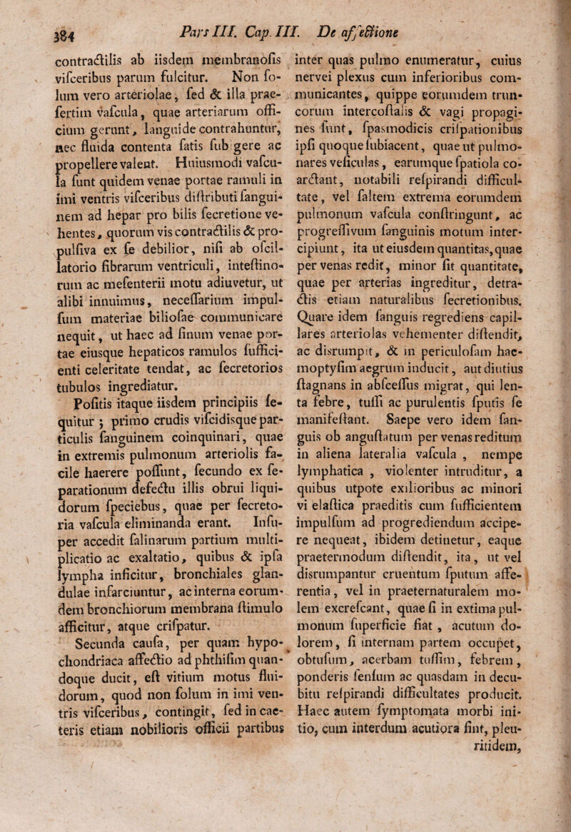 contra&ilis ab iisdem membranofis vifceribus parum fulcitur. Non fo- 3um vero arteriolae, fed & illa prae- fertim vafcula , quae arteriarum offi¬ cium gerunt, languide contrahuntur, nec fluida contenta fatis fub gere ac f>ropellere valent. Huiusmodi vafcu- a funt quidem venae portae ramuli in imi ventris vifceribus diflributifangui- nem ad hepar pro bilis fecretione ve¬ hentes , quorum vis contracflilis <3c pro- pulfiva ex fe debilior, nifi ab ofcil- latorio fibrarum ventriculi, inteflino- rum ac mefenterii motu adiuvetur, ut alibi innuimus, neceflarimn impul- fum materiae biliofae- communicare nequit, ut haec ad finum venae por^ tae eiusque hepaticos ramulos (uffici- enti celeritate tendat, ac fecretorios tubulos ingrediatur. Pofitis itaque iisdem principiis fe- quitur ; primo crudis vifcidisque par¬ ticulis fanguinem coinquinari, quae in extremis pulmonum arteriolis fa¬ cile haerere poffunt, fecundo ex fe- parationum defedu illis obrui liqui¬ dorum fpeciebus, quae per fecreto- ria vafcula eliminanda erant. Infu- per accedit falinarum partium multi¬ plicatio ac exaltatio, quibus & ipla lympha inficitur, bronchiales glan¬ dulae infarciuntur, ac interna eorum- dem bronchiorum membrana ftimulo afficitur, atque crifpatur. Secunda caufa, per quam hypo¬ chondriaca affetflio ad phthifim quan¬ doque ducit, eft vitium motus flui¬ dorum , quod non folum in imi ven¬ tris vifceribus, contingit, fed in eae- teris etiam nobilioris officii partibus inter quas pulmo enumeratur, cuius nervei plexus cum inferioribus com¬ municantes, quippe eorumdem trun¬ corum intercofialis & vagi propagi¬ nes lunt, fpasmodicis criipationibus ipfi quoque fubiacent, quae ut pulmo¬ nares veficulas, earumque fpatiola co- ar&ant, notabili refpirandi difficul* tate, vel faltem extrema eorumdem pulmonum vafcula conflringunt, ac progreffivum fanguinis motum inter¬ cipiunt , ita ut eiusdem quantitas, quae per venas redit, minor fit quantitate, quae per arterias ingreditur, detra- dis etiam naturalibus fecretionibus. Quare idem fanguis regrediens capil¬ lares arteriolas vehementer diflendif, ac disrumpit, & in periculofam hac- moptyfim aegrum inducit, aut diutius ftagnans in abfceflus migrat, qui len¬ ta febre, tuffi ac purulentis fputis fe manifeftant. Saepe vero idem fan- guis ob anguftatum per venas reditum in aliena lateralia vafcula , nempe lymphatica , violenter intruditur, a quibus utpote exilioribus ac minori vi elaflica praeditis cum fufficientem impulfum ad progrediendum accipe¬ re nequeat, ibidem detinetur, eaque praetermodum diflendit, ita, ut vel disrumpantur cruentum fputum affe¬ rentia , vel in praeternaturalem mo¬ lem excrefcant, quae fi in extima pul¬ monum fuperficie fiat , acutum do¬ lorem, fi internam partem occupet, obtufum, acerbam tuffim, febrem , ponderis fenfum ac quasdam in decu¬ bitu refpirandi difficultates producit. Haec autem fymptomata morbi ini¬ tio, cum interdum acutiora fint, pleu- ritidem,