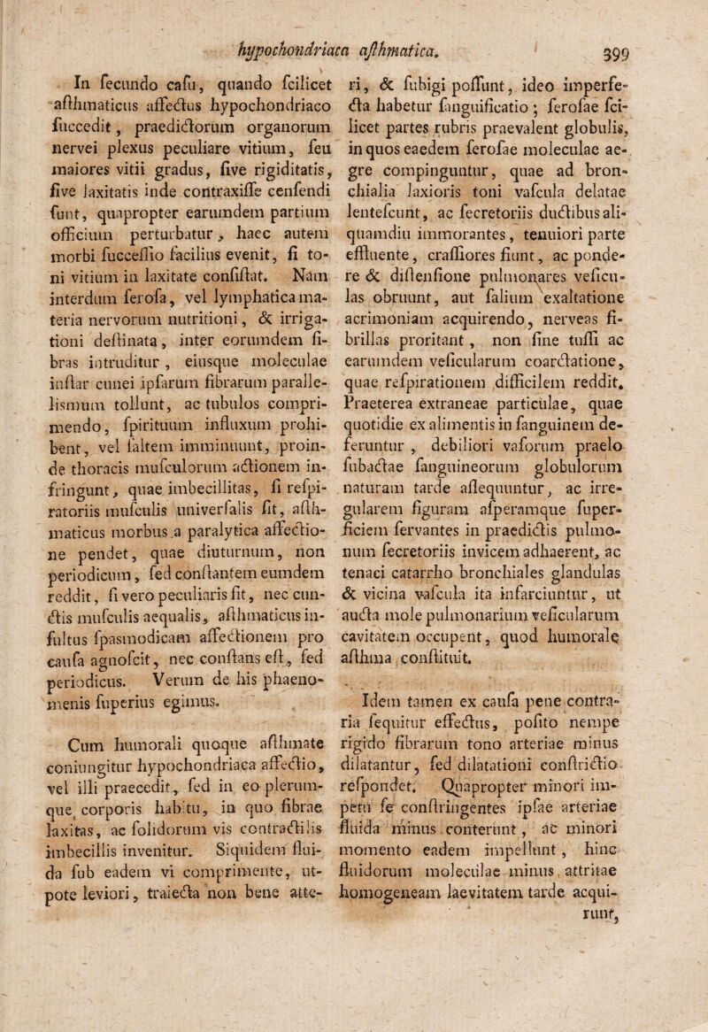In fecundo cafti, quando fcilicet afihmaticus affedus hypochondriaco fuccedit, praedidorum organorum nervei plexus peculiare vitium, feu maiores vitii gradus, five rigiditatis, five laxitatis inde contraxiffe cenfendi funt, quapropter earumdem partium officium perturbatur ^ haec autem morbi fucceilio facilius evenit, fi to¬ ni vitium in laxitate confiflat. Nam interdum ferofa, vel lymphatica ma¬ teria nervorum nutritioni, & irriga¬ tioni delimata , inter eorumdem li¬ bras intruditur, eiusque moleculae inflar cunei ipfarum fibrarum paralle- lismtun tollunt, ac tubulos compri¬ mendo, fpirituum influxum prohi¬ bent, vel ialtem imminuunt, proin¬ de thoracis mufculorum adionem in¬ fringunt, quae imbecillitas, fi refpi- ratoriis mufculis univerfalis fit, afth- maticus morbus a paralytica affedio- ne pendet, quae diuturnum, non periodicum, fed conflantem eumdem reddit, fi vero peculiaris lit, nec eun¬ dis mufculis aequalis, aflhmaticus in- fultus fpasmodicam affedionem pro caufa agnofeit, nec conflans efl, fed periodicus. Verum de his phaeno¬ menis fuperius egimus. Cum humorali quoque afthmate coniungitur hypochondriaca affedio, vel iili praecedit, fed in eo plerum¬ que corporis hah tu, in quo fibrae laxitas, ac foiidorum vis contradi lis imbecillis invenitur. Siquideiif flui¬ da fub eadem vi comprimente, ut- pote leviori, traieda non bene atte¬ ri, <5c fu bigi polliuit, ideo imperfe- da habetur finguificatio ; ferofae fci- licet partes rubris praevalent globulis, in quos eaedem ferofae moleculae ae¬ gre compinguntur, quae ad bron¬ chialia laxioris toni vafcula delatae lentefcunt, ac fecretoriis dudibus ali¬ quamdiu immorantes, tenuiori parte effluente, craffiores fiunt, ac ponde¬ re & diflenlione pulmonares veficii* las obruunt, aut felium exaltatione acrimoniam acquirendo, nerveas fi¬ brillas proritant, non ffine tufli ac earumdem veflcularum coardatione,. quae refpirationem difficilem reddit* Praeterea extraneae particulae, quae quotidie ex alimentis in fanguinem de¬ feruntur , debiliori vaforum praelo fubadae /anguineorum globulorum naturam tarde aflequuntur, ac irre¬ gularem figuram afperamqne fuper- ficiem fervantes in praedidis pulmo¬ num fecretoriis invicem adhaerent* ac tenaci catarrho bronchiales glandulas (5c vicina vafcula ita infarciuntur, ut auda mole pulmonarium veflcularum cavitatem occupent, quod humorale aflhma conftituit Idem tamen ex caufe pene contra** ria fequitur effedus, pofito nempe rigido fibrarum tono arteriae minus dilatantur, fed dilatationi eonftridio refpondet. Quapropter minori im¬ petu fe conflringentes ipfae arteriae fluida minus conterunt, ac minori momento eadem impellunt, hinc fluidorum moleculae minus, attritae homogeneam laevitatem tarde aequi» nuif,