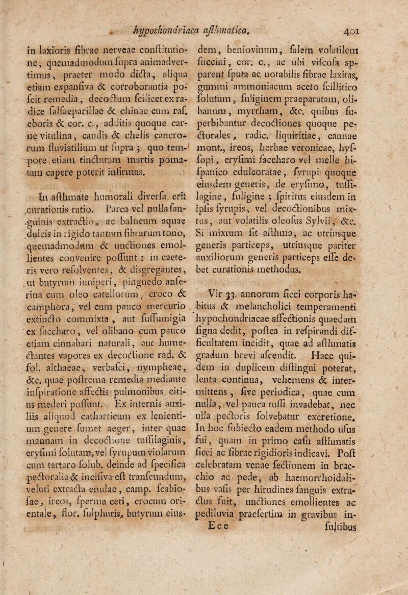in laxioris fibrae nerveae confiitutio- ne, quemadmodum fupra animadver¬ timus, praeter modo dida, aliqua etiam expanfiva dc corroborantia po- fcit remedia , decadum fcilicet ex ra¬ dice falfaeparillae dc chinae cum rafi eboris dc cor. c., additis quoque car¬ ne vitulina, caudis dc chelis cancro¬ rum fluviatilium ut fupra ; quo tem- ■pore etiam tinduram martis poma* tam capere poterit infirmus. In afthmate humorali diverfa erit .curationis ratio. Parca vel nulla fan- .guiuis extradio, ac balneum aquae dulcis in rigido tantum fibrarum tono, quemadmodum de undiones emol¬ lientes convenire poffunt % in caete- ris vero refolventes, de disgregantes, ut butyrum iuniperi , pinguedo anfe- rina cum oleo catellorumcroco de camphora, vel cum pauco mercurio extindo commixta , aut fuffumigia ex laccharo, vel olibano cum pauco etiam cinnabari naturali, aut hume- dantes vapores ex decodione rad. dc fol. althaeae, verbafei, nympheae, dcc. quae pofirema remedia mediante infpiratione affedis pulmonibus citi¬ us mederi poliunt. Ex internis auxi¬ liis aliquod catharticum ex lenienti¬ um genere fumet aeger, inter quae mannam in decodione tuflllaginis, eryfimi folutairqvel fyrupum violarum cum tartaro folub. deinde ad fpecifica pedoraliadc incifiva-efi tranfeundum, veluti extrada enulae , camp. fcabio- fae., ireos, fpermaceti, crocum ori¬ entale, flor, lulphuris, butyrum eius* dem, beniovinum, fidem volatilem fuccini, cor. c., ac ubi vifeofa ap¬ parent fputa ac notabilis fibrae laxitas, gumini ammoniacum aceto fcillitico folutum , fuliginem praeparatam, cli¬ banum , myrrham, dcc. quibus fu- perbibantur decodiones quoque pe- dorales, radie, liquiritiae, cannae mont., ireos, herbae veronicae, hyf- fopi., eryfimi iaccharo vel meile hi» fpanico eduicoratae, fyrupi quoque eiusdem generis, de eryfimo, tuffi- lagine, fuligine ; fpiritus eiusdem in ipfis fyrupis, vel decodionibus mix¬ tus, aut volatilis oleofus Sylvii, dcc. Si mixtum fit aflllma, ac utriusque. generis particeps, utriusque pariter auxiliorum generjs particeps effe de¬ bet curationis methodus. * ■; ' ; ' / - ; : . _ ' ■ V r - . - Vir 33. annorum ficci corporis ha¬ bitus dc melancholici temperamenti hypochondriacae affedionis quaedam figna dedit, poflea in refpirandi dif¬ ficultatem incidit, quae ad afihmatis gradum brevi afeendit. Haec qui¬ dem in duplicem difiingui poterat, lenta continua, vehemens & inter¬ mittens , five periodica, quae cum nulla, vel pauca tuffi invadebat, nec ulla pedoris folvebatur excretione. In hoc fubiedo eadem methodo ufus fui, quam in primo cafu afihmatis ficci ac fibrae rigidioris indicavi. Pofi celebratam venae fedionem in brac- clno ac pede, ab haemorrhoidali- bus vafis per hirudines fanguis extra- dus fuit, undiones emollientes ac pediluvia praeferdm in gravibus in- E e e fujdbus 1