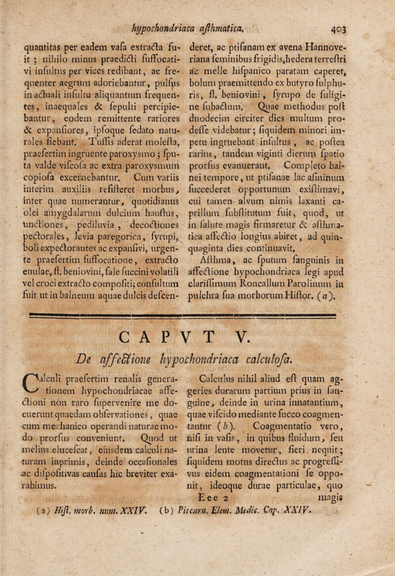 quantitas per eadem vafa extrada fu¬ it ; nihilo minus praedidi fuffocati- vi infultns per vices redibant, ac fre¬ quenter aegrum adoriebantur, pulfus inaduali infultu aliquantum frequen¬ tes, inaequales Si fepulti percipie¬ bantur, eodem remittente rariores Si expanfiores, ipfoque fedato natu¬ rales fiebant. Tuflis aderat molefta, praefertim ingruente paroxysmo; fpu- ta valde vifcofa ac extra paroxysmum copiofa excernebantur. Cum variis interim auxiliis refifleret morbus, inter quae numerantur, quotidianus olei amygdalarum dulcium hauflus, undiones, pediluvia , decodiones pedorales, levia paregorica, fyrupi, boliexpedorantes ac expanfivi, urgen¬ te praefertim fuffbcatione, extrado enulae, fl. beniovini, fale fuccini volatili vel croci extrado compofitg confultum fuit ut in balneum aquae dulcis defcen- deret, ac ptifanam ex avena Hannove- riana ieminibus frigidis,hedera terreflri ac meile hifpanico paratam caperet, bolum praemittendo ex butyro fulphu- ris, fl. beniovini, fyrupo de fuligi¬ ne fubadum. Quae methodus pofl: duodecim circiter dies multum pro- defle videbatur; fiquidem minori im¬ petu ingruebant infultns , ac poftea rarius, tandem viginti dierum fpatio prorius evanuerant. Completo bal¬ nei tempore, ut ptifanae lac afininum fuccederet opportunum exiflimavi, cui tamen alvum nimis laxanti ca¬ prilium fubflituttim fuit, quod, ut in fallite magis firmaretur Si aflhma- tica affedio longius abiret, ad quin¬ quaginta dies continuavit. Aflhma, ac fputum fangninis in affedione hypochondriaca legi apud clariflimum Roncallum Parolinum in pulchra fua morborumHiflor. (a). C A P V T V. De affe&ione hypochondriaca calcutofa. Calculi praefertim renalis genera¬ tionem hypochondriacae affe- dioni non raro fupervenire me do¬ cuerunt quaedam obfervationes, quae cum mechanico operandi naturae mo¬ do prorfus conveniunt* Quod ut melius elucefcat, eiusdem calculi na¬ turam imprimis, deinde occafionales .ac dilpofitivas caufas hic breviter exa¬ rabimus. Calculus nihil aliud eft quam ag- geries durarum partium prius in fan- guine, deinde in urina innatantium, quae vifcido mediante fucco coagmen¬ tantur ( h). Coagmentatio vero, nifi in vafis, in quibus fluidum, feti urina lente movetur, fieri. nequit; fiquidem motus diredus ac progrefll- vus eidem coagmentationi fe oppo¬ nit, ideoque durae particulae, quo E e e 2 (a) Hijl, movi* nunuXXlV(b) Piceam, Ekm, Medie, Cap XXIV. mngis