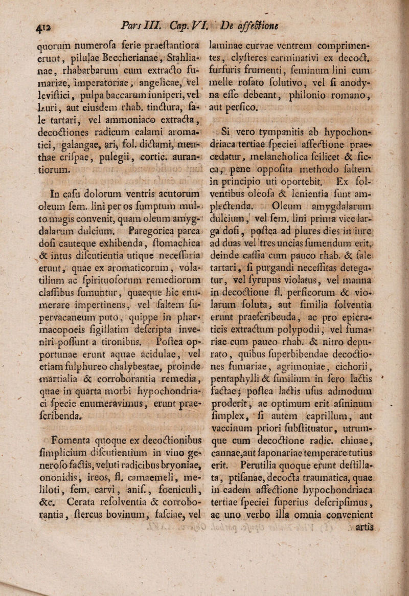 quarum numerofa ferie praefkntiora erunt, pilulae Beccherianae, Stahlia- nae, rhabarbarum eum extrado fu¬ rnariae, imperatoriae , angelicae, vel leviftici, pulpa baccarum iuniperi, vel J» uri, aut eiusdem rhab. tindura, fa- le tartari, vel ammoniaco extrada, decodiones radicum calami aroma¬ tici , galangae, ari*, fol. didami, men¬ thae crifpae, pulegii, cortic. auran- tiorum. In cafu dolorum ventris acutorum oleum fem. lini per os fumptum mul¬ to . magis convenit, quam oleum amyg¬ dalarum dulcium. Faregorica parca doli cauteque exhibenda, flomachica intus difcutientia utique neceflaria erunt, quae ex aromaticorum, vola¬ tilium ac fpirituoforum remediorum clailibus fumuntur, quaeque hic enu¬ merare impertinens, vel faltem fu- pervacaneum puto, quippe in phar- macopoeis figiflatim defcripta inve¬ niri poffunt a tironibus. Poftea op¬ portunae erunt aquae acidulae, vel etiam fulphureo chalybeatae, proinde inartialia corroborantia remedia, quae in quarta morbi hypochondria¬ ci fpecie enumeravimus, erunt jrae- fcribendar Fomenta quoque ex decodionibus fimplicium difcutientium in vino ge¬ nero ;b fadis, veluti radicibus bryoniae, ononidis, ireos, fl* camaemeli, me¬ liloti , fem. carvi, anif., foeniculi, &c. Cerata refolventia & corrobo¬ rantia , ftercus bovinum, fafciae, vel laminae curvae ventrem comprimen¬ tes, clyfteres carminativi ex decod. furfuris frumenti, feminum lini cum meile rofato folutivo, vel fi anody- na effe debeant, philonio romano, aut perfico. Si vero tympanitis ab hypochon¬ driaca tertiae fpeciei affedione prae¬ cedatur, melancholica fcilicet & fic- ca, pene oppofita methodo faltein in principio uti oportebit. Ex fol- ventibus oleofa Si lenientia funt ain- pledenda. Oleum amygdalarum dulcium, vel fem. lini prima vice lar¬ ga dofi? poilea ad plures dies in iure ad duas vel tres uncias funiendum erit, deinde cailia cum pauco rhab. & fale tartari, fi purgandi neceflitas detega¬ tur , vel fyrupus violatus, vel manna in decodione fl. perficorum Sc vio¬ larum foluta, aut fimilia folventia erunt praefcribeuda, ac pro epicra- ticis extradum polypodii, vel furna¬ riae cum pauco rhab. Si nitro depu¬ rato , quibus ftiperbibendae decodio- nes furnariae, agrimoniae, cichorii, pentaphylli di limilium in fero iadis fadaej poflea ladis ufus admodum proderit, ac optimum erit afininum fimplex, fi autem caprilium, aut vaccinum priori fubfiituatur, utrum- que cum decodione radie, chinae, cannae,aut faponariae temperare tutius erit. Perutilia quoque erunt defiilla¬ ta , ptifanae, decoda traumatica, quae in eadem affedione hypochondriaca tertiae fpeciei fuperius defcripfimus, ac uno verbo illa omnia convenient