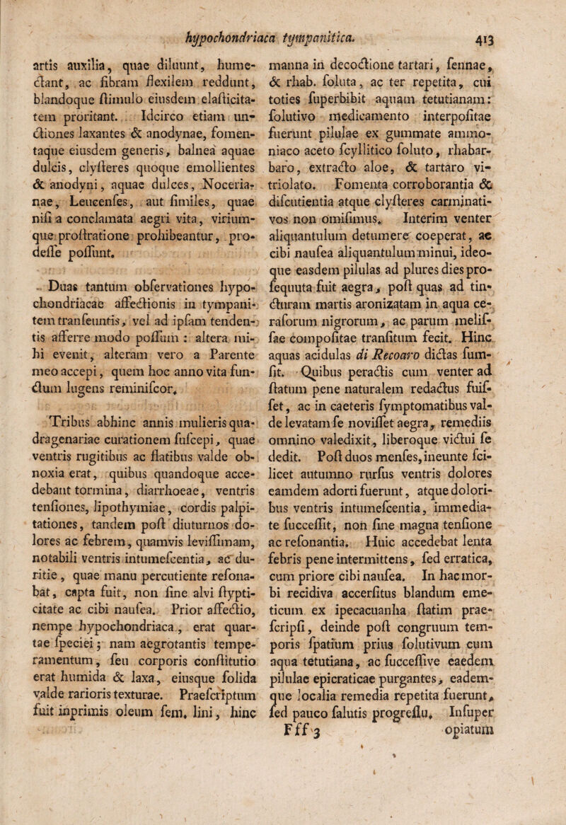 artis auxilia, quae diluunt, hume- dant, ac libram flexilem reddunt, blandoque ftinmlo eiusdem elaftieita- tem proritant. Idcirco etiam un- diones laxantes & anodynae, fomen¬ taque eiusdem generis, balnea aquae dulcis, ciyfieres quoque emollientes & anodyni, aquae dulces, Noceria- nae, Leueenfes, aut fimiles, quae nili a conclamata aegri vita, virium- que profiratione prohibeantur, pro¬ ri effe poffunt. Duas tantum obfervationes hypo¬ chondriacae affedionis in tympani* temtranfeuntis, vel ad ipfam tenden¬ tis afferre modo poffum : altera mi¬ hi evenit, alteram vero a Parente meo accepi, quem hoc anno vita fun¬ dum lugens reminifcor. Tribus abhinc annis mulieris qua¬ dragenariae curationem fufcepi, quae ventris rugitibus ac flatibus valde ob¬ noxia erat, quibus quandoque acce¬ debant tormina, diarrhoeae, ventris tenflones, lipothymiae, cordis palpi¬ tationes, tandem pofl diuturnos do¬ lores ac febrem, quamvis leviflimam, notabili ventris intumefcentia, ac du¬ ritie , quae manu percudente refona- bat, capta fuit, non fine alvi flypti- citate ac cibi nautea. Prior affedio, nempe hypochondriaca , erat quar¬ tae fpeciei $ nam aegrotantis tempe¬ ramentum, feu corporis conflitutio erat humida & laxa, eiusque folida valde rarioris texturae. Praefcriptuin fuit inprimis oleum fen% lini, hinc manna in decodione tartari, fennae, & rhab. foluta, ac ter repetita, cui toties fuperbibit aquam tetutianam: folutivo medicamento interpofitae fuerunt pilulae ex gummate animo* niaco aceto fcyllitico foiuto, rhabar- baro, extracto aloe, & tartaro vi- triolato. Fomenta corroborantia <5c difcutientia atque ciyfieres carminati- vos non omdfimus* Interim venter aliquantulum detumere coeperat, ac cibi naufea aliquantulum minui, ideo- que easdem pilulas ad pluresdiespro- fequuta fuit aegra , pofl quas ad tin* duram martis aronizatam in aqua ce- raforum nigrorum, ac parum melif- fae compofltae tranfitum fecit. Hinc aquas acidulas di Recoaro didas fum- fit. Quibus peradis cum venter ad flatum pene naturalem redadus fuif- fet, ac in caeteris fymptomatibus val¬ de levatam fe 110viffet aegra, remediis omnino valedixit , liberoque vidui fe dedit. Pofl duos menfes,ineunte fci- licet autumno rurfus ventris dolores eamdem adorti fuerunt, atque dolori¬ bus ventris intumefcentia, immedia¬ te fuccefllt, non fine magna tenfione ac refonantia. Huic accedebat lenta febris pene intermittens, fed erratica, cum priore cibi naufea. In hac mor¬ bi recidiva accerfitus blandum eme¬ ticum ex ipecacuanha ftatim prae- fcripfi, deinde pofl congruum tem¬ poris fpatium prius folutivum cum nqna tetutiana, ac fucceflive eaedem pilulae epicraticae purgantes, eadem- que localia remedia repetita fuerunt, fed pauco falutis progreflu* Infuper Fffj opiatum