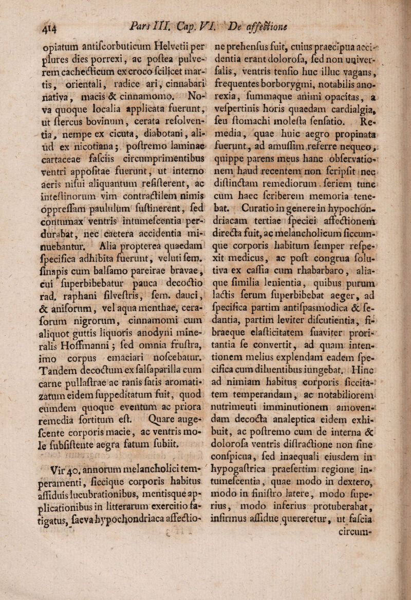 opiatum antifcorbuticum Helvetii per ne prehenfus fuit, cuias praecipua acci-' plures dies porrexi, ac poftea pulve- cientia erant clolorofa, fed non maiver- rem cachecticum ex croco fcilicetmar- falis, ventris tenfio huc illuc vagans, tis, orientali, radice ari, cinnabari frequentesborborygmi, notabilisano- nativa, niacis <5c cinnamomo. No- rexia, iuinmaque animi opacitas, a va quoque localia applicata fuerunt, vefpertinis horis quaedam cardialgia, ut ftercus bovinum, cerata refolven- feu flomachi rnolefk fenfatio. Re¬ tia, nempe ex cicuta, diabotani, ali- media, quae huic aegro propinata ud ex nicotiana; poftremo laminae fuerunt^ ad amufiim referre nequeo, cartaceae fafciis circumprimentibus quippe parens meus hanc obfervatio- Ventri appofitae fuerunt, ut interno nem haud recentem non fcripfit nec aeris nifui aliquantum reliderent, ac didinctam remediorum feriem tunc intedinoruin vim contractilem nimis cum haec fcriberem memoria tene- oppreffam paululum fuftinerent , fed bat. Curatio in genere in hypochon- contumax ventris intumefcentia per- driacam tertiae fpeciei affectionem durabat, nec caetera accidentia mi- directa fuit, ac melancholicum ficcum- nuebantur. Alia propterea quaedam que corporis habitum femper refpe- fpecifica adhibita fuerunt, velutifem, xit medicus, ac poft congrua folu- finapis cum balfamo pareirae bravae, tiva ex caflia cura rhabarbaro, alia- cui fuperbibebatur pauca decoctio que fimilia lenientia, quibus purum rad, raphani filvedris, fem. dauci, lactis ferum fuperbibebat aeger, ad & aniforum, vel aqua menthae, cera- fpecifica partim antifpasmodica & fe- forum nigrorum, cinnamomi cum dantia, partim leviter difcutientia, fi- aliquot guttis liquoris anodyni mine- braeque eladicitatem fuaviter prori- ralis Hoffmanni; fed omnia frudra, tantia fe convertit, ad quam inten- imo corpus emaciari nofcebatur. tionem melius explendam eadem fpe- Tandem decoctum ex falfaparilla cum cifica cum diluentibus iungebat. Hinc carne pullaflrae ac ranis fatis aromati- ad nimiam habitus corporis ficcita» zatumeidemfuppeditatum fuit, quod tem temperandam, ac notabiliorem eiundem quoque eventum ac priora nutrimenti imminutionem amoven- remedia fortitum ed. Quare auge- dam decocta analeptica eidem exhi- fcente corporis macie, ac ventris mo- buit, ac podremo cum de interna <5c le fubfidente aegra fatum fufeiit, dolorofa ventris didractione non fine confpicua, fed inaequali eiusdem in Vir 40 .annorum melancholici tem- hypogadrica praefertim regione in- peramenti, ficcique corporis habitus tumefeentia, quae modo in dextero, affiduislucubrationibus, mentisqueap- modo in finidro latere, modo fupe- plicationibusin litterarum exercitiofa- rius, modo inferius protuberabat, tigatus, faeva hypochondriaca affeflio- infirmus affidue quereretur, ut fafeia * circum-