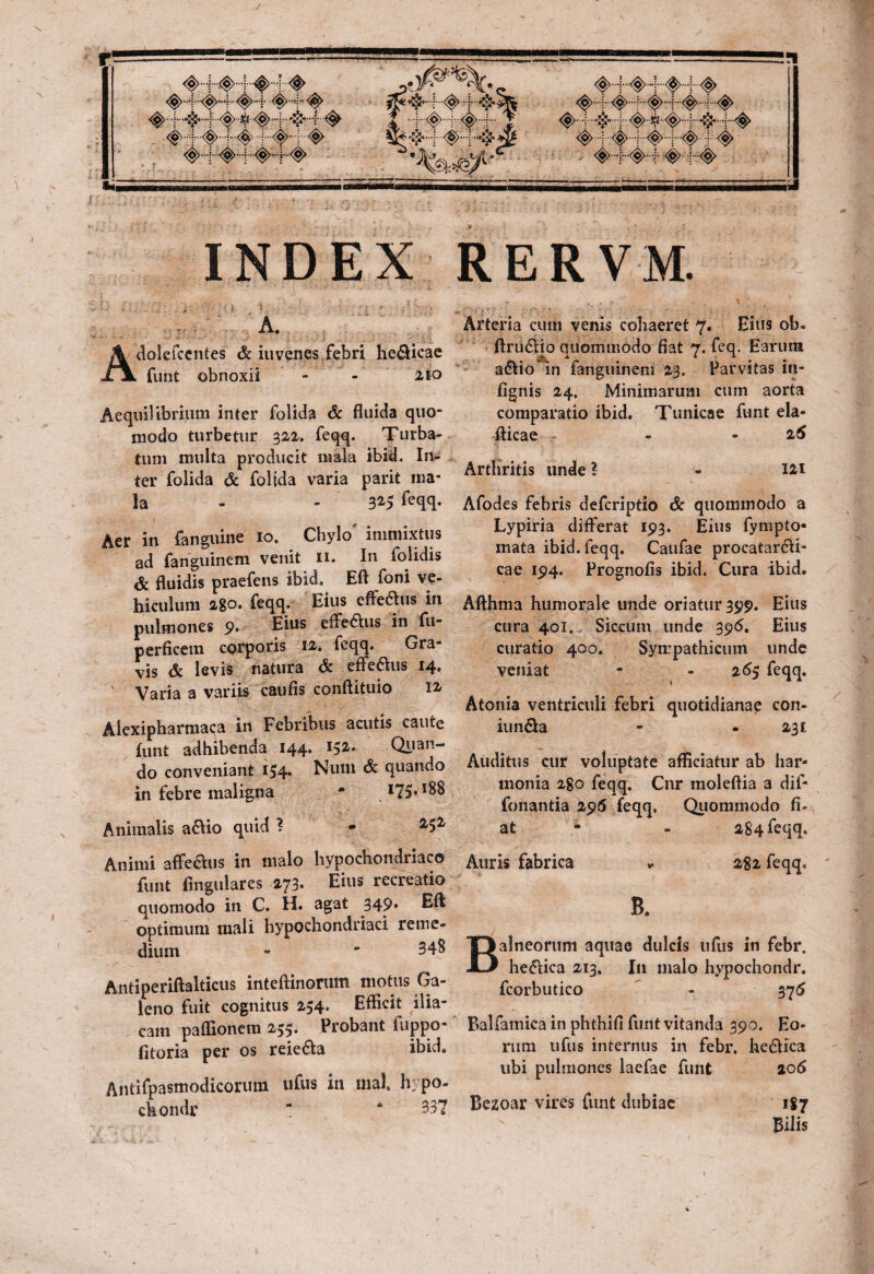 ,v INDEX A. dolefcentes <& iuvenes febri helicae funt obnoxii - - 2io Aequilibrium inter folida & fluida quo¬ modo turbetur 322. feqq. Turba¬ tum multa producit mala ibid. In¬ ter folida & folida varia parit ma¬ la - - 325 ftqq- Aer in fanguine 10. Chylo immixtus ad fanguinem venit 11. In folidis & fluidis praefens ibid. Eft foni ve¬ hiculum 2-8°» feqq. Eius effedtus in pulmones 9* Eius efferis in fu- perficem cprporis 12. feqq. Gra¬ vis dc levis natura & effedlus 14* Varia a variis caufis conftituio 12 Alexipharma^a in Febribus acutis caute funt adhibenda 144* Quan¬ do conveniant 154* Num & quando in febre maligna * I75* Animalis a&io quid ? - 252 Animi affe&us in malo hypochondriaco funt lingulares 273. Eius recreatio quomodo in C. H* 3gat 349* optimum mali hypochondriaci reme¬ dium - - 348 Antiperiftalticus inteftinorum motus Ga¬ leno fuit cognitus 254. Efficit ilia¬ cam paffionem 255. Probant fuppo- fitoria per os reie&a ibid. Antifpasmodicorum ufus in mal h: po- chondr “ * 337 RERVM. Arteria cum venis cohaeret 7. Eius ob- ftru&io quommodo fiat 7. feq. Earura a&io in fanguinem 23. Parvitas in- fignis 24. Minimarum cum aorta comparatio ibid. Tunicae funt ela- fticae - -2 6 Arthritis unde ? - 121 Afodes febris defcriptio & quommodo a Lypiria differat 193. Eius fympto- mata ibid. feqq. Caufae procatar&i- cae 194. Prognofis ibid. Cura ibid. Afthma humorale unde oriatur 399. Eius cura 401. Siccum unde 396. Eius curatio 400. Sympathicum unde veniat - - 265 feqq. Atonia ventriculi febri quotidiana? con- iun&a - - 231 Auditus cur voluptate afficiatur ab har¬ monia 2go feqq. Cnr moleflia a dif- fonantia 296 feqq. Quommodo fi¬ at - 284 feqq. Auris fabrica » 282 feqq. B. alneorum aquae dulcis ufus in febr. he&ica 213. I11 malo hypochondr. fcorbutico - 375 Balfamica in phthifi funt vitanda 390. Eo¬ rum ufus internus in febr. he<5tica ubi pulmones laefae funt 206 Bezoar vires funt dubiae 187 Bilis