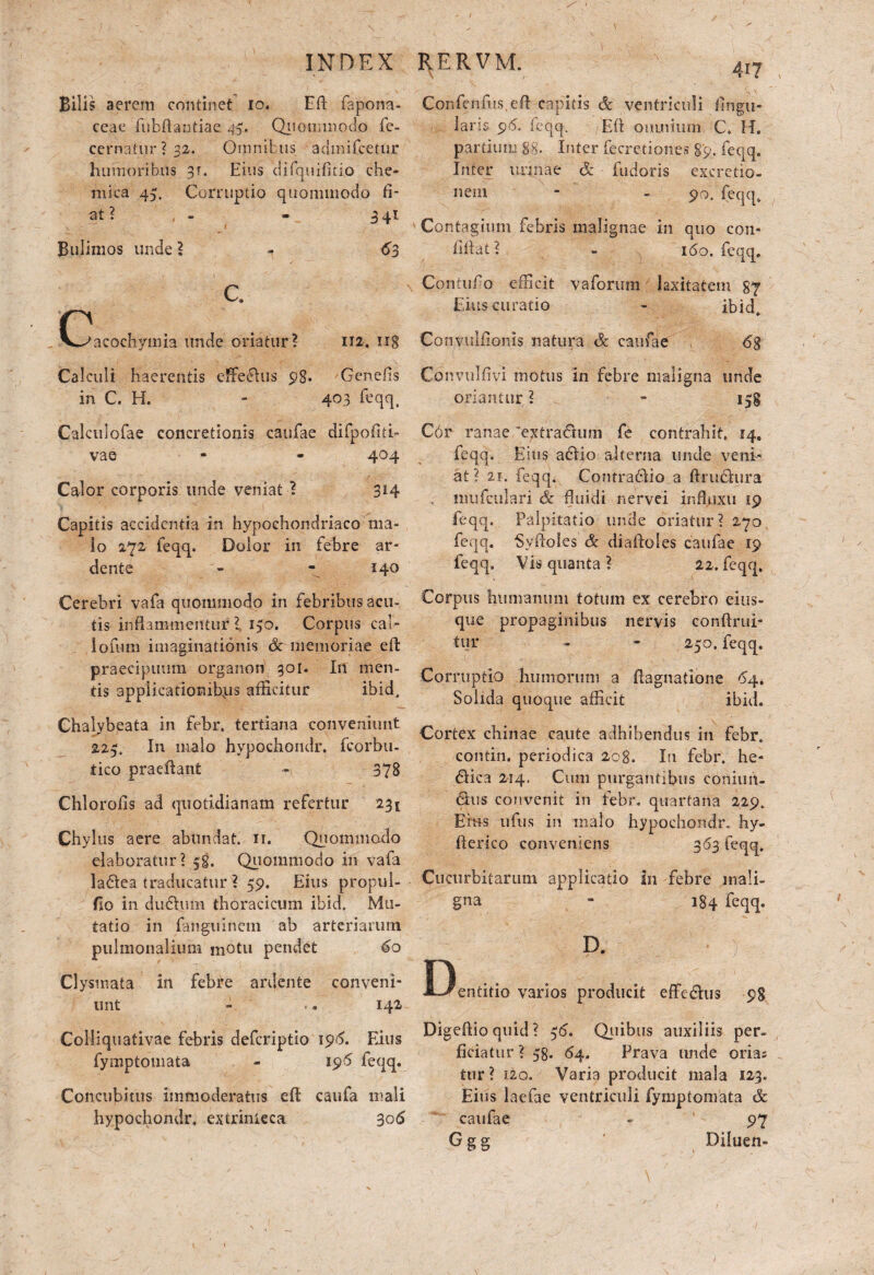 / IN D E X Bilis aerem continet io. Eft fapona- ceae fubflantiac 45. QnommQdo fe- cernatur ? 32. Omnibus admifeetur humoribus 31. Eius difquifkio che- mica 45. Corruptio quommodo fi¬ at ? - - 3 41 Bulimos unde ? - 63 c. C^acochymia unde oriatur? 112. ng Calculi haerentis efferus 98- Genefis in C. H. - 403 feqq, Calculofae concretionis caufae difpofui- vae - - 404 Calor corporis unde veniat ? 314 Capitis accidentia in hypochondriaco ma¬ lo 272 feqq. Dolor in febre ar- dente - - 140 RERVM. 4I7 Confenfus efl capitis & ventriculi lingu¬ laris 9-5. feqq. Eft omnium C* H. partium gg. Inter fecre dones §9. feqq. Inter urinae &. fudoris excretio- nein - - 90. feqq. Contagium febris malignae in quo con- illfat ? - 160. feqq. Contufo efficit vaforum laxitatem g7 Eius curatio - ibid. Convuliionis natura & caufae \ 68 Convulfivi motus in febre maligna unde oriantur ? - 158 C6r ranae 'extraCtum fe contrahit, 14. feqq. Esus adlio alterna unde veni¬ at ? 2i. feqq. Contradbio a ftrudhira imifeulari Sc fluidi nervei influxu 19 feqq. Palpitatio unde oriatur? 270 feqq. Syftoles & diaftoles caufae 19 feqq. Vis quanta ? 22. feqq. Cerebri vafa quommodo in febribus acu¬ tis inflammentur l 150. Corpus cal- lofurn imaginationis & memoriae eft: praecipuum organon 301. In men¬ tis applicationibus afficitur ibid. Chalybeata in febr, tertiana conveniunt 223. In malo hypochondr. fcorbu- tico praeibant - 378 Chlorofls ad quotidianam refertur 231 Chylus aere abundat, ir. Quommodo elaboratur? 58. Quommodo in vafa ladtea traducatur ? 59. Eius propul- fio in du<5him thoracicum ibid. Mu¬ tatio in fanguinem ab arteriarum pulmonalium motu pendet 60 Clysmata in febre ardente conveni¬ unt - .. 142 Colliquativae febris deferiptio 196. Eius fymptomata - 196 feqq. Concubitus immoderatus eft; caufa mali hypochondr, extrinieca 306 Corpus humanum totum ex cerebro eius- que propaginibus nervis conftrui- tur - - 250. feqq. Corruptio humorum a ftagnadone 64. Solida quoque afficit ibid. Cortex chinae caute adhibendus in febr. contin. periodica 2og. In febr. he¬ lica 214. Cum purgantibus coniun- <9:us convenit in febr. quartana 229. Eius ufus in malo hypochondr. hy- fterico conveniens 363 feqq. Cucurbitarum applicatio I11 febre mali¬ gna - 3 84 feqq. D. entitio varios producit effe&us 98 Digeflio quid ? 36. Quibus auxiliis per¬ ficiatur ? 58. 64. Prava unde orias tur ? i2o. Varia producit mala 123. Eius lacfae ventriculi fymptomata & caufae - 97 Ggg Diluen- /