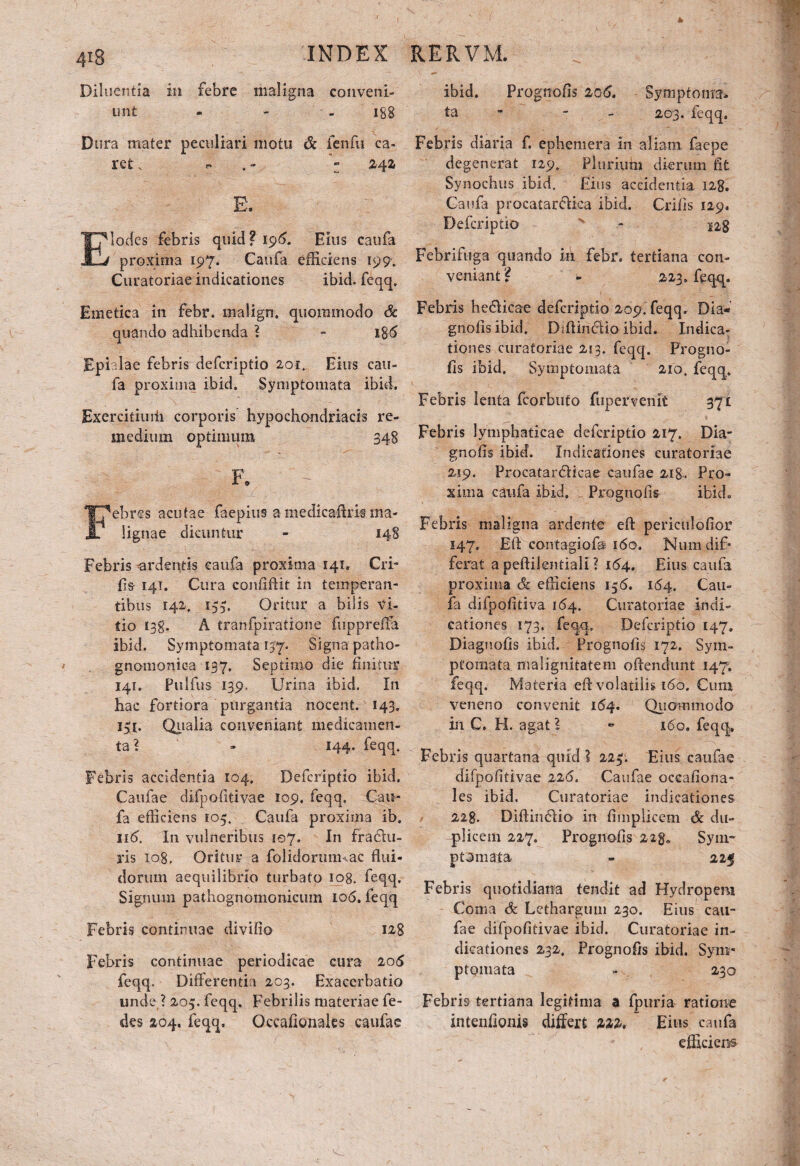 Diluentia in febre maligna conveni- unt - - 188 Dura mater peculiari motu & fenfu ca¬ ret. r> 242 locfes febris quid? 196. Eius caufa proxima 197. Caufa efficiens 199. Curatoriae indicationes ibid. feqq. Emetica in febr. malign, quoramodo Sc quando adhibenda ? - iS5 EpUlae febris defcriptio 201. Eius cau- fa proxima ibid. Symptomata ibid. Exercitiuiii corporis hypochondriacis re¬ medium optimum 348 F* - Febres acutae faepius amedicaftrk ma¬ lignae dicuntur - 148 Febris ardentis caufa proxima 141, Cri- fis 141. Cura confiftit in temperan¬ tibus 142, 155. Oritur a bilis Vi¬ tio 13g. A tranfpiratione fuppreffa ibid. Symptomata 157. Signa patho- gnomoniea 137. Septimo die finitur 141. Fulfus 139, Urina ibid. In hac fortiora purgantia nocent. 143. I5I* Qualia conveniant medicamen¬ ta? - 144. feqq. Febris accidentia 104. Defcriptio ibid. Caufae difpofitivae 109. feqq. Cau¬ fa efficiens 105. Caufa proxima ib. 116. In vulneribus 507. In frariu- ris 108. Oritur a folidorum ac flui¬ dorum aequilibrio turbato 108. feqq. Signum pathognomonicum 106. feqq Febris continuae divido 128 Febris continuae periodicae cura 205 feqq. Differentia 203. Exacerbatio unde ? 205. feqq. Febrilis materiae fe- des 204. feqq, Occafionales caufae ibid. Prognofls 206. Symptoma¬ ta - 203. feqq. Febris diaria f. ephemera in aliam faepe degenerat 129. Plurium dierum flt Synochus ib id. Eius accidentia 128. Caufa procatarriiea ibid. Crifis 129. Defcriptio ' - 128 Febrifuga quando in febr. tertiana con¬ veniant ? - 223. feqq. Febris bedlicae defcriptio 209. feqq. Dia* gnofisibid. Dffiindio ibid. Indica¬ tiones curatoriae 213. feqcj. Progno- fis ibid. Symptomata 210. feqq. Febris lenta fcorbuto fupervenit 371 Febris lymphaticae defcriptio 217. Dia- gnofis ibid. Indicationes curatoriae 219. Procatardiicae caufae 218. Pro¬ xima caufa ibid. Prognofls ibid. Febris maligna arderrte effc periculofior 147» EA contagiofa 160. Numdif* ferat a peftilentiali ? 164. Eius caufa proxima & efficiens 136. 164. Cau¬ fa difpofitiva 164. Curatoriae indi¬ cationes 173. feqq. Defcriptio 147. Diagnofis ibid. Prognofls 172. Sym¬ ptomata malignitatem offendunt 147. feqq. Materia eA volatilis 160. Cum veneno convenit 164. Qiiommodo in C. H. agat l ~ 160. feqq. Febris quartana quid I 223. Eius caufae difpofitivae 226. Caufae oceafiona- les ibid. Curatoriae indicationes 228. Diftindlio in fimplicem & du¬ plicem 227. Prognofls 22ga Sym¬ ptomata. - 225 Febris quotidiana tendit ad Hydropem Coma & Lethargum 230. Eius cau- fae difpofitivae ibid. Curatoriae in¬ dicationes 232. Prognofls ibid. Sym¬ ptomata - 230 Febris tertiana legitima a fpuria ratione intenfionis differt 222. Eius caufa efficiens