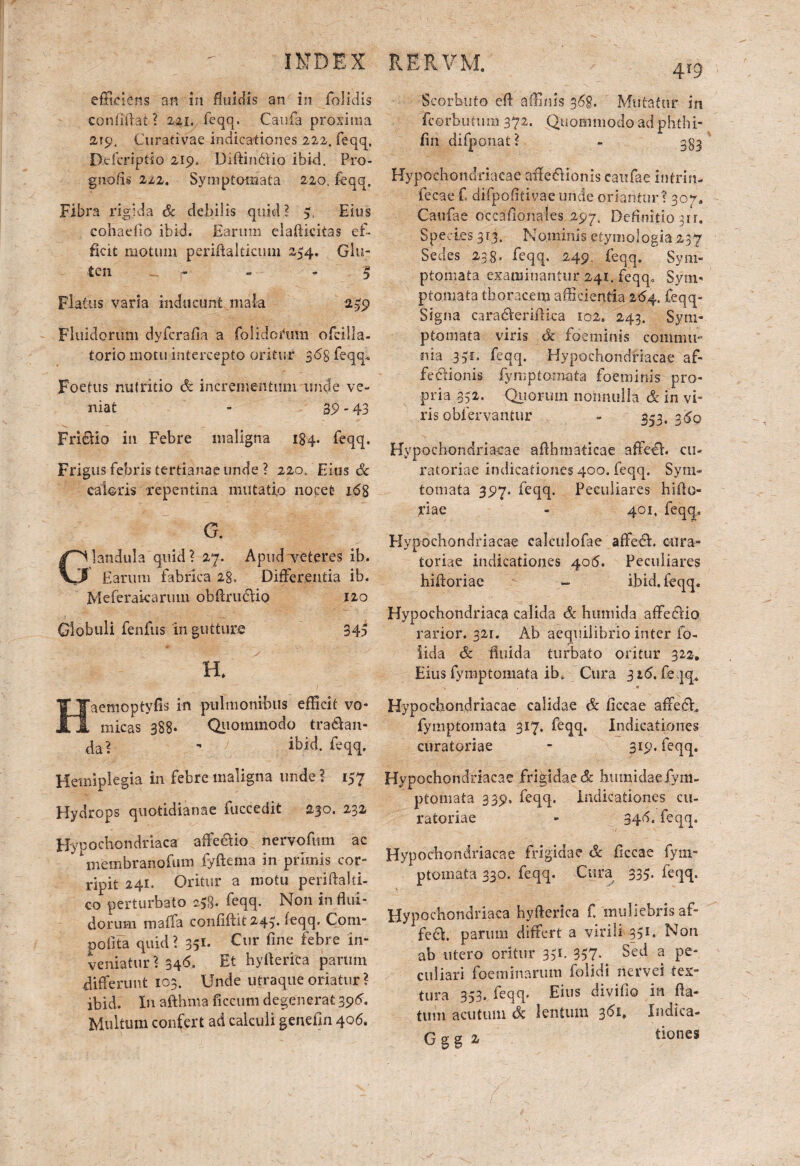 efficiens an in fluidis an in folidis confiffat ? 22i, feqq. Canfa proxima 219. Curativae indicationes 222. feqq, Defcripfio 219, Diftintiio ibid. Pro- gnofis 222. Symptomata 220. feqq. Fibra rigida & debilis quid? 5, Eius cohadio ibid. Earum elaftkitas ef¬ ficit motum periftaJticum 254. Glu¬ ten - - - $ Flatus varia inducunt mala 2^9 Fluidorum dyfcralla a folidoiffim ofcilla- torio motu intercepto oritur 365 feqq* Foetus nutritio & incrementum unde ve¬ niat - 39 -43 Fri&io in Febre maligna 184. feqq. Frigus febris tertianae unde ? 220, Eius & caloris repentina mutatio nocet 168 G. landula quid? 27. Apud veteres ih. Earum fabrica 28, Differentia ib. Meferaicarum obftrudio 120 Globuli fenfus in gutture 34a H. Haemoptyfis in pulmonibus efficit vo¬ micas 388* Quotmnodo tractan¬ da? - ibid. feqq. Hemiplegia in febre maligna unde ? 157 Hydrops quotidianae fuccedit 230. 232 Hypochondriaca affe&io nervofum ac ^membranofum fyftenva in primis cor¬ ripit 241. Oritur a motu periftalti- corperturbato 258. feqq. Non in flui¬ dorum maffa confiflit 243. feqq. Com- poflta quid? 351. Cur fine febre in¬ veniatur ? 346. Et hyflerica parum differunt 103. Unde utraque oriatur ? ibid. In afthma ficcum degenerat 396. Multum confert ad calculi genefm 406. RERVM. 4?9 Scorhuto efl affinis 36%. Mutatur in fcerbutuin 372. Quommodo ad phthi- fin difponat? - 383 Hypochondriacae affefiionis eaufae intrin- fecae f. difpofitivae unde oriantur ? 307. Caufae occafionales 297. Definitio 311. Species 313. Nominis etymologia ,237 Sedes 238. feqq, 249. feqq. Sym¬ ptomata examinantur 241. feqq» Sym¬ ptomata thoracem afficientia 2<54, feqq- Signa caradVeriftica 102. 243. Sym¬ ptomata viris <k fdeminis commu¬ nia 351. feqq. Hypochondriacae af- fe&ionis fymp tornat a foeminis pro¬ pria 332. Qtioruin nonnulla & in vi¬ ris obfervantur - 353, 3<5q Hypochondriacae aflhmaticae affeth cu¬ ratoriae indicationes 400. feqq. Sym- tornata 397. feqq. Peculiares biliu¬ riae - 401, feqq.. Hypochondriacae calculofae affedh cura¬ toriae indicationes 405. Peculiares hiftoriae - ibid. feqq. Hypochondriaca calida & himiida affedUo rarior. 321. Ab aequilibrio inter fo- iida & fluida turbato oritur 322. Eius fymptomata ib. Cura 316. feqq. «1 Hypochondriacae calidae & flccae affedh fymptomata 317, feqq. Indicationes curatoriae - 319. feqq. Hypochondriacae frigidae & humidae fym¬ ptomata 339, feqq. Indicationes cu¬ ratoriae - 34d. feqq. Hypochondriacae frigidae & ficcae fym¬ ptomata 330. feqq. Cura 335. feqq. Hypochondriaca hyflerica f, muliebris af- fe£h parum differt a virili 351. Non ab utero oritur 351. 357. Sed a pe¬ culiari foeminarum folidi nervei tex¬ tura 353, feqq. Eius divifio in fla¬ tum acutum (k lentum 361, Indica- G g g 2 tiones