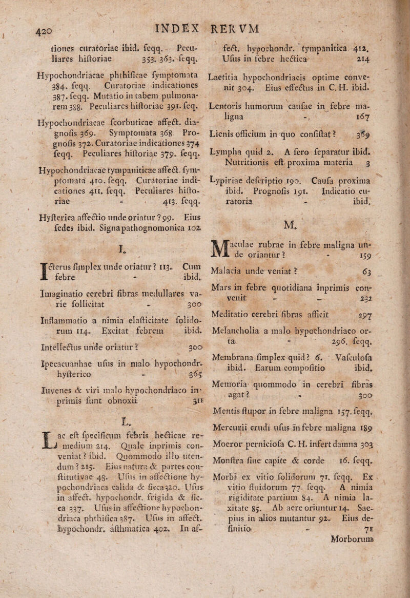 420 tiones curatoriae ibici, feqq. Pecu¬ liares hiftoriae 353. 3^3. feqq» Hypochondriacae phthificae fymptomata 384. feqq. Curatoriae indicationes 387. feqq. Mutatio in tabem pulmona¬ rem 3Sg. Peculiares hiftoriae 391. feq. Hypochondriacae fcorbuticae affedt. dia- gnofis 369. Symptomata 368 Pro- gnofis 372. Curatoriae indicationes 374 feqq. Peculiares hiftoriae 379. feqq. Hypochondriacae tympaniticae affeci fym- ptomata 410. feqq. Curatoriae indi¬ cationes 411. feqq. Peculiares hifto¬ riae - 413. feqq. Hyfterica afte&io unde oriatur ? 99. Eius fedes ibid. Signa pathognomonica 102 Icterus fimplex unde oriatur ? 113. Cum febre - ibid. Imaginatio cerebri fibras medullares va¬ rie follicitat - 300 Inflammatio a nimia elafticitate folido- rum 1140 Excitat febrem ibid. \ Intefledhis unde oriatur l 300 Ipecacuanhae ufus in malo hypochondr. hyfterico - 36*5 luvenes & viri malo hypochondriaco in* primis funt obnoxii. 311 L. ac eft fpecificimi febris heelicae re- J medium 214. Quale inprimis con¬ veniat ? ibid. Quommodo illo uten¬ dum ? 215. Eius natura & partes con- ftitutivae 45. Ufus in affedione hy¬ pochondriaca cffiida & Occasio.. Ufus in affedh hypochondr. frigida & fic- ca 337. Ufus in affe£Vione hypochon¬ driaca phthifica 387. Ufus in affedL Ssypochondr. afthmatica 402, I11 af» fedh hypochondr. tympanitica 412. Ufus in febre hedtica 214 Laetitia hypochondriacis optime conve¬ nit 304. Eius effechis in C. H. ibid. Lentoris humorum caufae in febre ma¬ ligna - 167 Lienis officium in quo confiftat ? 369 Lympha quid 2. A fero feparatur ibid. Nutritionis eft. proxima materia 3 Lypiriae defcriptio 190. Caufa proxima ibid. Prognofis 191. Indicatio cu¬ ratoria - ibid, M* aculae rubrae in febre maligna un¬ de oriantur ? - 159 Malacia unde veniat ? 63 Mars in febre quotidiana inprimis con¬ venit - — 232 Meditatio cerebri fibras afficit 297 Melancholia a malo hypochondriaco or¬ ta - 296, feqq. Membrana fimplex quid? 6. Vafculofa ibid. Earum compofitio ibid. Memoria quommodo in cerebri fibras agat ? » 300 Mentis ftiipor in febre maligna 157. feqq. Mercurii crudi ufus in febre maligna 189 Moeror pernidofa C. H. infert damna 303 Monftra fine capite & corde 16. feqq. Morbi ex vitio folidorum 71. feqq. Ex vitio fluidorum 77. feqq. A nimia rigiditate partium 84. A nimia la¬ xitate 85. Ab aere oriuntur 14. Sae¬ pius in alios mutantur 92. Eius de¬ finitio - 7* Morborum