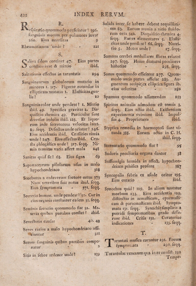 R. efpiratio quommodo perficiatur? 396. Emgiiims motum per pulmones iuvat 260. Eius neceffitas 9 Rheumatismus unde ? - 121 s. aliva faleiti continet 47. Eius partes confhtmivae & mixtio ibid. Saltationis effedus in tarantatis 294 Sanguineorum globulorum mutatio in minores 1. 317. Figurae rotundae in ellipticam mutatio 1. Elafticitas.qua¬ lis ? - io Sanguinis color unde pendeat? 1. Mixtio ibid. 49. Specifica gravitas 2. Dis- qnifilio chemica 49. Particulae funt diverfae indolis ibid. 123. Et liquo¬ rum inde fecretormn velocitas latet. - 89. feqq. Defedus unde oriatur ? 24&. Eius accidentia ibid. Craffities nimia unde ? 247. Eius effe&us ibid. Cru- ffa phlogiftica unde? 317. feqq.. Ni¬ mia tenuitas varia affert mala 248 Sanitas quid’ fit ? 6%. Eius figna 69 Saponacearum pilularum ufus in malo hypochondriaco - 32-8 Scorbutus a cadaverum foetore ortus 373 Num veteribus fuit notus ibid. feqq. Ei us fymptomata - 371. feqq. Secretio humor, unde pendeat ?J3o. Cur in eius organis conftanter eadem 31. feqq. Seminis fecretio quommodo fiat 32. Ma¬ teria quibus partibus conflet ? ibid. Sene&utis caufae - 4°- 43 'Senes rarius a malo hypochondriaco affi¬ ciuntur - 311 Serum fanguinis quibus partibus compo¬ natur * % Sitis in febre ardente unde? *39 Solida inter fe habere debent aequilibri¬ um 83- Eorum atoma a vitio fluido¬ rum orta 342. Disquifitio chemica 4. feqq. Partes dementares ElaffF citas unde pendeat? 66. feqq. Nutri¬ tio 5. Motus unde? 57. feqq. Somnus cerebri medullares fibras relaxat 297. feqq. Huius diuturni peculiares hifforiae - 298. feqq. Sonus quommodo efficiatur 277. Quom- modo auris partes afficiat 283. Au¬ gmentum accipitex elliptica figura ib. eius celeritas - 280 Spasmus quommodo affiimendns 243 Spiritus animalis admodum eft tenuis 3, feqq. Eius a£tio ibid. Exiffentiam experimenta evincunt ibid. Impul- fus 4, Proprietates ibid. Styptica remedia in haemoptofi funt vi¬ tanda 388. Eorum adio in C. Ib ibid. feqq. Sternutatio quommodo fiat ? 9$ Sudoris peculiaria organa dantur 38 Stiffiunigia hmnida in affed. hypochon¬ driaco pthifica profunt 387 Syncopalis febris ex afode oritur 19^. Eius curatio - ibid. Synochus quid ? 129. In alium mutatur morbum 133. Eius accidentia 129. diftindio in acmafticam, epacmafti- cam & paracmafticam ibid. Sympto¬ mata 131. feqq. Synochi * fimplicis a putridi fymptoiii3tibi!s gradu diffe¬ runt ibid. Crifis 132. Curatoriae indicationes - 133- feqq* y T. arantati mufica curantur 291. Eorum fymptomata * 29°- feqq. Tarantulae venenum qua in re confiff. 292 Tempe-