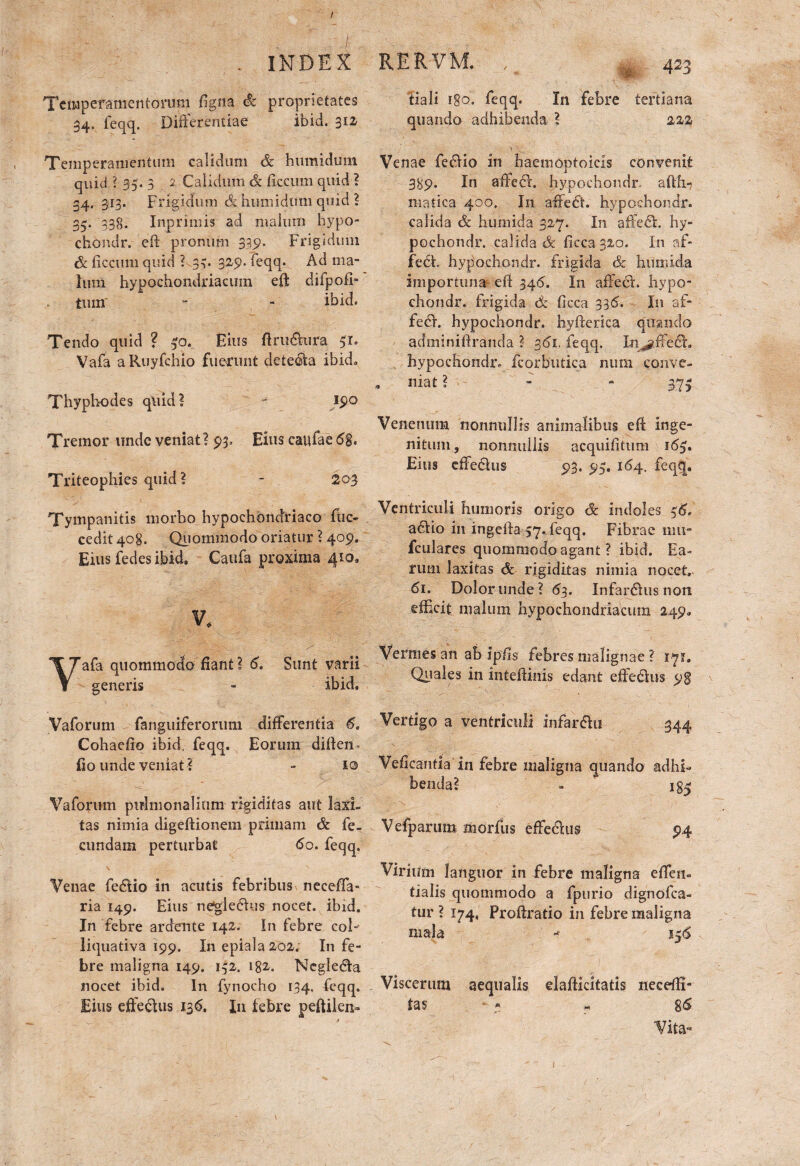 t . INDEX Temperamentorum figna & proprietates 34. feqq. Differentiae ibid. 312 Temperamentum calidum ce h umidum quid ? 35. 3 2 Calidum & ficcum quid ? 34. 313. Frigidum & huniidtmi quid ? 35. 338. Inprimis ad malum bypo- chondr. 'eft pronum 335». Frigidum & ficcum quid ? .33» feqq- Ad ma¬ lum hypochondriacum eft difpofi- tum' - - ibid. Tendo quid ? 30. Eius ftrufttira 51. Vafa aRuyfchio fuerunt detecta ibid» Thyphodes quid? * 19° Tremor unde veniat? 93, Eius caufae 6%. Triteophies quid ? - 203 Tympanitis morbo hypochondriaco ftic- cedit 408. Quomniodo oriatur ? 409^ Eius fedes ibid. Caufa proxima 410» V, afa qiiommodo fiant ? 6. Sunt varii generis - ibid. Vaforum fanguiferorum differentia 6. Cohaefio ibid, feqq. Eorum diften. fio unde veniat ? - 10 Vaforum pulmonalium rigiditas aut laxi¬ tas nimia digeftionem primam & fe¬ cundam perturbat 60. feqq. \ ', Venae fe&io in acutis febribus neeeffa- ria 149. Eius negledhis nocet, ibid. In febre ardrnte 142. In febre coi- liquativa 199. I11 epiala 202; In fe¬ bre maligna 149. 132. 182. Negledta nocet ibid. In fynocho 134. feqq. Eius effe&us 136. Ia febre peftilen- RERVM. s 423 tiali r§o. feqq. In febre tertiana quando adhibenda ? 222 Venae fedHo in haemoptoicis convenit 389. In affehr. hypochondr. aftti-j matica 400. In affe£t. hypochondr. calida & humida 327. In affecSE hy¬ pochondr. calida & ficca32o. In af¬ feci, hypochondr. frigida & humida importuna eft 346, In affeci, hypo¬ chondr. frigida <& ficca 335. In af¬ feci. hypochondr. hyfterica quando adminiftranda ? 361, feqq. In^ffecr. hypochondr. fcorbutica nurn conve- , niat ? - - 37? Venenum nonnullis animalibus eft inge¬ nitum, nonnullis acquifitum 165. Eius effe&us 93. 95. 164. feqq. Ventriculi humoris origo & indoles 56. a£tio in ingeila 57* feqq. Fibrae mu- fculares qiiommodo agant ? ibid. Ea¬ rum laxitas & rigiditas nimia nocet. 61. Dolor unde? 6 3. Infarsus non efficit malum hypochondriacum 249* Vermes an ab ipfis febres malignae ? 171. Quales in intefiinis edant effedius 98 \ Vertigo a ventriculi infar&ti 344 Veficantia in febre maligna quando adhi¬ benda? - 185 Vefparum morfus effedius 94 Virium languor in febre maligna efteii- tialis qiiommodo a fpurio dignofea- tur ? 174, Proftratio in febre maligna mala -• 556 Viscerum aequalis daftieitatis rteceftl- tas - * « 8<5 Vita*