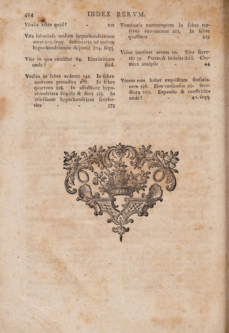 I V . 41. Vitalis adHo quid ? INDEX RERVM. - 232 Vomitoria nonmiriquam in febre ter¬ tiana conveniunt 223. In febre Vita laboriofa malum hypochondriacum quartana - 229 arcet 305. feqq. Sedentaria ad malum hypochondriacum difponit 304. feqq. Vrina continet aerem 10. Eius fecre- Vita in quo cohfiftat 54. Eius initium tio 33. Partes & indoles ibid. Che- unde ? ibid. mica analyfis 44 Vn£Ho in febre ardente 142. In febre . continua periodica M. In febre Vterus non habet exquifitam fenfatia- ___i.. „>cc„jx:_ 1_ npra Eius confenfus 00. Stru- quartana 228. In affedione hypo¬ chondriaca frigida & fieca 335. In arTedione hypochondriaca fcorbu- nem 356. Eius confenfus 99. dura loo. Expanfio & conftricHo unde 1 tica 37? 40. feqq. # > i