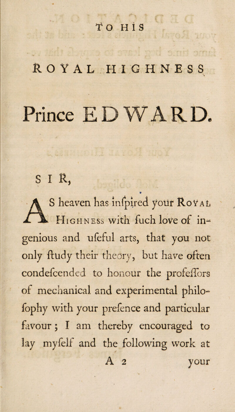 'f O H i s Royalpiighness 4 Prince EDWARD. I S I R, AS heaven has inlpired yoiir RoYal FIigh NESS with fuch love of in-^ genious and ufeful arts, that you not only ftudy their theory, but have often condefcended to honour the profelTors of mechanical and experimental philo- fophy with your prefence and particular favour; I am thereby encouraged to lay myfelf and the following work at A 2 your