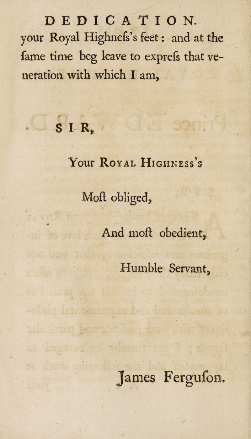 DEDICATION. your Royal Highnefs’s feet: and at the fame time beg leave to exprefs that ve¬ neration with which I am. S I R, Your Ro YAL Highness’s Moft obliged. And moft obedient. Humble Servant, James Fergufoo,