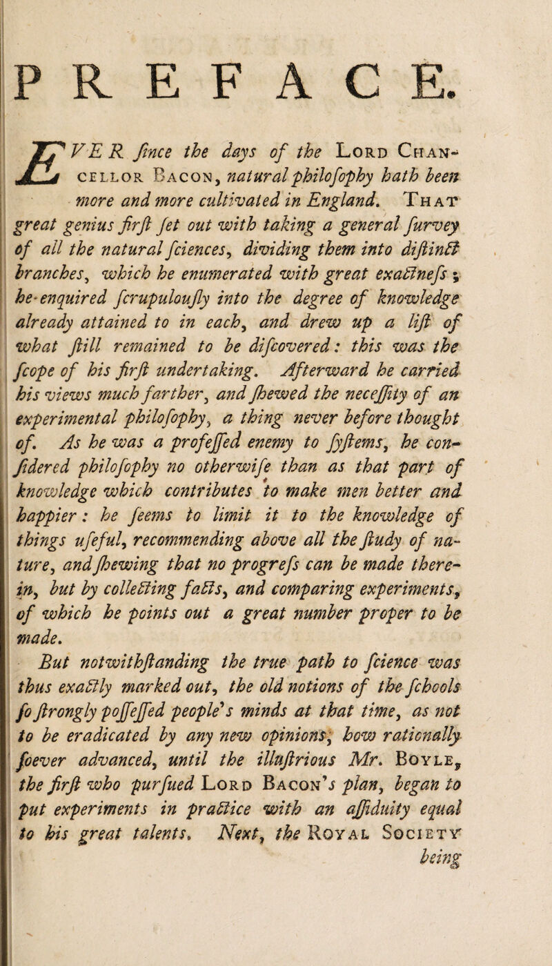 P R E F A C TTVER ftnce the days of the Lord Chan- .jTLs cell or Bacon, natural philofophy hath been more and more cultivated in England, That great genius firjl Jet out with taking a general furvey of all the natural fciences^ dividing them into difiinB branches^ which he enumerated with great exaBnefs ; he-enquired fcrupuloufy into the degree of knowledge already attained to in each^ and drew up a lif of what fill remained to he difcovered: this was the fcope of his firft undertaking. Afterward he carried his views much farther^ and Jhewed the necejfity of an experimental philofophy^ a thing never before thought of. As he was a profejfed enemy to fyflems^ he con^ fidered philofophy no other wife than as that part of knowledge which contributes to make men better and happier: he feems to limit it to the knowledge of things ufeful^ recommending above all the ftudy of na- ture, andJhewing that no progrefs can be made there^- in^ but by colleBing faEis^ and comparing experiments^ of which he points out a great number proper to be made. But notwithftanding the true^ path to fcience was thus exaEtly marked out^ the old notions of the fchools fo firongly poffeffed Peoples's minds at that time, as not to be eradicated by any new opinions, how rationally foever advanced, until the illnftrious Mr, Boyle, the firft who purfued Lord Bacon’j plan, began to put experiments in praEiice with an ajjiduity equal to his great talents. Next, the Royal Society being