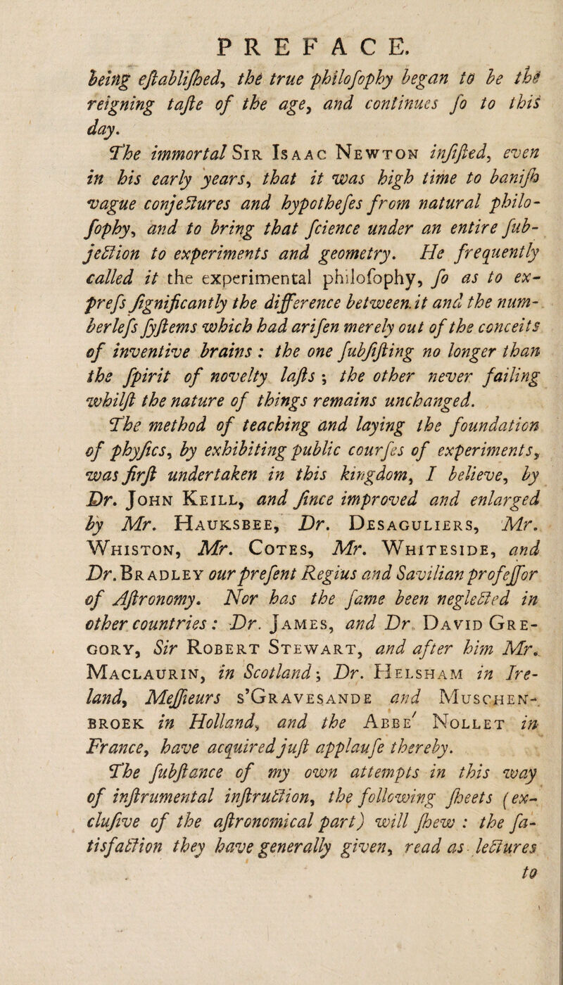 PREFACE. ielng efiahlijhedy th^ true philofophy began to he th§ reigning tafte of the age^ and continues fo to this day, ^he immortal Isaac Newton inftftedy even in his early yearSy that it was high time to banifo *vague conj enures and hypo thefes from natural philo- fophyy and to bring that fcience under an entire fuh- je^ion to experiments and geometry. He frequently called it the experimental philofophy, fo as to ex~ prefs Jignificantly the difference between, it and the num- herlefs fyftems which had arifen merely out of the conceits of inventive brains : the one fubfifting no longer than the fpirit of novelty lafts ; the other never failing whilft the nature of things remains unchanged. *The method of teaching and laying the foundation of phyficSy by exhibiting public courfes of experimentSy was jirfl undertaken in this kingdom^ I helievey by Dr. John Keill, and fince improved and enlarged h'y Mr, Hauksbee, Dr. Desaguliers, Mr, Whiston, Mr, Cotes, Afr. Whiteside, and Dr.Bradley ourprefent Regius and Savilianprofeffor of Aftronomy. Nor has the fame been neglehled in other countries: Dr. James, and Dr, David Gre¬ gory, Sir Robert Stewart, a.nd after him Mr.,. Maclaurin, in Scotland-, Dr. Helsham in Ire- land^ Meffieurs s’Gravesande and Muschen- BROEK in Holland, and the Abbe^ Nollet in France, have acquired juft applaufe thereby. Fhe fubftance of my own attempts in this way of inftrumental inftrutlioHy the following fheets (' ex-, clujive of the aftronomical part) will fhew : the fa- tisfatlion they have generally given, read as lectures to