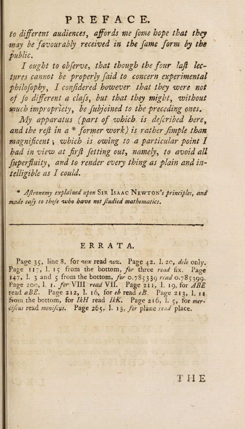 P R E F A C E, to different audiences^ affords me feme hope that they W'dy be favourably Received in the fame form by the public, I ought to obferve, that though the four laft lee-- iures cannot be properly faid to concern experimental philofophy^ I confidered however that they were not of fo different a clafs, hut that they mighty without much improprietyy be fubjoined to the preceding ones,, My apparatus (part of which is deferibed here^ and the refi in a former work) is rather ffmple than magnificent \ which is owing to a particular point 1 had in view at firji fetting out^ namely,, to avoid all : fiiperfluity^ and to render every thing as plain and in¬ telligible as I could, ‘ * JJtronomy explained upon Sir Isaac Newton’/ principles, and made eafy to thoje ^ho not Jludied mathematics, ~ ^ ~ ~ ~ ~ J X I - - -- • ERRATA, Pago 35, line 8, for wa- read <wsc.. Page 42. 1. 20, dele only, page 117, 1. 15 from the bottom, three read fix. Page 147, 1. 3 and 5 from the bottom,/or 0.785339 rtW 0.785399. Page 200, 1. I. for VIII read VII. Page 211, 1. 19, for ABE Tea.d aBE, Page 212, I. 16, for eh read eB. Page 213, 1. n fiFom the bottom, for IkH read UK. Page 216, 1. 5, for mer- d/cus read inenifci^s. Page 265? 1. 13. for plane read place.