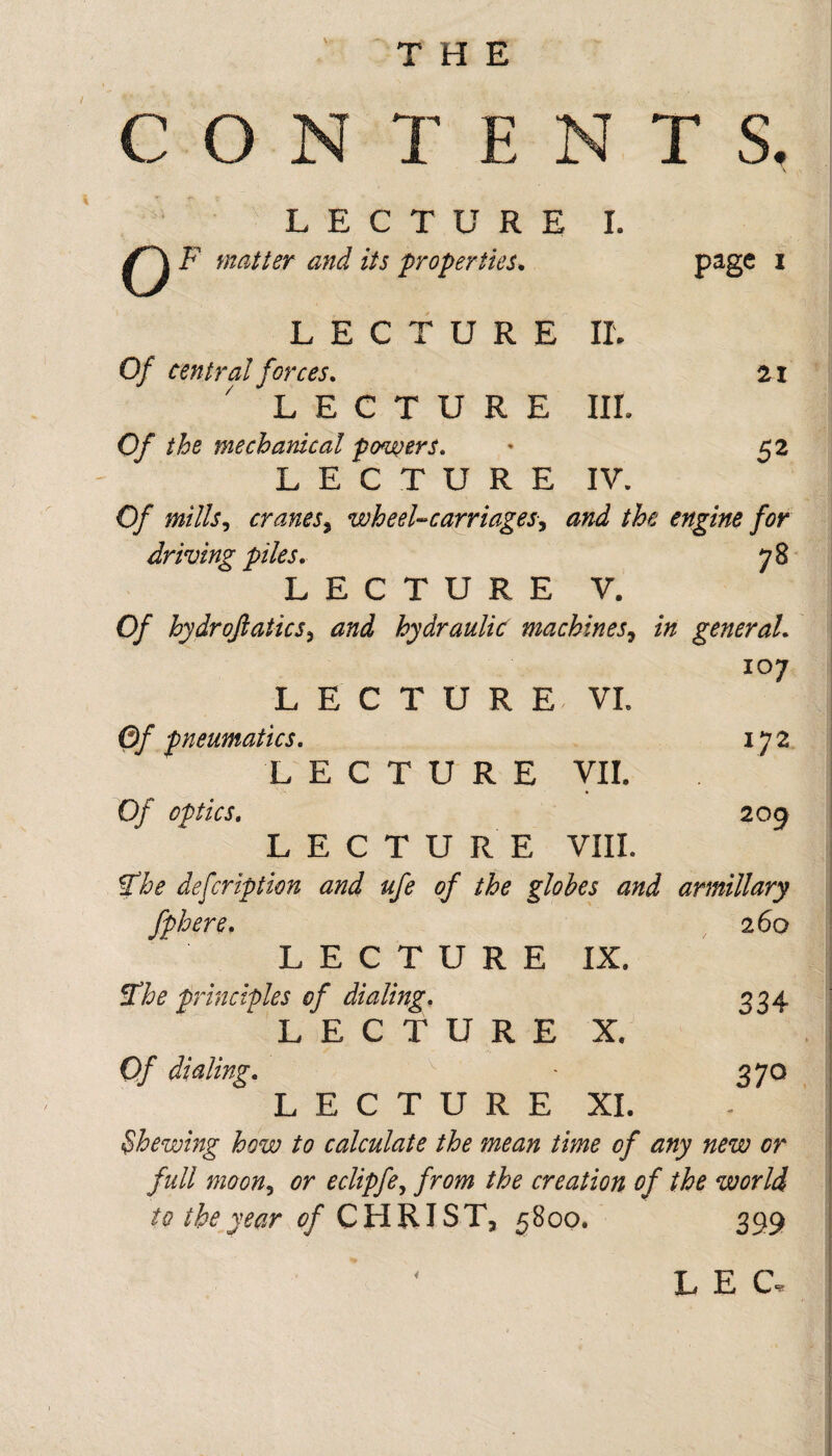 THE C O TENTS. page I LECTURE I. QF ,.m. ..i u. LECTURE IL Of central forces, ai ' LECTURE IIL Of the mechanical fo^wers, ' 52 LECTURE IV. Of mills^ cranes^ wheel-carriagesy and the engine for driving piles. 78 LECTURE V. Of hydrojiaticsy and hydraulic machineSy in general. 107 L E C T U R E . VL Of pneumatics. 172 LECTURE VII. Of optics. 209 LECTURE VIIL Sfhe defcription and ufe of the globes and armillary fphere. 260 L E C T U R E IX. ^he principles of dialing. 334 LECTURE X. Of dialing. 370 LECTURE XI. ^hewing how to calculate the mean time of any new or full mooHy or eclipfey from the creation of the world to the year of C H RIS Tj 5800. 399 i L E C,